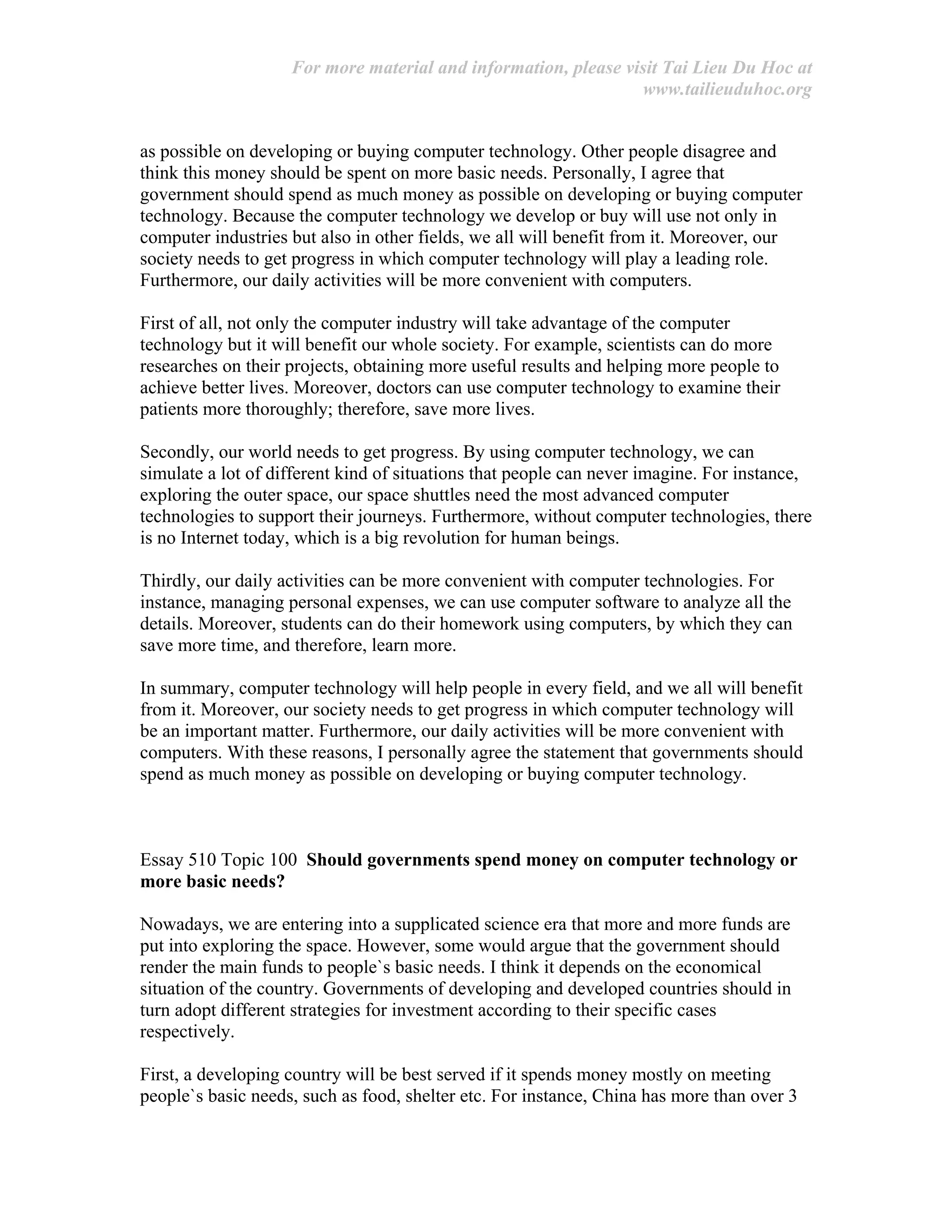 For more material and information, please visit Tai Lieu Du Hoc at
www.tailieuduhoc.org
as possible on developing or buying computer technology. Other people disagree and
think this money should be spent on more basic needs. Personally, I agree that
government should spend as much money as possible on developing or buying computer
technology. Because the computer technology we develop or buy will use not only in
computer industries but also in other fields, we all will benefit from it. Moreover, our
society needs to get progress in which computer technology will play a leading role.
Furthermore, our daily activities will be more convenient with computers.
First of all, not only the computer industry will take advantage of the computer
technology but it will benefit our whole society. For example, scientists can do more
researches on their projects, obtaining more useful results and helping more people to
achieve better lives. Moreover, doctors can use computer technology to examine their
patients more thoroughly; therefore, save more lives.
Secondly, our world needs to get progress. By using computer technology, we can
simulate a lot of different kind of situations that people can never imagine. For instance,
exploring the outer space, our space shuttles need the most advanced computer
technologies to support their journeys. Furthermore, without computer technologies, there
is no Internet today, which is a big revolution for human beings.
Thirdly, our daily activities can be more convenient with computer technologies. For
instance, managing personal expenses, we can use computer software to analyze all the
details. Moreover, students can do their homework using computers, by which they can
save more time, and therefore, learn more.
In summary, computer technology will help people in every field, and we all will benefit
from it. Moreover, our society needs to get progress in which computer technology will
be an important matter. Furthermore, our daily activities will be more convenient with
computers. With these reasons, I personally agree the statement that governments should
spend as much money as possible on developing or buying computer technology.
Essay 510 Topic 100 Should governments spend money on computer technology or
more basic needs?
Nowadays, we are entering into a supplicated science era that more and more funds are
put into exploring the space. However, some would argue that the government should
render the main funds to people`s basic needs. I think it depends on the economical
situation of the country. Governments of developing and developed countries should in
turn adopt different strategies for investment according to their specific cases
respectively.
First, a developing country will be best served if it spends money mostly on meeting
people`s basic needs, such as food, shelter etc. For instance, China has more than over 3
 