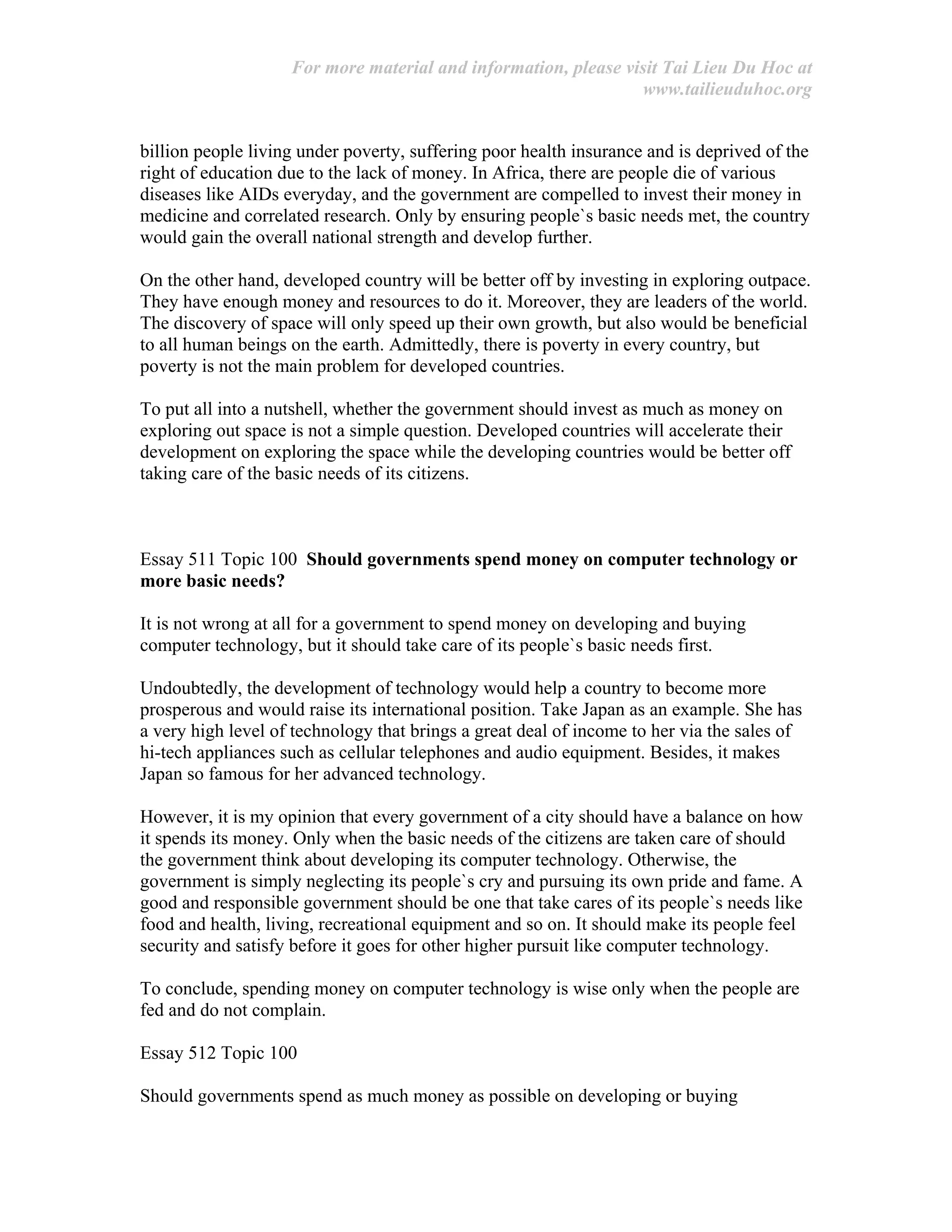For more material and information, please visit Tai Lieu Du Hoc at
www.tailieuduhoc.org
billion people living under poverty, suffering poor health insurance and is deprived of the
right of education due to the lack of money. In Africa, there are people die of various
diseases like AIDs everyday, and the government are compelled to invest their money in
medicine and correlated research. Only by ensuring people`s basic needs met, the country
would gain the overall national strength and develop further.
On the other hand, developed country will be better off by investing in exploring outpace.
They have enough money and resources to do it. Moreover, they are leaders of the world.
The discovery of space will only speed up their own growth, but also would be beneficial
to all human beings on the earth. Admittedly, there is poverty in every country, but
poverty is not the main problem for developed countries.
To put all into a nutshell, whether the government should invest as much as money on
exploring out space is not a simple question. Developed countries will accelerate their
development on exploring the space while the developing countries would be better off
taking care of the basic needs of its citizens.
Essay 511 Topic 100 Should governments spend money on computer technology or
more basic needs?
It is not wrong at all for a government to spend money on developing and buying
computer technology, but it should take care of its people`s basic needs first.
Undoubtedly, the development of technology would help a country to become more
prosperous and would raise its international position. Take Japan as an example. She has
a very high level of technology that brings a great deal of income to her via the sales of
hi-tech appliances such as cellular telephones and audio equipment. Besides, it makes
Japan so famous for her advanced technology.
However, it is my opinion that every government of a city should have a balance on how
it spends its money. Only when the basic needs of the citizens are taken care of should
the government think about developing its computer technology. Otherwise, the
government is simply neglecting its people`s cry and pursuing its own pride and fame. A
good and responsible government should be one that take cares of its people`s needs like
food and health, living, recreational equipment and so on. It should make its people feel
security and satisfy before it goes for other higher pursuit like computer technology.
To conclude, spending money on computer technology is wise only when the people are
fed and do not complain.
Essay 512 Topic 100
Should governments spend as much money as possible on developing or buying
 
