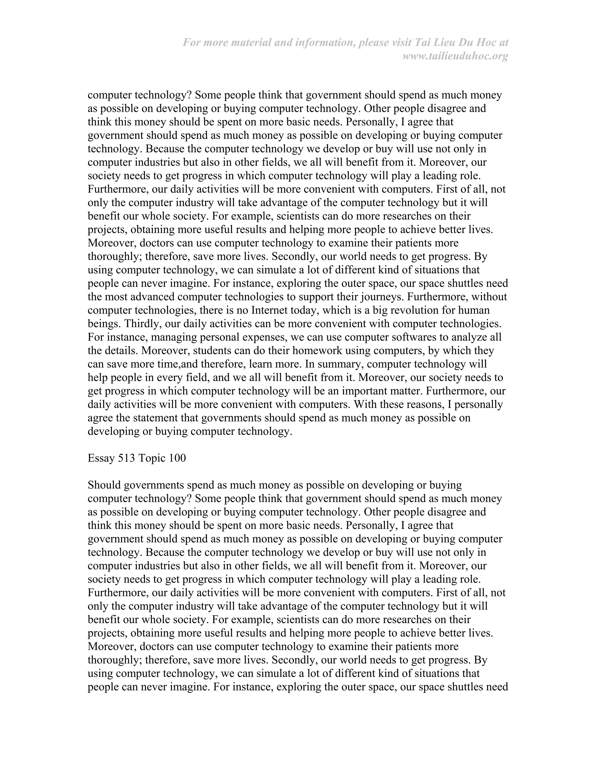 For more material and information, please visit Tai Lieu Du Hoc at
www.tailieuduhoc.org
computer technology? Some people think that government should spend as much money
as possible on developing or buying computer technology. Other people disagree and
think this money should be spent on more basic needs. Personally, I agree that
government should spend as much money as possible on developing or buying computer
technology. Because the computer technology we develop or buy will use not only in
computer industries but also in other fields, we all will benefit from it. Moreover, our
society needs to get progress in which computer technology will play a leading role.
Furthermore, our daily activities will be more convenient with computers. First of all, not
only the computer industry will take advantage of the computer technology but it will
benefit our whole society. For example, scientists can do more researches on their
projects, obtaining more useful results and helping more people to achieve better lives.
Moreover, doctors can use computer technology to examine their patients more
thoroughly; therefore, save more lives. Secondly, our world needs to get progress. By
using computer technology, we can simulate a lot of different kind of situations that
people can never imagine. For instance, exploring the outer space, our space shuttles need
the most advanced computer technologies to support their journeys. Furthermore, without
computer technologies, there is no Internet today, which is a big revolution for human
beings. Thirdly, our daily activities can be more convenient with computer technologies.
For instance, managing personal expenses, we can use computer softwares to analyze all
the details. Moreover, students can do their homework using computers, by which they
can save more time,and therefore, learn more. In summary, computer technology will
help people in every field, and we all will benefit from it. Moreover, our society needs to
get progress in which computer technology will be an important matter. Furthermore, our
daily activities will be more convenient with computers. With these reasons, I personally
agree the statement that governments should spend as much money as possible on
developing or buying computer technology.
Essay 513 Topic 100
Should governments spend as much money as possible on developing or buying
computer technology? Some people think that government should spend as much money
as possible on developing or buying computer technology. Other people disagree and
think this money should be spent on more basic needs. Personally, I agree that
government should spend as much money as possible on developing or buying computer
technology. Because the computer technology we develop or buy will use not only in
computer industries but also in other fields, we all will benefit from it. Moreover, our
society needs to get progress in which computer technology will play a leading role.
Furthermore, our daily activities will be more convenient with computers. First of all, not
only the computer industry will take advantage of the computer technology but it will
benefit our whole society. For example, scientists can do more researches on their
projects, obtaining more useful results and helping more people to achieve better lives.
Moreover, doctors can use computer technology to examine their patients more
thoroughly; therefore, save more lives. Secondly, our world needs to get progress. By
using computer technology, we can simulate a lot of different kind of situations that
people can never imagine. For instance, exploring the outer space, our space shuttles need
 