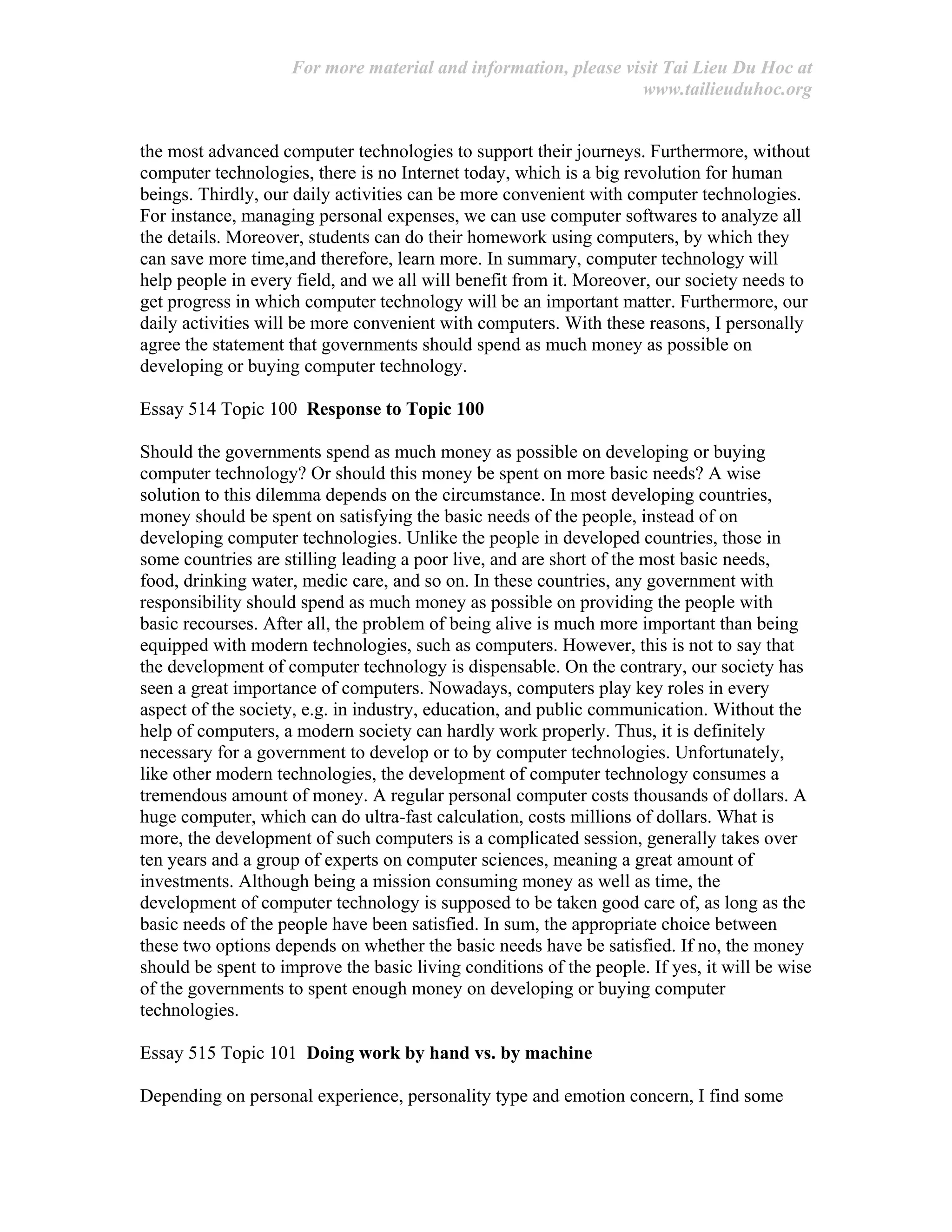 For more material and information, please visit Tai Lieu Du Hoc at
www.tailieuduhoc.org
the most advanced computer technologies to support their journeys. Furthermore, without
computer technologies, there is no Internet today, which is a big revolution for human
beings. Thirdly, our daily activities can be more convenient with computer technologies.
For instance, managing personal expenses, we can use computer softwares to analyze all
the details. Moreover, students can do their homework using computers, by which they
can save more time,and therefore, learn more. In summary, computer technology will
help people in every field, and we all will benefit from it. Moreover, our society needs to
get progress in which computer technology will be an important matter. Furthermore, our
daily activities will be more convenient with computers. With these reasons, I personally
agree the statement that governments should spend as much money as possible on
developing or buying computer technology.
Essay 514 Topic 100 Response to Topic 100
Should the governments spend as much money as possible on developing or buying
computer technology? Or should this money be spent on more basic needs? A wise
solution to this dilemma depends on the circumstance. In most developing countries,
money should be spent on satisfying the basic needs of the people, instead of on
developing computer technologies. Unlike the people in developed countries, those in
some countries are stilling leading a poor live, and are short of the most basic needs,
food, drinking water, medic care, and so on. In these countries, any government with
responsibility should spend as much money as possible on providing the people with
basic recourses. After all, the problem of being alive is much more important than being
equipped with modern technologies, such as computers. However, this is not to say that
the development of computer technology is dispensable. On the contrary, our society has
seen a great importance of computers. Nowadays, computers play key roles in every
aspect of the society, e.g. in industry, education, and public communication. Without the
help of computers, a modern society can hardly work properly. Thus, it is definitely
necessary for a government to develop or to by computer technologies. Unfortunately,
like other modern technologies, the development of computer technology consumes a
tremendous amount of money. A regular personal computer costs thousands of dollars. A
huge computer, which can do ultra-fast calculation, costs millions of dollars. What is
more, the development of such computers is a complicated session, generally takes over
ten years and a group of experts on computer sciences, meaning a great amount of
investments. Although being a mission consuming money as well as time, the
development of computer technology is supposed to be taken good care of, as long as the
basic needs of the people have been satisfied. In sum, the appropriate choice between
these two options depends on whether the basic needs have be satisfied. If no, the money
should be spent to improve the basic living conditions of the people. If yes, it will be wise
of the governments to spent enough money on developing or buying computer
technologies.
Essay 515 Topic 101 Doing work by hand vs. by machine
Depending on personal experience, personality type and emotion concern, I find some
 