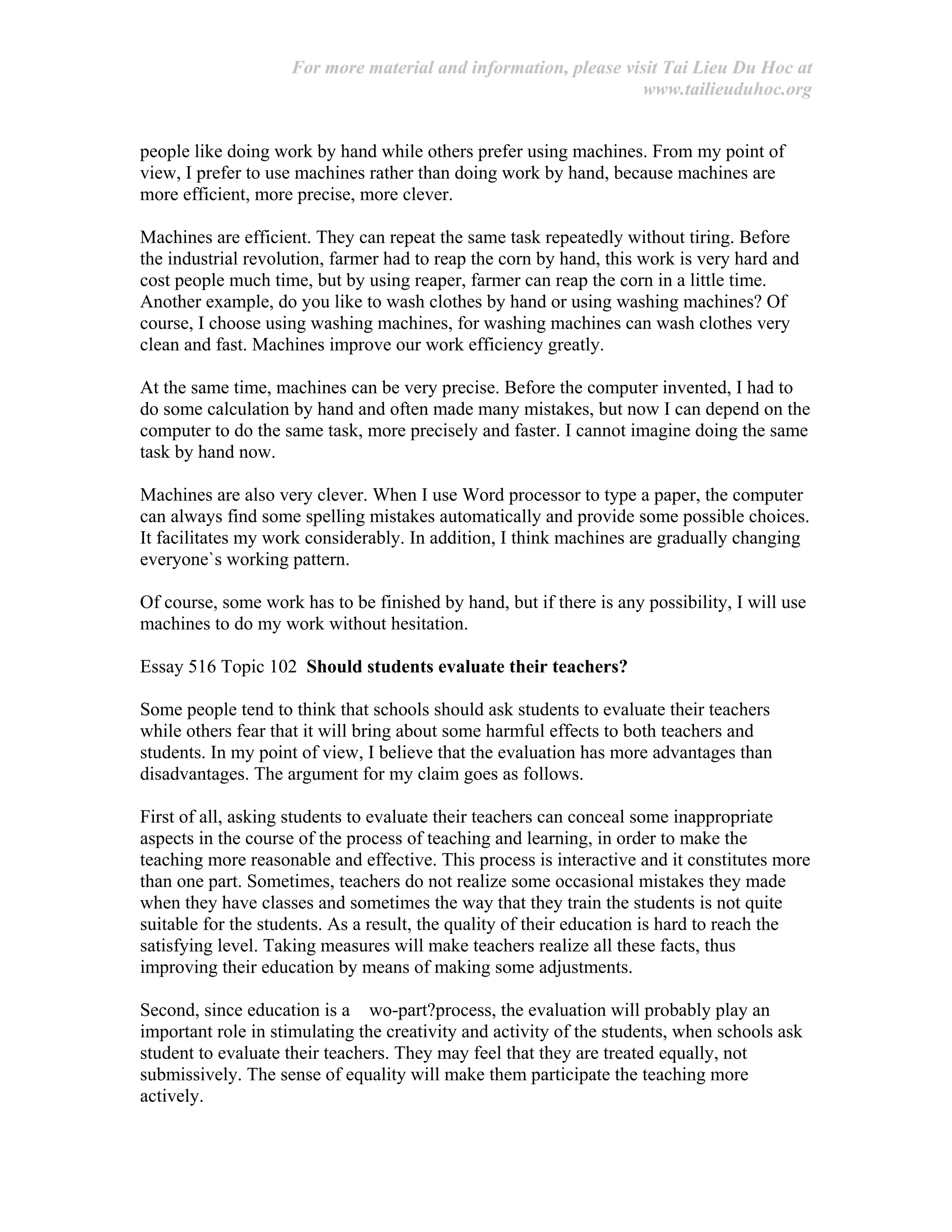 For more material and information, please visit Tai Lieu Du Hoc at
www.tailieuduhoc.org
people like doing work by hand while others prefer using machines. From my point of
view, I prefer to use machines rather than doing work by hand, because machines are
more efficient, more precise, more clever.
Machines are efficient. They can repeat the same task repeatedly without tiring. Before
the industrial revolution, farmer had to reap the corn by hand, this work is very hard and
cost people much time, but by using reaper, farmer can reap the corn in a little time.
Another example, do you like to wash clothes by hand or using washing machines? Of
course, I choose using washing machines, for washing machines can wash clothes very
clean and fast. Machines improve our work efficiency greatly.
At the same time, machines can be very precise. Before the computer invented, I had to
do some calculation by hand and often made many mistakes, but now I can depend on the
computer to do the same task, more precisely and faster. I cannot imagine doing the same
task by hand now.
Machines are also very clever. When I use Word processor to type a paper, the computer
can always find some spelling mistakes automatically and provide some possible choices.
It facilitates my work considerably. In addition, I think machines are gradually changing
everyone`s working pattern.
Of course, some work has to be finished by hand, but if there is any possibility, I will use
machines to do my work without hesitation.
Essay 516 Topic 102 Should students evaluate their teachers?
Some people tend to think that schools should ask students to evaluate their teachers
while others fear that it will bring about some harmful effects to both teachers and
students. In my point of view, I believe that the evaluation has more advantages than
disadvantages. The argument for my claim goes as follows.
First of all, asking students to evaluate their teachers can conceal some inappropriate
aspects in the course of the process of teaching and learning, in order to make the
teaching more reasonable and effective. This process is interactive and it constitutes more
than one part. Sometimes, teachers do not realize some occasional mistakes they made
when they have classes and sometimes the way that they train the students is not quite
suitable for the students. As a result, the quality of their education is hard to reach the
satisfying level. Taking measures will make teachers realize all these facts, thus
improving their education by means of making some adjustments.
Second, since education is a wo-part?process, the evaluation will probably play an
important role in stimulating the creativity and activity of the students, when schools ask
student to evaluate their teachers. They may feel that they are treated equally, not
submissively. The sense of equality will make them participate the teaching more
actively.
 