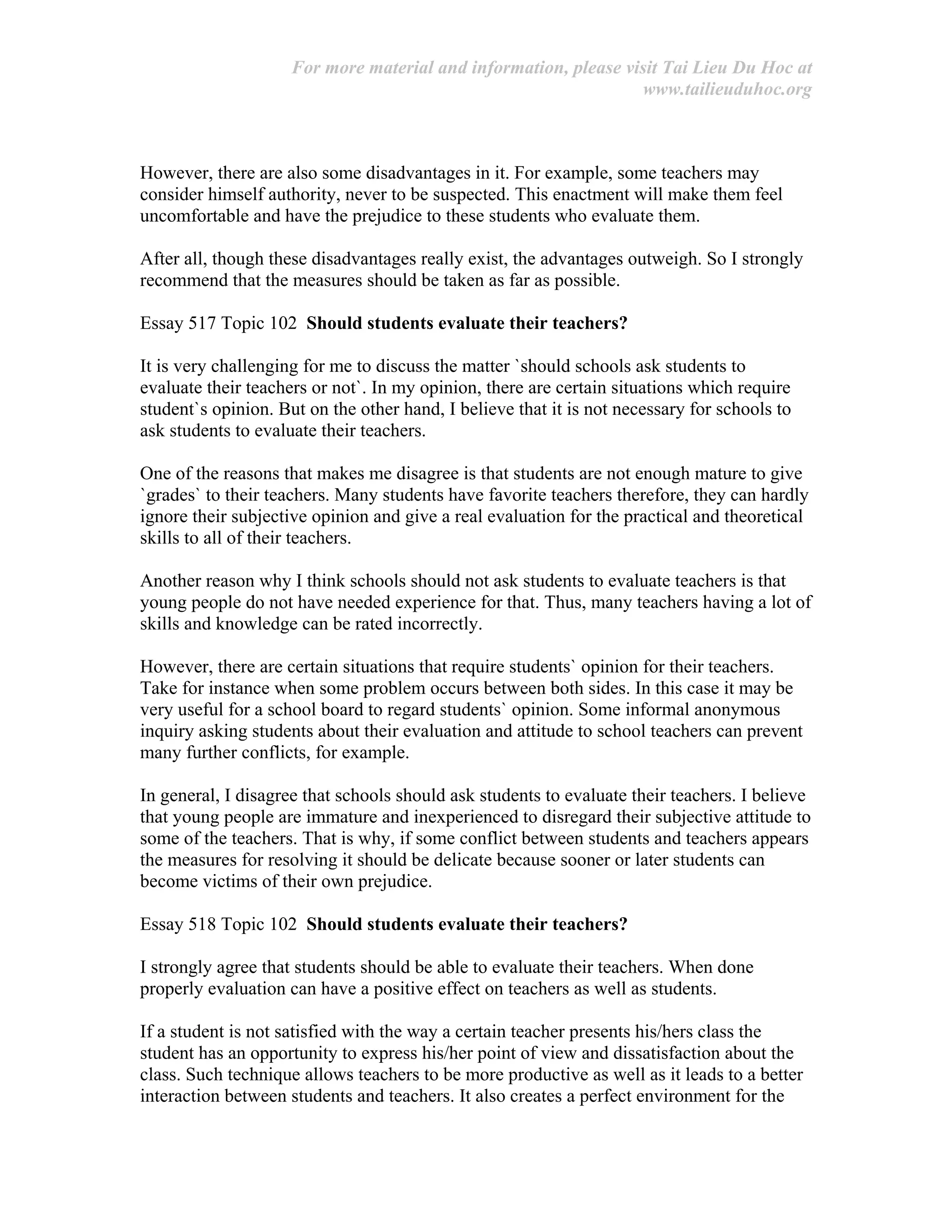 For more material and information, please visit Tai Lieu Du Hoc at
www.tailieuduhoc.org
However, there are also some disadvantages in it. For example, some teachers may
consider himself authority, never to be suspected. This enactment will make them feel
uncomfortable and have the prejudice to these students who evaluate them.
After all, though these disadvantages really exist, the advantages outweigh. So I strongly
recommend that the measures should be taken as far as possible.
Essay 517 Topic 102 Should students evaluate their teachers?
It is very challenging for me to discuss the matter `should schools ask students to
evaluate their teachers or not`. In my opinion, there are certain situations which require
student`s opinion. But on the other hand, I believe that it is not necessary for schools to
ask students to evaluate their teachers.
One of the reasons that makes me disagree is that students are not enough mature to give
`grades` to their teachers. Many students have favorite teachers therefore, they can hardly
ignore their subjective opinion and give a real evaluation for the practical and theoretical
skills to all of their teachers.
Another reason why I think schools should not ask students to evaluate teachers is that
young people do not have needed experience for that. Thus, many teachers having a lot of
skills and knowledge can be rated incorrectly.
However, there are certain situations that require students` opinion for their teachers.
Take for instance when some problem occurs between both sides. In this case it may be
very useful for a school board to regard students` opinion. Some informal anonymous
inquiry asking students about their evaluation and attitude to school teachers can prevent
many further conflicts, for example.
In general, I disagree that schools should ask students to evaluate their teachers. I believe
that young people are immature and inexperienced to disregard their subjective attitude to
some of the teachers. That is why, if some conflict between students and teachers appears
the measures for resolving it should be delicate because sooner or later students can
become victims of their own prejudice.
Essay 518 Topic 102 Should students evaluate their teachers?
I strongly agree that students should be able to evaluate their teachers. When done
properly evaluation can have a positive effect on teachers as well as students.
If a student is not satisfied with the way a certain teacher presents his/hers class the
student has an opportunity to express his/her point of view and dissatisfaction about the
class. Such technique allows teachers to be more productive as well as it leads to a better
interaction between students and teachers. It also creates a perfect environment for the
 