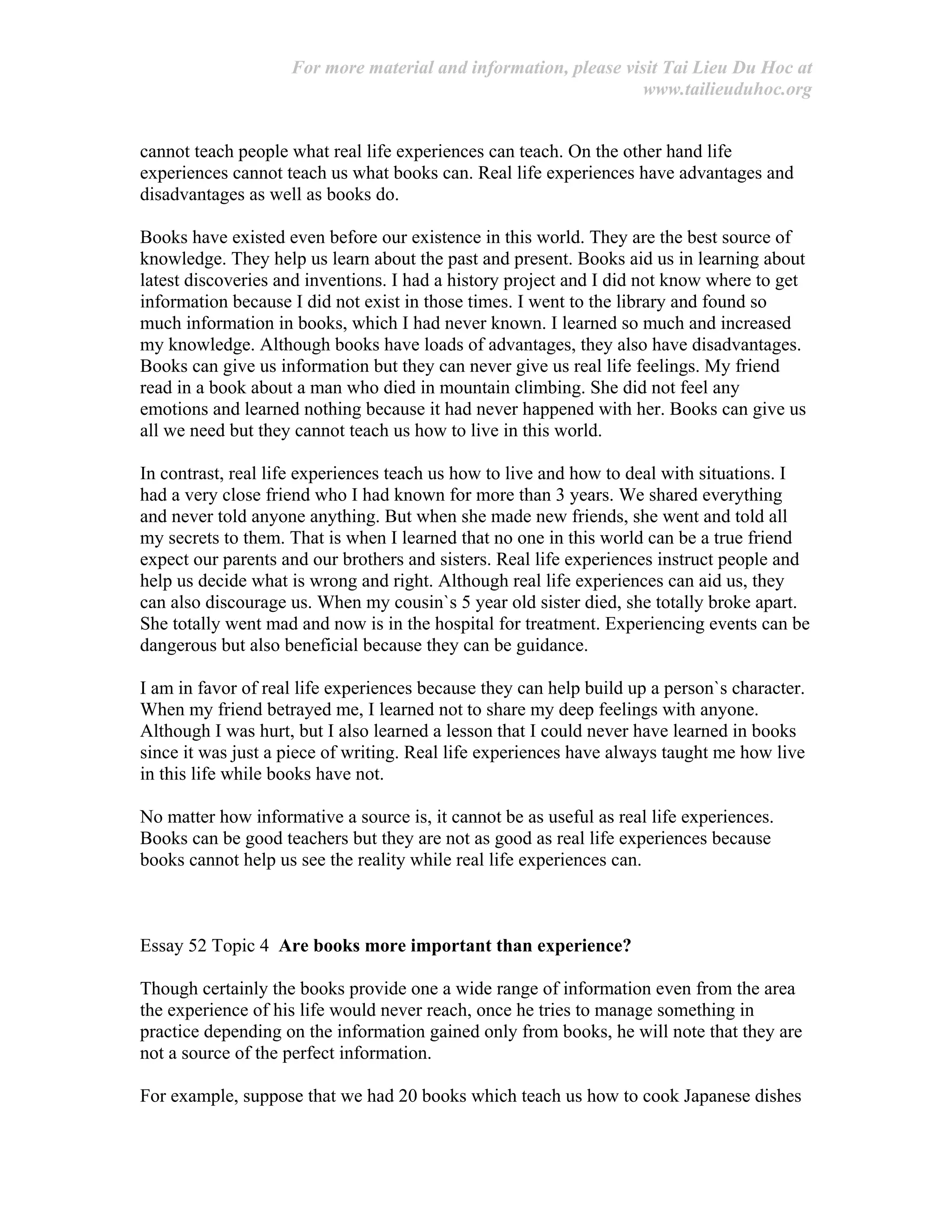 For more material and information, please visit Tai Lieu Du Hoc at
www.tailieuduhoc.org
cannot teach people what real life experiences can teach. On the other hand life
experiences cannot teach us what books can. Real life experiences have advantages and
disadvantages as well as books do.
Books have existed even before our existence in this world. They are the best source of
knowledge. They help us learn about the past and present. Books aid us in learning about
latest discoveries and inventions. I had a history project and I did not know where to get
information because I did not exist in those times. I went to the library and found so
much information in books, which I had never known. I learned so much and increased
my knowledge. Although books have loads of advantages, they also have disadvantages.
Books can give us information but they can never give us real life feelings. My friend
read in a book about a man who died in mountain climbing. She did not feel any
emotions and learned nothing because it had never happened with her. Books can give us
all we need but they cannot teach us how to live in this world.
In contrast, real life experiences teach us how to live and how to deal with situations. I
had a very close friend who I had known for more than 3 years. We shared everything
and never told anyone anything. But when she made new friends, she went and told all
my secrets to them. That is when I learned that no one in this world can be a true friend
expect our parents and our brothers and sisters. Real life experiences instruct people and
help us decide what is wrong and right. Although real life experiences can aid us, they
can also discourage us. When my cousin`s 5 year old sister died, she totally broke apart.
She totally went mad and now is in the hospital for treatment. Experiencing events can be
dangerous but also beneficial because they can be guidance.
I am in favor of real life experiences because they can help build up a person`s character.
When my friend betrayed me, I learned not to share my deep feelings with anyone.
Although I was hurt, but I also learned a lesson that I could never have learned in books
since it was just a piece of writing. Real life experiences have always taught me how live
in this life while books have not.
No matter how informative a source is, it cannot be as useful as real life experiences.
Books can be good teachers but they are not as good as real life experiences because
books cannot help us see the reality while real life experiences can.
Essay 52 Topic 4 Are books more important than experience?
Though certainly the books provide one a wide range of information even from the area
the experience of his life would never reach, once he tries to manage something in
practice depending on the information gained only from books, he will note that they are
not a source of the perfect information.
For example, suppose that we had 20 books which teach us how to cook Japanese dishes
 