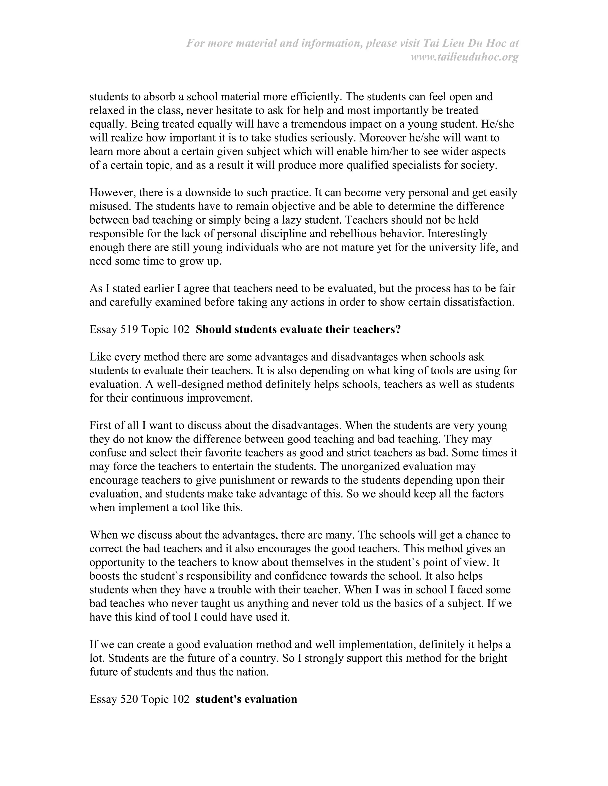 For more material and information, please visit Tai Lieu Du Hoc at
www.tailieuduhoc.org
students to absorb a school material more efficiently. The students can feel open and
relaxed in the class, never hesitate to ask for help and most importantly be treated
equally. Being treated equally will have a tremendous impact on a young student. He/she
will realize how important it is to take studies seriously. Moreover he/she will want to
learn more about a certain given subject which will enable him/her to see wider aspects
of a certain topic, and as a result it will produce more qualified specialists for society.
However, there is a downside to such practice. It can become very personal and get easily
misused. The students have to remain objective and be able to determine the difference
between bad teaching or simply being a lazy student. Teachers should not be held
responsible for the lack of personal discipline and rebellious behavior. Interestingly
enough there are still young individuals who are not mature yet for the university life, and
need some time to grow up.
As I stated earlier I agree that teachers need to be evaluated, but the process has to be fair
and carefully examined before taking any actions in order to show certain dissatisfaction.
Essay 519 Topic 102 Should students evaluate their teachers?
Like every method there are some advantages and disadvantages when schools ask
students to evaluate their teachers. It is also depending on what king of tools are using for
evaluation. A well-designed method definitely helps schools, teachers as well as students
for their continuous improvement.
First of all I want to discuss about the disadvantages. When the students are very young
they do not know the difference between good teaching and bad teaching. They may
confuse and select their favorite teachers as good and strict teachers as bad. Some times it
may force the teachers to entertain the students. The unorganized evaluation may
encourage teachers to give punishment or rewards to the students depending upon their
evaluation, and students make take advantage of this. So we should keep all the factors
when implement a tool like this.
When we discuss about the advantages, there are many. The schools will get a chance to
correct the bad teachers and it also encourages the good teachers. This method gives an
opportunity to the teachers to know about themselves in the student`s point of view. It
boosts the student`s responsibility and confidence towards the school. It also helps
students when they have a trouble with their teacher. When I was in school I faced some
bad teaches who never taught us anything and never told us the basics of a subject. If we
have this kind of tool I could have used it.
If we can create a good evaluation method and well implementation, definitely it helps a
lot. Students are the future of a country. So I strongly support this method for the bright
future of students and thus the nation.
Essay 520 Topic 102 student's evaluation
 