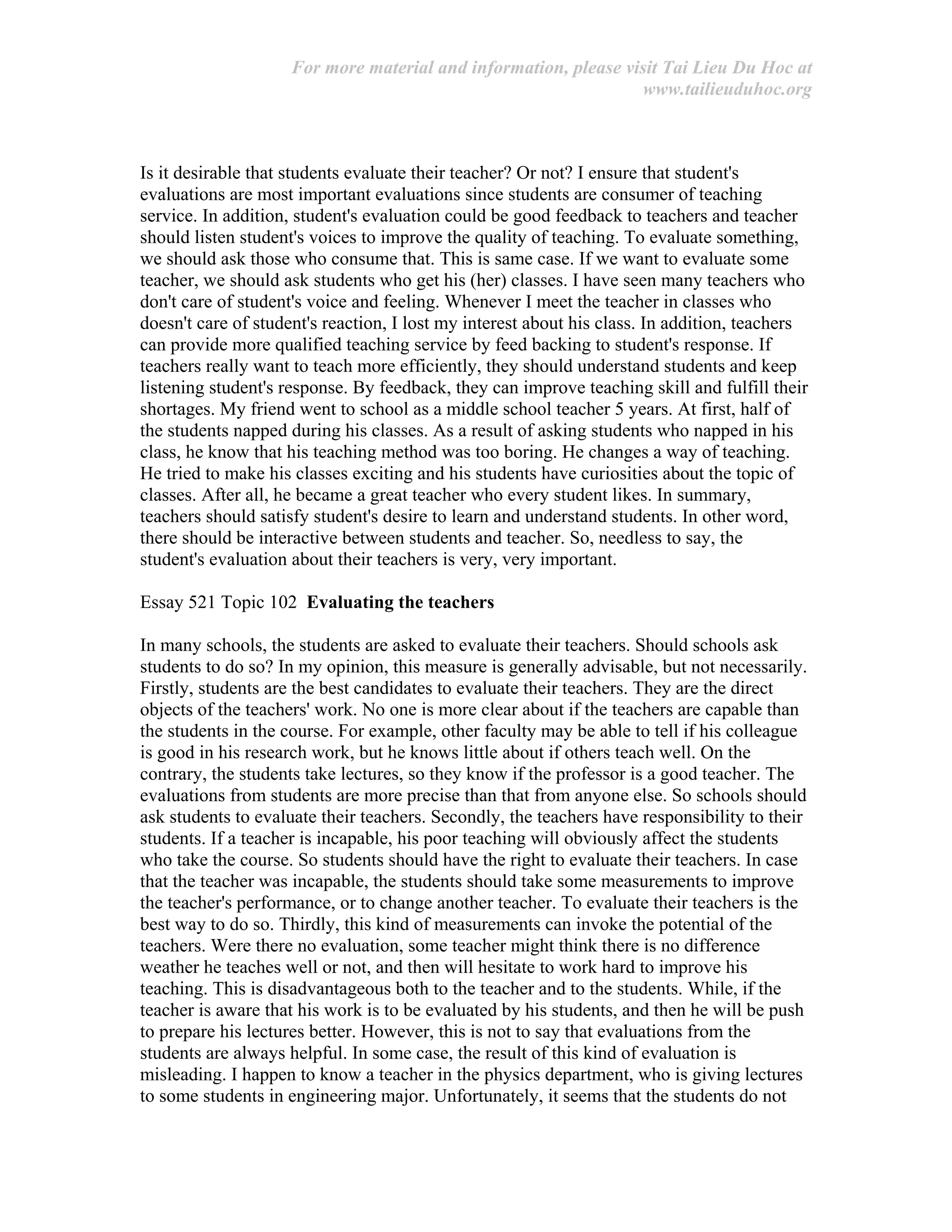 For more material and information, please visit Tai Lieu Du Hoc at
www.tailieuduhoc.org
Is it desirable that students evaluate their teacher? Or not? I ensure that student's
evaluations are most important evaluations since students are consumer of teaching
service. In addition, student's evaluation could be good feedback to teachers and teacher
should listen student's voices to improve the quality of teaching. To evaluate something,
we should ask those who consume that. This is same case. If we want to evaluate some
teacher, we should ask students who get his (her) classes. I have seen many teachers who
don't care of student's voice and feeling. Whenever I meet the teacher in classes who
doesn't care of student's reaction, I lost my interest about his class. In addition, teachers
can provide more qualified teaching service by feed backing to student's response. If
teachers really want to teach more efficiently, they should understand students and keep
listening student's response. By feedback, they can improve teaching skill and fulfill their
shortages. My friend went to school as a middle school teacher 5 years. At first, half of
the students napped during his classes. As a result of asking students who napped in his
class, he know that his teaching method was too boring. He changes a way of teaching.
He tried to make his classes exciting and his students have curiosities about the topic of
classes. After all, he became a great teacher who every student likes. In summary,
teachers should satisfy student's desire to learn and understand students. In other word,
there should be interactive between students and teacher. So, needless to say, the
student's evaluation about their teachers is very, very important.
Essay 521 Topic 102 Evaluating the teachers
In many schools, the students are asked to evaluate their teachers. Should schools ask
students to do so? In my opinion, this measure is generally advisable, but not necessarily.
Firstly, students are the best candidates to evaluate their teachers. They are the direct
objects of the teachers' work. No one is more clear about if the teachers are capable than
the students in the course. For example, other faculty may be able to tell if his colleague
is good in his research work, but he knows little about if others teach well. On the
contrary, the students take lectures, so they know if the professor is a good teacher. The
evaluations from students are more precise than that from anyone else. So schools should
ask students to evaluate their teachers. Secondly, the teachers have responsibility to their
students. If a teacher is incapable, his poor teaching will obviously affect the students
who take the course. So students should have the right to evaluate their teachers. In case
that the teacher was incapable, the students should take some measurements to improve
the teacher's performance, or to change another teacher. To evaluate their teachers is the
best way to do so. Thirdly, this kind of measurements can invoke the potential of the
teachers. Were there no evaluation, some teacher might think there is no difference
weather he teaches well or not, and then will hesitate to work hard to improve his
teaching. This is disadvantageous both to the teacher and to the students. While, if the
teacher is aware that his work is to be evaluated by his students, and then he will be push
to prepare his lectures better. However, this is not to say that evaluations from the
students are always helpful. In some case, the result of this kind of evaluation is
misleading. I happen to know a teacher in the physics department, who is giving lectures
to some students in engineering major. Unfortunately, it seems that the students do not
 