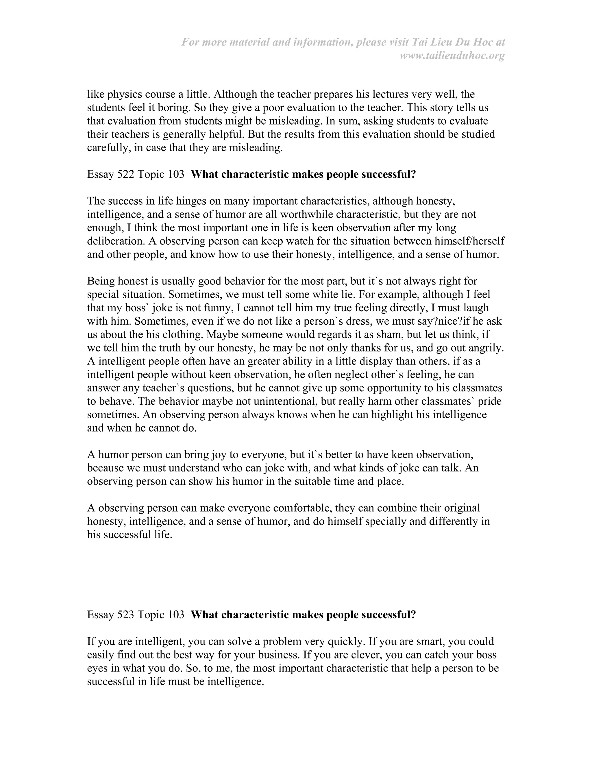 For more material and information, please visit Tai Lieu Du Hoc at
www.tailieuduhoc.org
like physics course a little. Although the teacher prepares his lectures very well, the
students feel it boring. So they give a poor evaluation to the teacher. This story tells us
that evaluation from students might be misleading. In sum, asking students to evaluate
their teachers is generally helpful. But the results from this evaluation should be studied
carefully, in case that they are misleading.
Essay 522 Topic 103 What characteristic makes people successful?
The success in life hinges on many important characteristics, although honesty,
intelligence, and a sense of humor are all worthwhile characteristic, but they are not
enough, I think the most important one in life is keen observation after my long
deliberation. A observing person can keep watch for the situation between himself/herself
and other people, and know how to use their honesty, intelligence, and a sense of humor.
Being honest is usually good behavior for the most part, but it`s not always right for
special situation. Sometimes, we must tell some white lie. For example, although I feel
that my boss` joke is not funny, I cannot tell him my true feeling directly, I must laugh
with him. Sometimes, even if we do not like a person`s dress, we must say?nice?if he ask
us about the his clothing. Maybe someone would regards it as sham, but let us think, if
we tell him the truth by our honesty, he may be not only thanks for us, and go out angrily.
A intelligent people often have an greater ability in a little display than others, if as a
intelligent people without keen observation, he often neglect other`s feeling, he can
answer any teacher`s questions, but he cannot give up some opportunity to his classmates
to behave. The behavior maybe not unintentional, but really harm other classmates` pride
sometimes. An observing person always knows when he can highlight his intelligence
and when he cannot do.
A humor person can bring joy to everyone, but it`s better to have keen observation,
because we must understand who can joke with, and what kinds of joke can talk. An
observing person can show his humor in the suitable time and place.
A observing person can make everyone comfortable, they can combine their original
honesty, intelligence, and a sense of humor, and do himself specially and differently in
his successful life.
Essay 523 Topic 103 What characteristic makes people successful?
If you are intelligent, you can solve a problem very quickly. If you are smart, you could
easily find out the best way for your business. If you are clever, you can catch your boss
eyes in what you do. So, to me, the most important characteristic that help a person to be
successful in life must be intelligence.
 