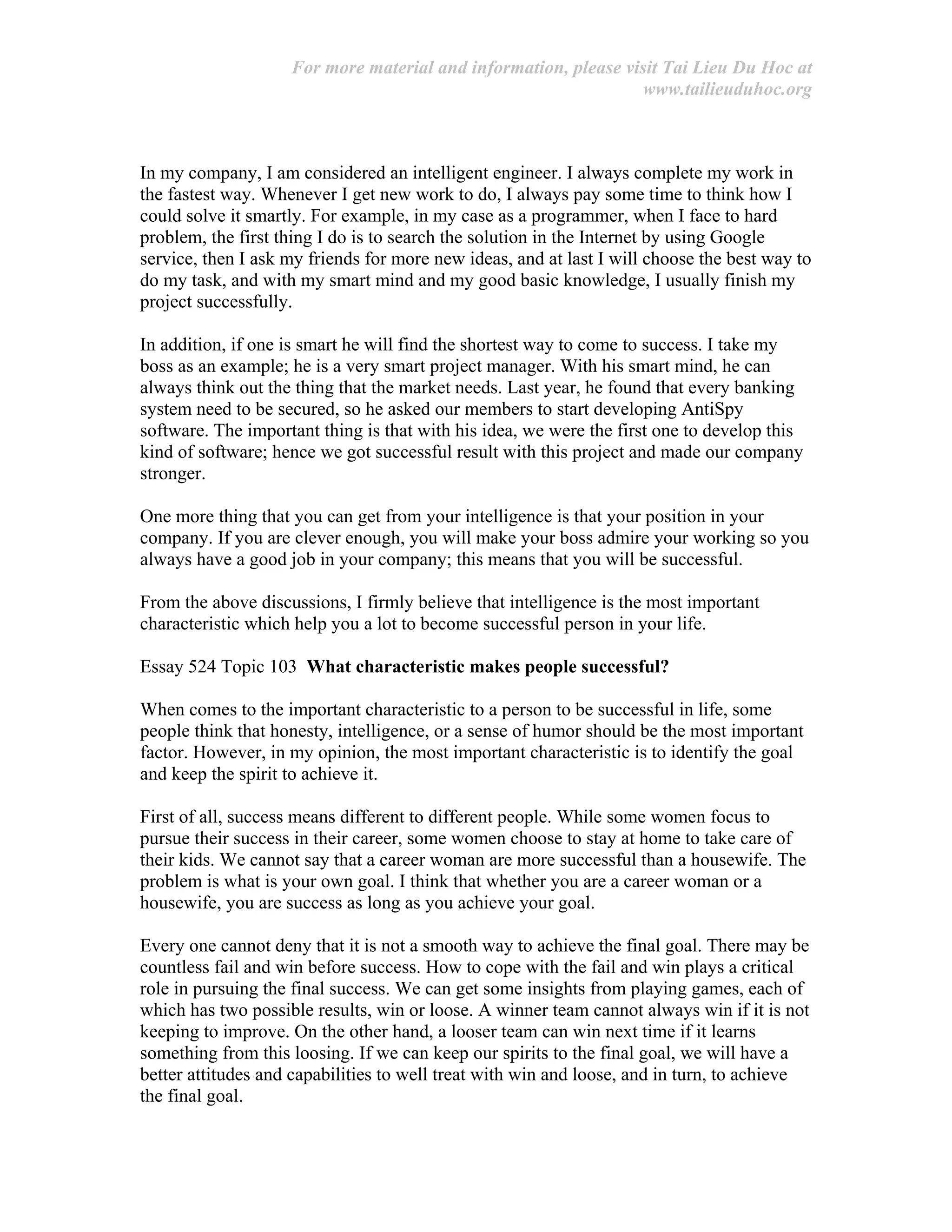 For more material and information, please visit Tai Lieu Du Hoc at
www.tailieuduhoc.org
In my company, I am considered an intelligent engineer. I always complete my work in
the fastest way. Whenever I get new work to do, I always pay some time to think how I
could solve it smartly. For example, in my case as a programmer, when I face to hard
problem, the first thing I do is to search the solution in the Internet by using Google
service, then I ask my friends for more new ideas, and at last I will choose the best way to
do my task, and with my smart mind and my good basic knowledge, I usually finish my
project successfully.
In addition, if one is smart he will find the shortest way to come to success. I take my
boss as an example; he is a very smart project manager. With his smart mind, he can
always think out the thing that the market needs. Last year, he found that every banking
system need to be secured, so he asked our members to start developing AntiSpy
software. The important thing is that with his idea, we were the first one to develop this
kind of software; hence we got successful result with this project and made our company
stronger.
One more thing that you can get from your intelligence is that your position in your
company. If you are clever enough, you will make your boss admire your working so you
always have a good job in your company; this means that you will be successful.
From the above discussions, I firmly believe that intelligence is the most important
characteristic which help you a lot to become successful person in your life.
Essay 524 Topic 103 What characteristic makes people successful?
When comes to the important characteristic to a person to be successful in life, some
people think that honesty, intelligence, or a sense of humor should be the most important
factor. However, in my opinion, the most important characteristic is to identify the goal
and keep the spirit to achieve it.
First of all, success means different to different people. While some women focus to
pursue their success in their career, some women choose to stay at home to take care of
their kids. We cannot say that a career woman are more successful than a housewife. The
problem is what is your own goal. I think that whether you are a career woman or a
housewife, you are success as long as you achieve your goal.
Every one cannot deny that it is not a smooth way to achieve the final goal. There may be
countless fail and win before success. How to cope with the fail and win plays a critical
role in pursuing the final success. We can get some insights from playing games, each of
which has two possible results, win or loose. A winner team cannot always win if it is not
keeping to improve. On the other hand, a looser team can win next time if it learns
something from this loosing. If we can keep our spirits to the final goal, we will have a
better attitudes and capabilities to well treat with win and loose, and in turn, to achieve
the final goal.
 