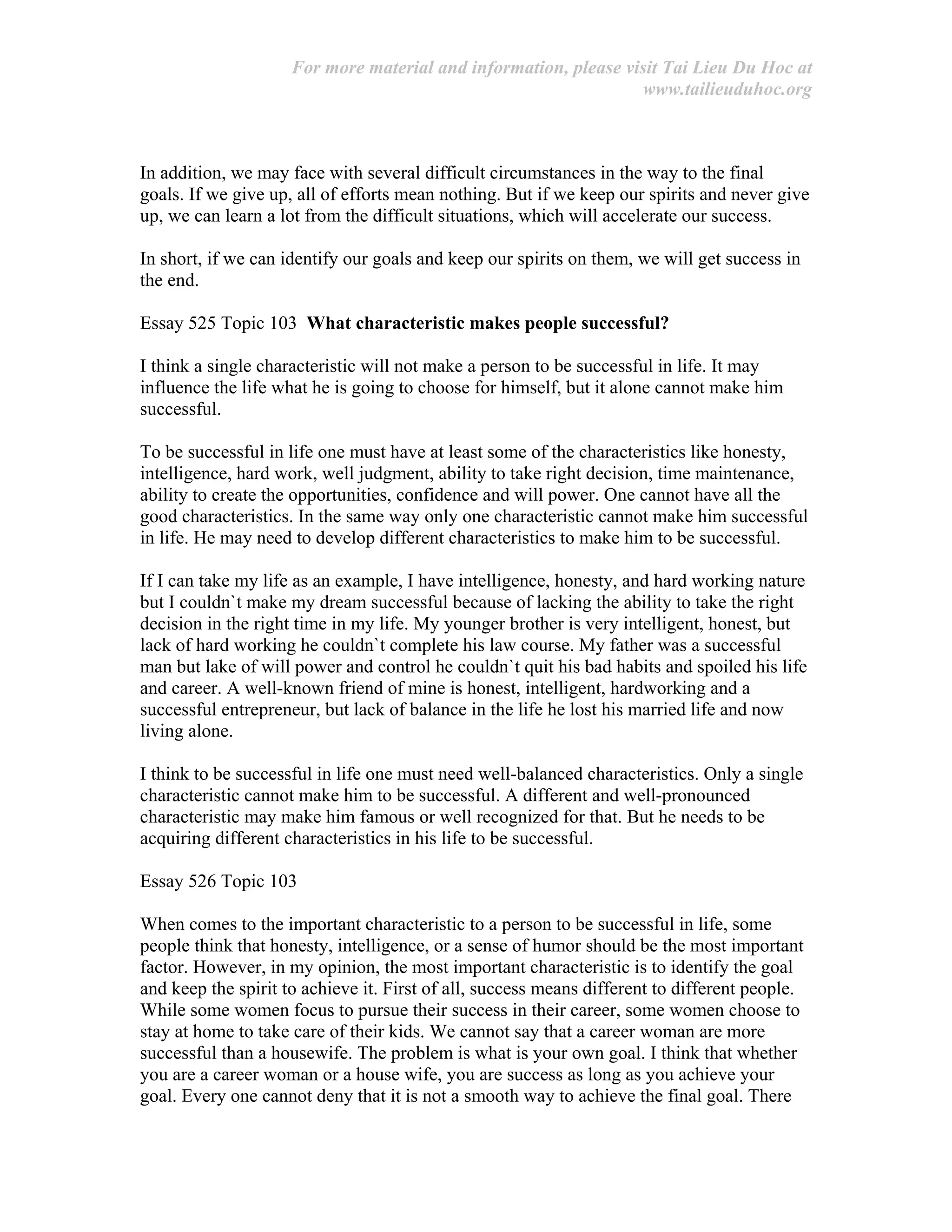 For more material and information, please visit Tai Lieu Du Hoc at
www.tailieuduhoc.org
In addition, we may face with several difficult circumstances in the way to the final
goals. If we give up, all of efforts mean nothing. But if we keep our spirits and never give
up, we can learn a lot from the difficult situations, which will accelerate our success.
In short, if we can identify our goals and keep our spirits on them, we will get success in
the end.
Essay 525 Topic 103 What characteristic makes people successful?
I think a single characteristic will not make a person to be successful in life. It may
influence the life what he is going to choose for himself, but it alone cannot make him
successful.
To be successful in life one must have at least some of the characteristics like honesty,
intelligence, hard work, well judgment, ability to take right decision, time maintenance,
ability to create the opportunities, confidence and will power. One cannot have all the
good characteristics. In the same way only one characteristic cannot make him successful
in life. He may need to develop different characteristics to make him to be successful.
If I can take my life as an example, I have intelligence, honesty, and hard working nature
but I couldn`t make my dream successful because of lacking the ability to take the right
decision in the right time in my life. My younger brother is very intelligent, honest, but
lack of hard working he couldn`t complete his law course. My father was a successful
man but lake of will power and control he couldn`t quit his bad habits and spoiled his life
and career. A well-known friend of mine is honest, intelligent, hardworking and a
successful entrepreneur, but lack of balance in the life he lost his married life and now
living alone.
I think to be successful in life one must need well-balanced characteristics. Only a single
characteristic cannot make him to be successful. A different and well-pronounced
characteristic may make him famous or well recognized for that. But he needs to be
acquiring different characteristics in his life to be successful.
Essay 526 Topic 103
When comes to the important characteristic to a person to be successful in life, some
people think that honesty, intelligence, or a sense of humor should be the most important
factor. However, in my opinion, the most important characteristic is to identify the goal
and keep the spirit to achieve it. First of all, success means different to different people.
While some women focus to pursue their success in their career, some women choose to
stay at home to take care of their kids. We cannot say that a career woman are more
successful than a housewife. The problem is what is your own goal. I think that whether
you are a career woman or a house wife, you are success as long as you achieve your
goal. Every one cannot deny that it is not a smooth way to achieve the final goal. There
 
