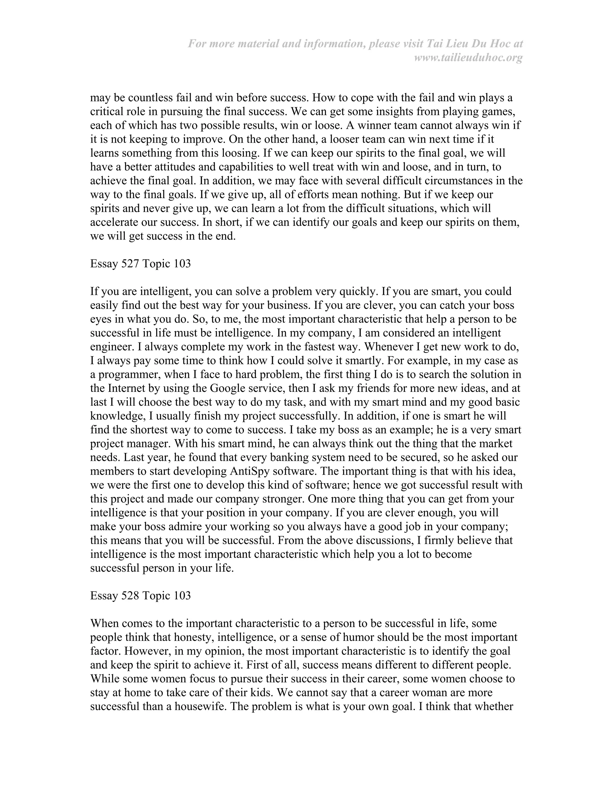 For more material and information, please visit Tai Lieu Du Hoc at
www.tailieuduhoc.org
may be countless fail and win before success. How to cope with the fail and win plays a
critical role in pursuing the final success. We can get some insights from playing games,
each of which has two possible results, win or loose. A winner team cannot always win if
it is not keeping to improve. On the other hand, a looser team can win next time if it
learns something from this loosing. If we can keep our spirits to the final goal, we will
have a better attitudes and capabilities to well treat with win and loose, and in turn, to
achieve the final goal. In addition, we may face with several difficult circumstances in the
way to the final goals. If we give up, all of efforts mean nothing. But if we keep our
spirits and never give up, we can learn a lot from the difficult situations, which will
accelerate our success. In short, if we can identify our goals and keep our spirits on them,
we will get success in the end.
Essay 527 Topic 103
If you are intelligent, you can solve a problem very quickly. If you are smart, you could
easily find out the best way for your business. If you are clever, you can catch your boss
eyes in what you do. So, to me, the most important characteristic that help a person to be
successful in life must be intelligence. In my company, I am considered an intelligent
engineer. I always complete my work in the fastest way. Whenever I get new work to do,
I always pay some time to think how I could solve it smartly. For example, in my case as
a programmer, when I face to hard problem, the first thing I do is to search the solution in
the Internet by using the Google service, then I ask my friends for more new ideas, and at
last I will choose the best way to do my task, and with my smart mind and my good basic
knowledge, I usually finish my project successfully. In addition, if one is smart he will
find the shortest way to come to success. I take my boss as an example; he is a very smart
project manager. With his smart mind, he can always think out the thing that the market
needs. Last year, he found that every banking system need to be secured, so he asked our
members to start developing AntiSpy software. The important thing is that with his idea,
we were the first one to develop this kind of software; hence we got successful result with
this project and made our company stronger. One more thing that you can get from your
intelligence is that your position in your company. If you are clever enough, you will
make your boss admire your working so you always have a good job in your company;
this means that you will be successful. From the above discussions, I firmly believe that
intelligence is the most important characteristic which help you a lot to become
successful person in your life.
Essay 528 Topic 103
When comes to the important characteristic to a person to be successful in life, some
people think that honesty, intelligence, or a sense of humor should be the most important
factor. However, in my opinion, the most important characteristic is to identify the goal
and keep the spirit to achieve it. First of all, success means different to different people.
While some women focus to pursue their success in their career, some women choose to
stay at home to take care of their kids. We cannot say that a career woman are more
successful than a housewife. The problem is what is your own goal. I think that whether
 