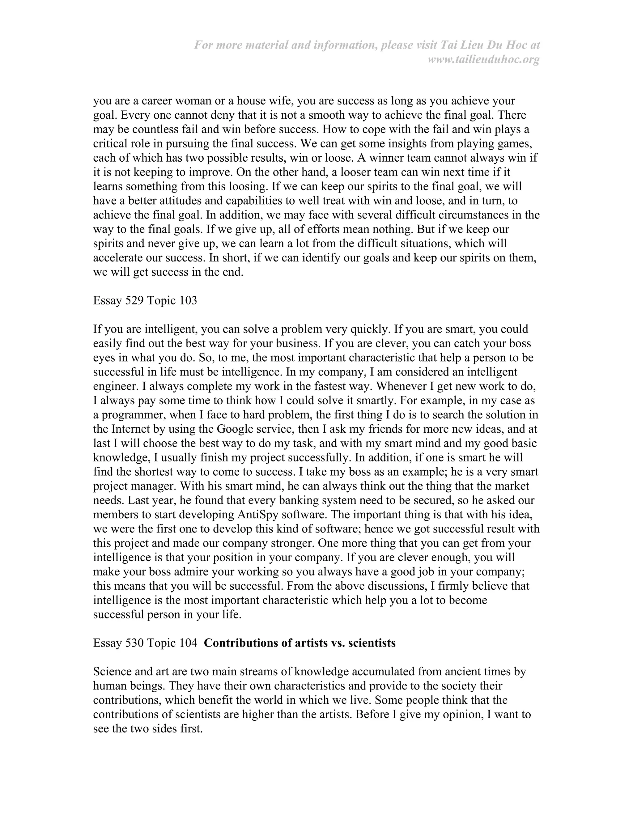 For more material and information, please visit Tai Lieu Du Hoc at
www.tailieuduhoc.org
you are a career woman or a house wife, you are success as long as you achieve your
goal. Every one cannot deny that it is not a smooth way to achieve the final goal. There
may be countless fail and win before success. How to cope with the fail and win plays a
critical role in pursuing the final success. We can get some insights from playing games,
each of which has two possible results, win or loose. A winner team cannot always win if
it is not keeping to improve. On the other hand, a looser team can win next time if it
learns something from this loosing. If we can keep our spirits to the final goal, we will
have a better attitudes and capabilities to well treat with win and loose, and in turn, to
achieve the final goal. In addition, we may face with several difficult circumstances in the
way to the final goals. If we give up, all of efforts mean nothing. But if we keep our
spirits and never give up, we can learn a lot from the difficult situations, which will
accelerate our success. In short, if we can identify our goals and keep our spirits on them,
we will get success in the end.
Essay 529 Topic 103
If you are intelligent, you can solve a problem very quickly. If you are smart, you could
easily find out the best way for your business. If you are clever, you can catch your boss
eyes in what you do. So, to me, the most important characteristic that help a person to be
successful in life must be intelligence. In my company, I am considered an intelligent
engineer. I always complete my work in the fastest way. Whenever I get new work to do,
I always pay some time to think how I could solve it smartly. For example, in my case as
a programmer, when I face to hard problem, the first thing I do is to search the solution in
the Internet by using the Google service, then I ask my friends for more new ideas, and at
last I will choose the best way to do my task, and with my smart mind and my good basic
knowledge, I usually finish my project successfully. In addition, if one is smart he will
find the shortest way to come to success. I take my boss as an example; he is a very smart
project manager. With his smart mind, he can always think out the thing that the market
needs. Last year, he found that every banking system need to be secured, so he asked our
members to start developing AntiSpy software. The important thing is that with his idea,
we were the first one to develop this kind of software; hence we got successful result with
this project and made our company stronger. One more thing that you can get from your
intelligence is that your position in your company. If you are clever enough, you will
make your boss admire your working so you always have a good job in your company;
this means that you will be successful. From the above discussions, I firmly believe that
intelligence is the most important characteristic which help you a lot to become
successful person in your life.
Essay 530 Topic 104 Contributions of artists vs. scientists
Science and art are two main streams of knowledge accumulated from ancient times by
human beings. They have their own characteristics and provide to the society their
contributions, which benefit the world in which we live. Some people think that the
contributions of scientists are higher than the artists. Before I give my opinion, I want to
see the two sides first.
 