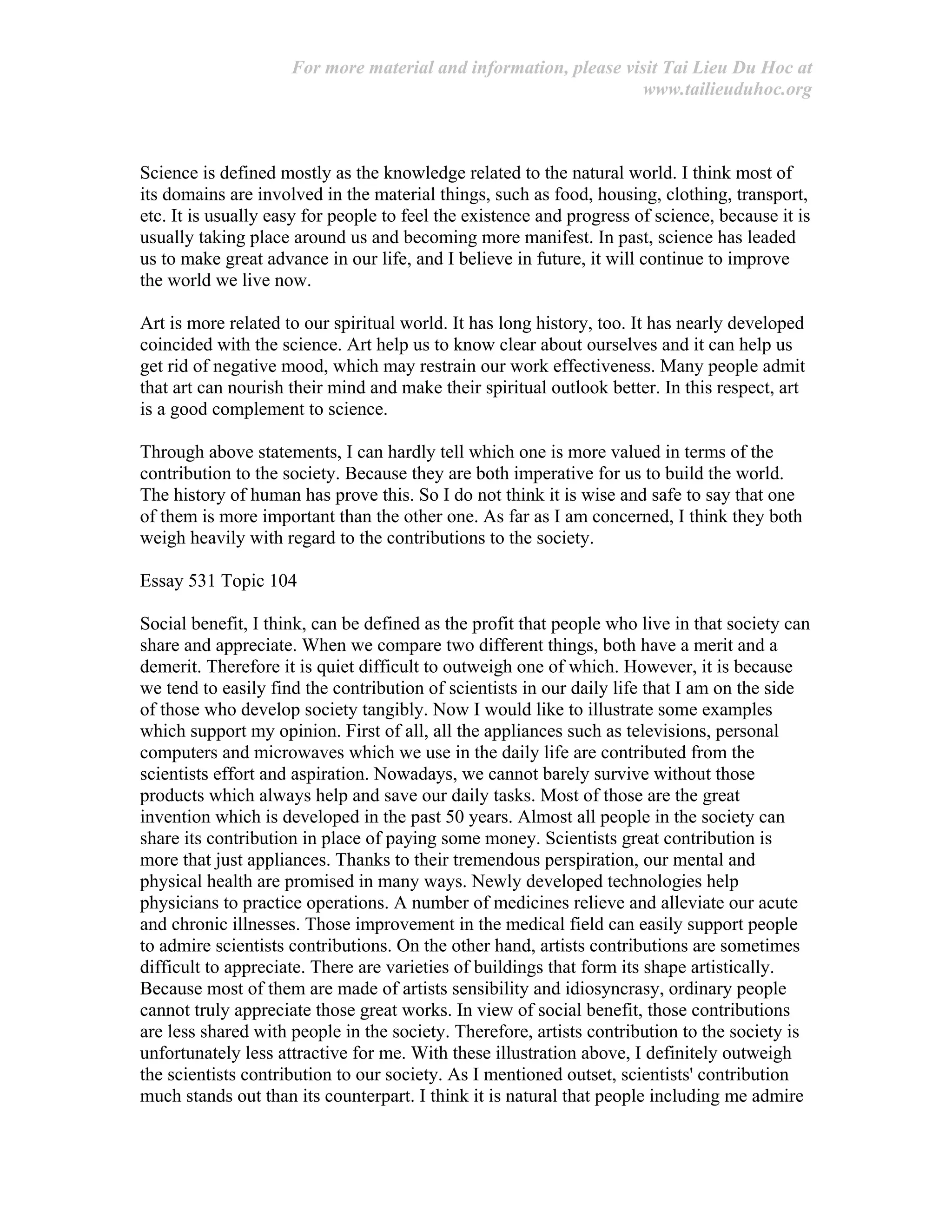 For more material and information, please visit Tai Lieu Du Hoc at
www.tailieuduhoc.org
Science is defined mostly as the knowledge related to the natural world. I think most of
its domains are involved in the material things, such as food, housing, clothing, transport,
etc. It is usually easy for people to feel the existence and progress of science, because it is
usually taking place around us and becoming more manifest. In past, science has leaded
us to make great advance in our life, and I believe in future, it will continue to improve
the world we live now.
Art is more related to our spiritual world. It has long history, too. It has nearly developed
coincided with the science. Art help us to know clear about ourselves and it can help us
get rid of negative mood, which may restrain our work effectiveness. Many people admit
that art can nourish their mind and make their spiritual outlook better. In this respect, art
is a good complement to science.
Through above statements, I can hardly tell which one is more valued in terms of the
contribution to the society. Because they are both imperative for us to build the world.
The history of human has prove this. So I do not think it is wise and safe to say that one
of them is more important than the other one. As far as I am concerned, I think they both
weigh heavily with regard to the contributions to the society.
Essay 531 Topic 104
Social benefit, I think, can be defined as the profit that people who live in that society can
share and appreciate. When we compare two different things, both have a merit and a
demerit. Therefore it is quiet difficult to outweigh one of which. However, it is because
we tend to easily find the contribution of scientists in our daily life that I am on the side
of those who develop society tangibly. Now I would like to illustrate some examples
which support my opinion. First of all, all the appliances such as televisions, personal
computers and mi