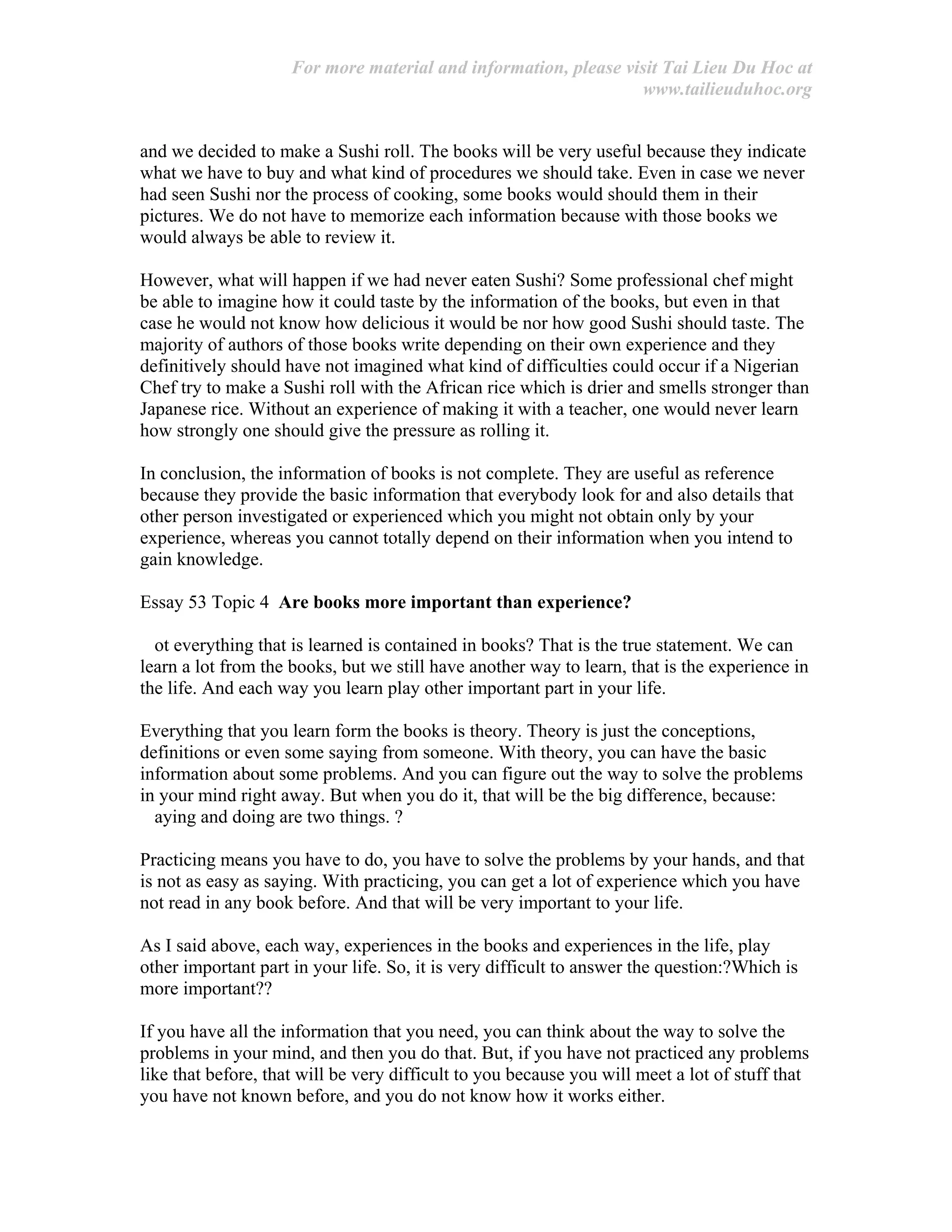 For more material and information, please visit Tai Lieu Du Hoc at
www.tailieuduhoc.org
and we decided to make a Sushi roll. The books will be very useful because they indicate
what we have to buy and what kind of procedures we should take. Even in case we never
had seen Sushi nor the process of cooking, some books would should them in their
pictures. We do not have to memorize each information because with those books we
would always be able to review it.
However, what will happen if we had never eaten Sushi? Some professional chef might
be able to imagine how it could taste by the information of the books, but even in that
case he would not know how delicious it would be nor how good Sushi should taste. The
majority of authors of those books write depending on their own experience and they
definitively should have not imagined what kind of difficulties could occur if a Nigerian
Chef try to make a Sushi roll with the African rice which is drier and smells stronger than
Japanese rice. Without an experience of making it with a teacher, one would never learn
how strongly one should give the pressure as rolling it.
In conclusion, the information of books is not complete. They are useful as reference
because they provide the basic information that everybody look for and also details that
other person investigated or experienced which you might not obtain only by your
experience, whereas you cannot totally depend on their information when you intend to
gain knowledge.
Essay 53 Topic 4 Are books more important than experience?
ot everything that is learned is contained in books? That is the true statement. We can
learn a lot from the books, but we still have another way to learn, that is the experience in
the life. And each way you learn play other important part in your life.
Everything that you learn form the books is theory. Theory is just the conceptions,
definitions or even some saying from someone. With theory, you can have the basic
information about some problems. And you can figure out the way to solve the problems
in your mind right away. But when you do it, that will be the big difference, because:
aying and doing are two things. ?
Practicing means you have to do, you have to solve the problems by your hands, and that
is not as easy as saying. With practicing, you can get a lot of experience which you have
not read in any book before. And that will be very important to your life.
As I said above, each way, experiences in the books and experiences in the life, play
other important part in your life. So, it is very difficult to answer the question:?Which is
more important??
If you have all the information that you need, you can think about the way to solve the
problems in your mind, and then you do that. But, if you have not practiced any problems
like that before, that will be very difficult to you because you will meet a lot of stuff that
you have not known before, and you do not know how it works either.
 