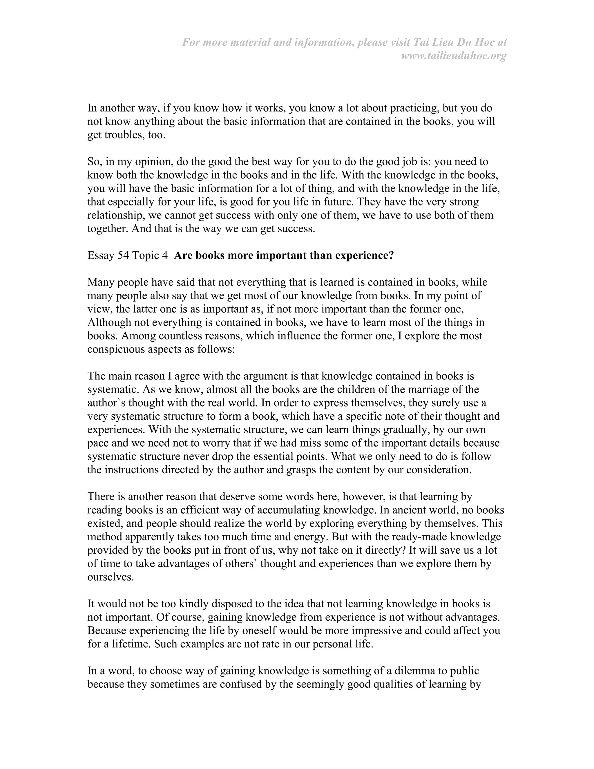 For more material and information, please visit Tai Lieu Du Hoc at
www.tailieuduhoc.org
In another way, if you know how it works, you know a lot about practicing, but you do
not know anything about the basic information that are contained in the books, you will
get troubles, too.
So, in my opinion, do the good the best way for you to do the good job is: you need to
know both the knowledge in the books and in the life. With the knowledge in the books,
you will have the basic information for a lot of thing, and with the knowledge in the life,
that especially for your life, is good for you life in future. They have the very strong
relationship, we cannot get success with only one of them, we have to use both of them
together. And that is the way we can get success.
Essay 54 Topic 4 Are books more important than experience?
Many people have said that not everything that is learned is contained in books, while
many people also say that we get most of our knowledge from books. In my point of
view, the latter one is as important as, if not more important than the former one,
Although not everything is contained in books, we have to learn most of the things in
books. Among countless reasons, which influence the former one, I explore the most
conspicuous aspects as follows:
The main reason I agree with the argument is that knowledge contained in books is
systematic. As we know, almost all the books are the children of the marriage of the
author`s thought with the real world. In order to express themselves, they surely use a
very systematic structure to form a book, which have a specific note of their thought and
experiences. With the systematic structure, we can learn things gradually, by our own
pace and we need not to worry that if we had miss some of the important details because
systematic structure never drop the essential points. What we only need to do is follow
the instructions directed by the author and grasps the content by our consideration.
There is another reason that deserve some words here, however, is that learning by
reading books is an efficient way of accumulating knowledge. In ancient world, no books
existed, and people should realize the world by exploring everything by themselves. This
method apparently takes too much time and energy. But with the ready-made knowledge
provided by the books put in front of us, why not take on it directly? It will save us a lot
of time to take advantages of others` thought and experiences than we explore them by
ourselves.
It would not be too kindly disposed to the idea that not learning knowledge in books is
not important. Of course, gaining knowledge from experience is not without advantages.
Because experiencing the life by oneself would be more impressive and could affect you
for a lifetime. Such examples are not rate in our personal life.
In a word, to choose way of gaining knowledge is something of a dilemma to public
because they sometimes are confused by the seemingly good qualities of learning by
 