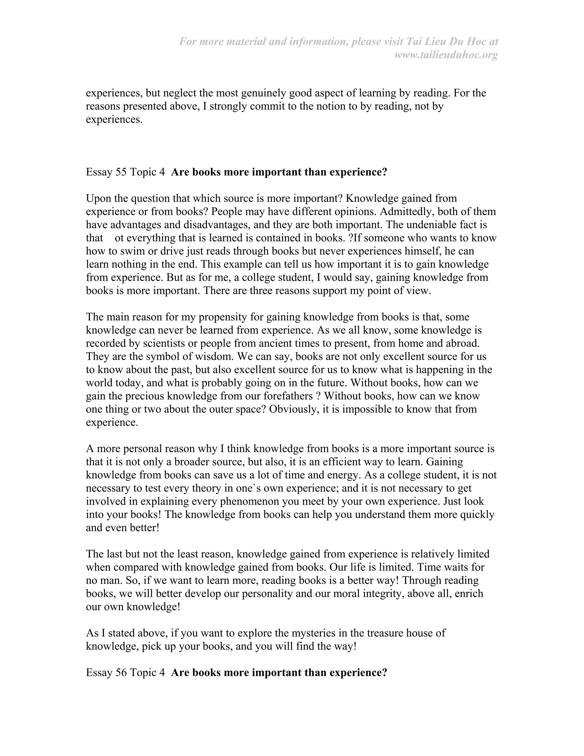 For more material and information, please visit Tai Lieu Du Hoc at
www.tailieuduhoc.org
experiences, but neglect the most genuinely good aspect of learning by reading. For the
reasons presented above, I strongly commit to the notion to by reading, not by
experiences.
Essay 55 Topic 4 Are books more important than experience?
Upon the question that which source is more important? Knowledge gained from
experience or from books? People may have different opinions. Admittedly, both of them
have advantages and disadvantages, and they are both important. The undeniable fact is
that ot everything that is learned is contained in books. ?If someone who wants to know
how to swim or drive just reads through books but never experiences himself, he can
learn nothing in the end. This example can tell us how important it is to gain knowledge
from experience. But as for me, a college student, I would say, gaining knowledge from
books is more important. There are three reasons support my point of view.
The main reason for my propensity for gaining knowledge from books is that, some
knowledge can never be learned from experience. As we all know, some knowledge is
recorded by scientists or people from ancient times to present, from home and abroad.
They are the symbol of wisdom. We can say, books are not only excellent source for us
to know about the past, but also excellent source for us to know what is happening in the
world today, and what is probably going on in the future. Without books, how can we
gain the precious knowledge from our forefathers ? Without books, how can we know
one thing or two about the outer space? Obviously, it is impossible to know that from
experience.
A more personal reason why I think knowledge from books is a more important source is
that it is not only a broader source, but also, it is an efficient way to learn. Gaining
knowledge from books can save us a lot of time and energy. As a college student, it is not
necessary to test every theory in one`s own experience; and it is not necessary to get
involved in explaining every phenomenon you meet by your own experience. Just look
into your books! The knowledge from books can help you understand them more quickly
and even better!
The last but not the least reason, knowledge gained from experience is relatively limited
when compared with knowledge gained from books. Our life is limited. Time waits for
no man. So, if we want to learn more, reading books is a better way! Through reading
books, we will better develop our personality and our moral integrity, above all, enrich
our own knowledge!
As I stated above, if you want to explore the mysteries in the treasure house of
knowledge, pick up your books, and you will find the way!
Essay 56 Topic 4 Are books more important than experience?
 