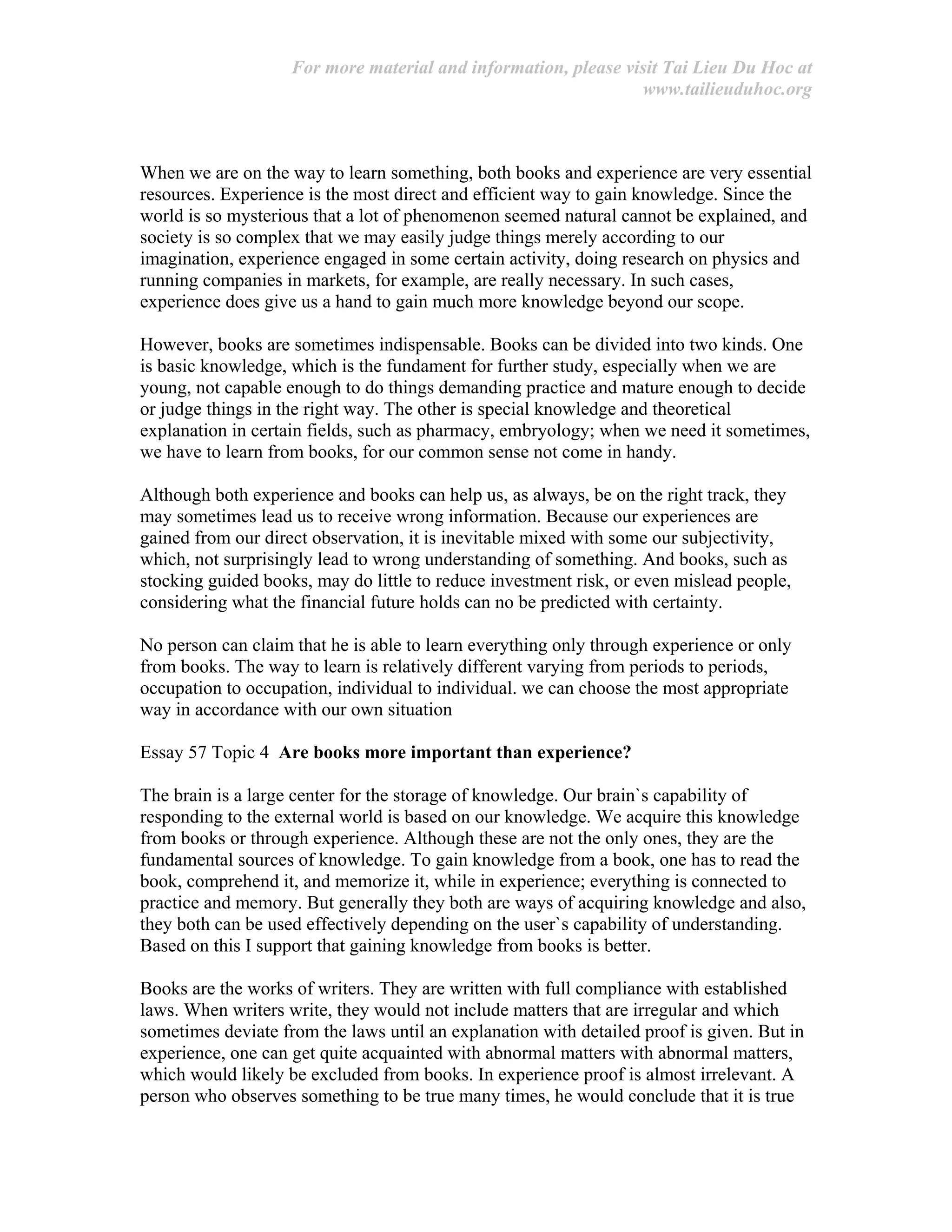 For more material and information, please visit Tai Lieu Du Hoc at
www.tailieuduhoc.org
When we are on the way to learn something, both books and experience are very essential
resources. Experience is the most direct and efficient way to gain knowledge. Since the
world is so mysterious that a lot of phenomenon seemed natural cannot be explained, and
society is so complex that we may easily judge things merely according to our
imagination, experience engaged in some certain activity, doing research on physics and
running companies in markets, for example, are really necessary. In such cases,
experience does give us a hand to gain much more knowledge beyond our scope.
However, books are sometimes indispensable. Books can be divided into two kinds. One
is basic knowledge, which is the fundament for further study, especially when we are
young, not capable enough to do things demanding practice and mature enough to decide
or judge things in the right way. The other is special knowledge and theoretical
explanation in certain fields, such as pharmacy, embryology; when we need it sometimes,
we have to learn from books, for our common sense not come in handy.
Although both experience and books can help us, as always, be on the right track, they
may sometimes lead us to receive wrong information. Because our experiences are
gained from our direct observation, it is inevitable mixed with some our subjectivity,
which, not surprisingly lead to wrong understanding of something. And books, such as
stocking guided books, may do little to reduce investment risk, or even mislead people,
considering what the financial future holds can no be predicted with certainty.
No person can claim that he is able to learn everything only through experience or only
from books. The way to learn is relatively different varying from periods to periods,
occupation to occupation, individual to individual. we can choose the most appropriate
way in accordance with our own situation
Essay 57 Topic 4 Are books more important than experience?
The brain is a large center for the storage of knowledge. Our brain`s capability of
responding to the external world is based on our knowledge. We acquire this knowledge
from books or through experience. Although these are not the only ones, they are the
fundamental sources of knowledge. To gain knowledge from a book, one has to read the
book, comprehend it, and memorize it, while in experience; everything is connected to
practice and memory. But generally they both are ways of acquiring knowledge and also,
they both can be used effectively depending on the user`s capability of understanding.
Based on this I support that gaining knowledge from books is better.
Books are the works of writers. They are written with full compliance with established
laws. When writers write, they would not include matters that are irregular and which
sometimes deviate from the laws until an explanation with detailed proof is given. But in
experience, one can get quite acquainted with abnormal matters with abnormal matters,
which would likely be excluded from books. In experience proof is almost irrelevant. A
person who observes something to be true many times, he would conclude that it is true
 