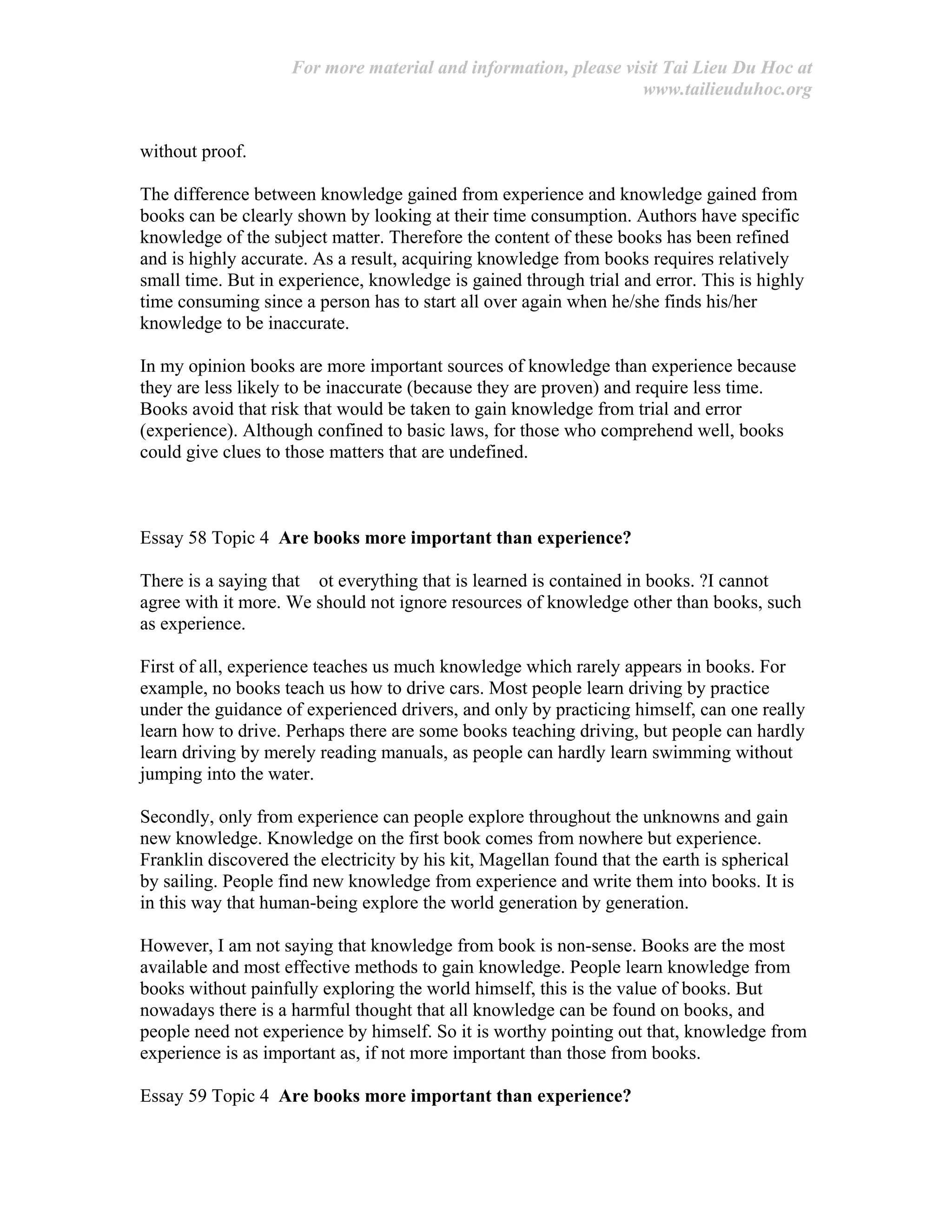 For more material and information, please visit Tai Lieu Du Hoc at
www.tailieuduhoc.org
without proof.
The difference between knowledge gained from experience and knowledge gained from
books can be clearly shown by looking at their time consumption. Authors have specific
knowledge of the subject matter. Therefore the content of these books has been refined
and is highly accurate. As a result, acquiring knowledge from books requires relatively
small time. But in experience, knowledge is gained through trial and error. This is highly
time consuming since a person has to start all over again when he/she finds his/her
knowledge to be inaccurate.
In my opinion books are more important sources of knowledge than experience because
they are less likely to be inaccurate (because they are proven) and require less time.
Books avoid that risk that would be taken to gain knowledge from trial and error
(experience). Although confined to basic laws, for those who comprehend well, books
could give clues to those matters that are undefined.
Essay 58 Topic 4 Are books more important than experience?
There is a saying that ot everything that is learned is contained in books. ?I cannot
agree with it more. We should not ignore resources of knowledge other than books, such
as experience.
First of all, experience teaches us much knowledge which rarely appears in books. For
example, no books teach us how to drive cars. Most people learn driving by practice
under the guidance of experienced drivers, and only by practicing himself, can one really
learn how to drive. Perhaps there are some books teaching driving, but people can hardly
learn driving by merely reading manuals, as people can hardly learn swimming without
jumping into the water.
Secondly, only from experience can people explore throughout the unknowns and gain
new knowledge. Knowledge on the first book comes from nowhere but experience.
Franklin discovered the electricity by his kit, Magellan found that the earth is spherical
by sailing. People find new knowledge from experience and write them into books. It is
in this way that human-being explore the world generation by generation.
However, I am not saying that knowledge from book is non-sense. Books are the most
available and most effective methods to gain knowledge. People learn knowledge from
books without painfully exploring the world himself, this is the value of books. But
nowadays there is a harmful thought that all knowledge can be found on books, and
people need not experience by himself. So it is worthy pointing out that, knowledge from
experience is as important as, if not more important than those from books.
Essay 59 Topic 4 Are books more important than experience?
 