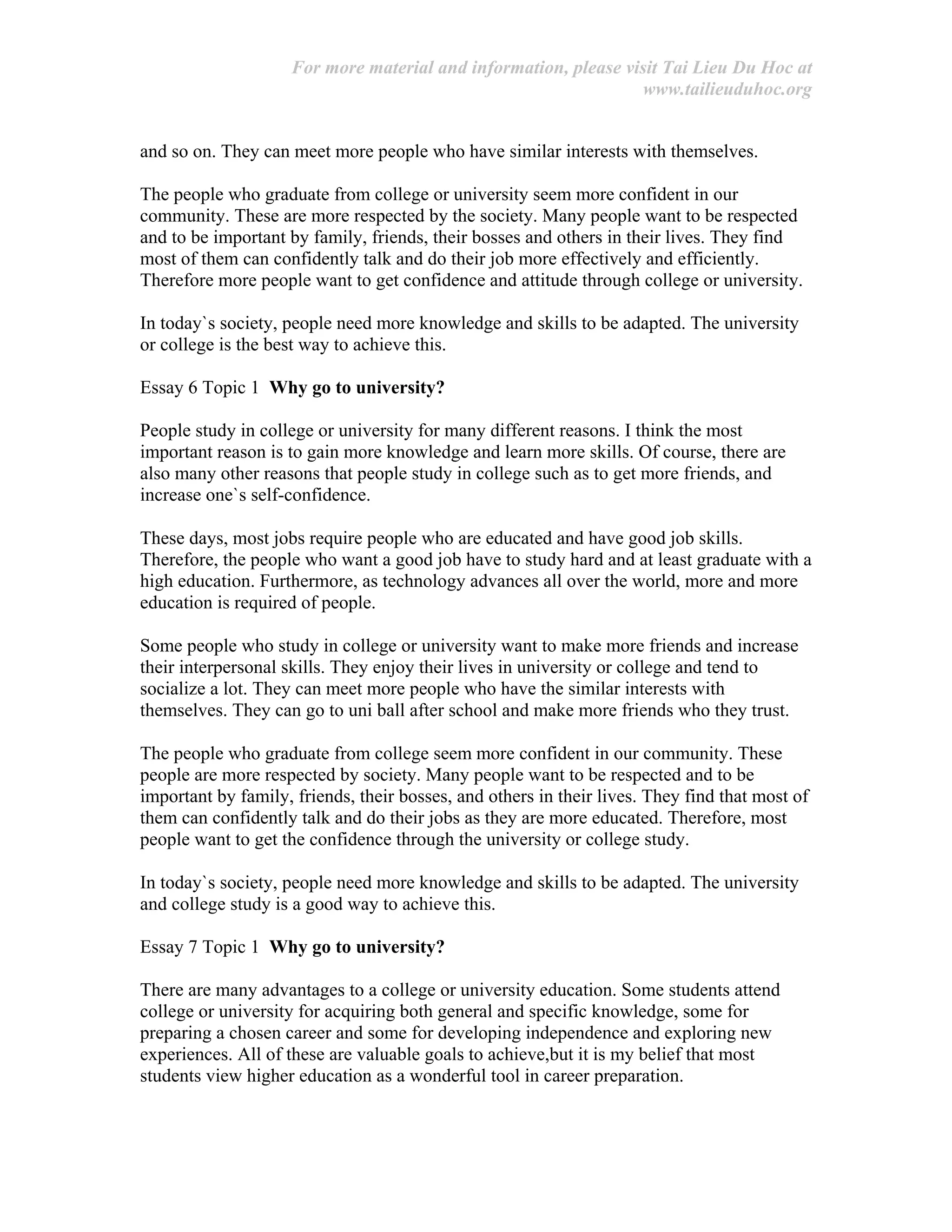 For more material and information, please visit Tai Lieu Du Hoc at
www.tailieuduhoc.org
and so on. They can meet more people who have similar interests with themselves.
The people who graduate from college or university seem more confident in our
community. These are more respected by the society. Many people want to be respected
and to be important by family, friends, their bosses and others in their lives. They find
most of them can confidently talk and do their job more effectively and efficiently.
Therefore more people want to get confidence and attitude through college or university.
In today`s society, people need more knowledge and skills to be adapted. The university
or college is the best way to achieve this.
Essay 6 Topic 1 Why go to university?
People study in college or university for many different reasons. I think the most
important reason is to gain more knowledge and learn more skills. Of course, there are
also many other reasons that people study in college such as to get more friends, and
increase one`s self-confidence.
These days, most jobs require people who are educated and have good job skills.
Therefore, the people who want a good job have to study hard and at least graduate with a
high education. Furthermore, as technology advances all over the world, more and more
education is required of people.
Some people who study in college or university want to make more friends and increase
their interpersonal skills. They enjoy their lives in university or college and tend to
socialize a lot. They can meet more people who have the similar interests with
themselves. They can go to uni ball after school and make more friends who they trust.
The people who graduate from college seem more confident in our community. These
people are more respected by society. Many people want to be respected and to be
important by family, friends, their bosses, and others in their lives. They find that most of
them can confidently talk and do their jobs as they are more educated. Therefore, most
people want to get the confidence through the university or college study.
In today`s society, people need more knowledge and skills to be adapted. The university
and college study is a good way to achieve this.
Essay 7 Topic 1 Why go to university?
There are many advantages to a college or university education. Some students attend
college or university for acquiring both general and specific knowledge, some for
preparing a chosen career and some for developing independence and exploring new
experiences. All of these are valuable goals to achieve,but it is my belief that most
students view higher education as a wonderful tool in career preparation.
 