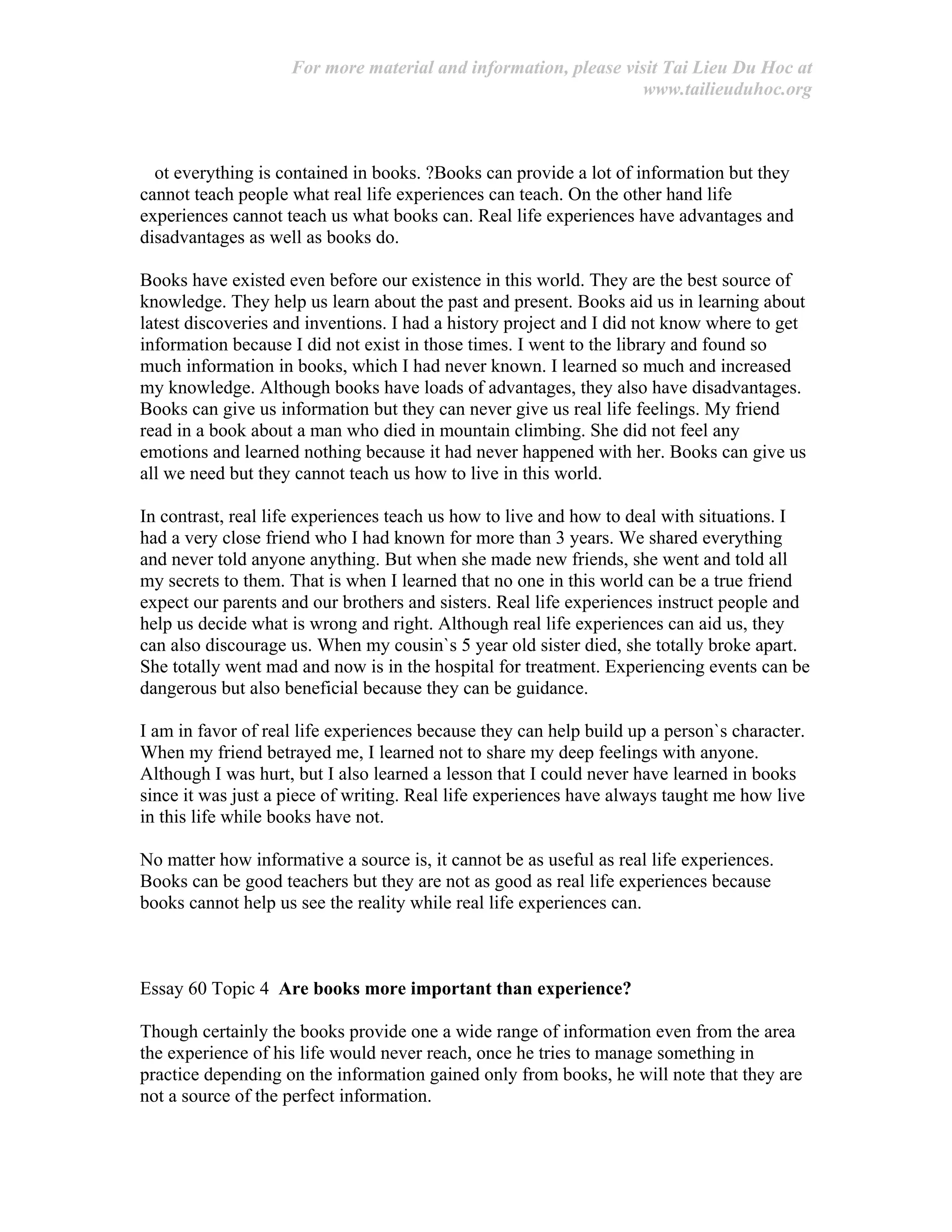 For more material and information, please visit Tai Lieu Du Hoc at
www.tailieuduhoc.org
ot everything is contained in books. ?Books can provide a lot of information but they
cannot teach people what real life experiences can teach. On the other hand life
experiences cannot teach us what books can. Real life experiences have advantages and
disadvantages as well as books do.
Books have existed even before our existence in this world. They are the best source of
knowledge. They help us learn about the past and present. Books aid us in learning about
latest discoveries and inventions. I had a history project and I did not know where to get
information because I did not exist in those times. I went to the library and found so
much information in books, which I had never known. I learned so much and increased
my knowledge. Although books have loads of advantages, they also have disadvantages.
Books can give us information but they can never give us real life feelings. My friend
read in a book about a man who died in mountain climbing. She did not feel any
emotions and learned nothing because it had never happened with her. Books can give us
all we need but they cannot teach us how to live in this world.
In contrast, real life experiences teach us how to live and how to deal with situations. I
had a very close friend who I had known for more than 3 years. We shared everything
and never told anyone anything. But when she made new friends, she went and told all
my secrets to them. That is when I learned that no one in this world can be a true friend
expect our parents and our brothers and sisters. Real life experiences instruct people and
help us decide what is wrong and right. Although real life experiences can aid us, they
can also discourage us. When my cousin`s 5 year old sister died, she totally broke apart.
She totally went mad and now is in the hospital for treatment. Experiencing events can be
dangerous but also beneficial because they can be guidance.
I am in favor of real life experiences because they can help build up a person`s character.
When my friend betrayed me, I learned not to share my deep feelings with anyone.
Although I was hurt, but I also learned a lesson that I could never have learned in books
since it was just a piece of writing. Real life experiences have always taught me how live
in this life while books have not.
No matter how informative a source is, it cannot be as useful as real life experiences.
Books can be good teachers but they are not as good as real life experiences because
books cannot help us see the reality while real life experiences can.
Essay 60 Topic 4 Are books more important than experience?
Though certainly the books provide one a wide range of information even from the area
the experience of his life would never reach, once he tries to manage something in
practice depending on the information gained only from books, he will note that they are
not a source of the perfect information.
 