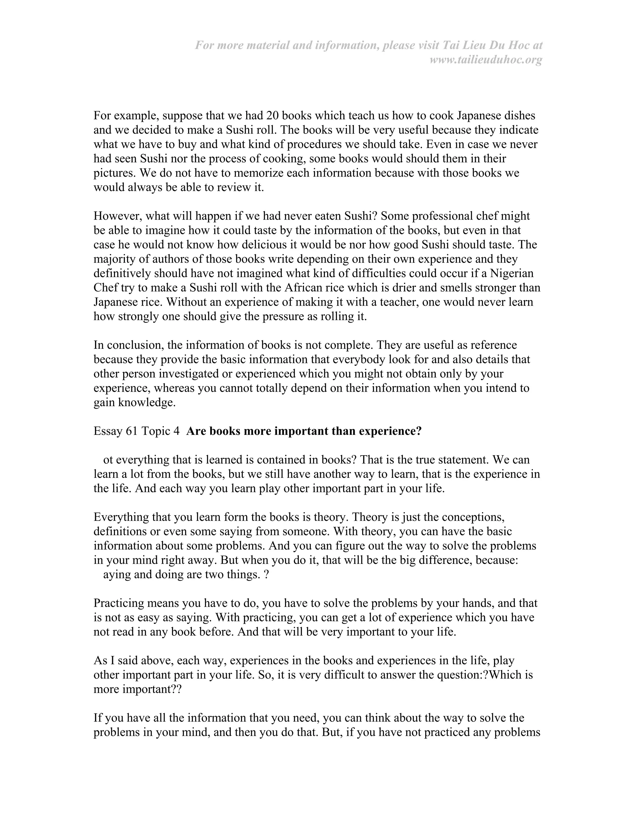 For more material and information, please visit Tai Lieu Du Hoc at
www.tailieuduhoc.org
For example, suppose that we had 20 books which teach us how to cook Japanese dishes
and we decided to make a Sushi roll. The books will be very useful because they indicate
what we have to buy and what kind of procedures we should take. Even in case we never
had seen Sushi nor the process of cooking, some books would should them in their
pictures. We do not have to memorize each information because with those books we
would always be able to review it.
However, what will happen if we had never eaten Sushi? Some professional chef might
be able to imagine how it could taste by the information of the books, but even in that
case he would not know how delicious it would be nor how good Sushi should taste. The
majority of authors of those books write depending on their own experience and they
definitively should have not imagined what kind of difficulties could occur if a Nigerian
Chef try to make a Sushi roll with the African rice which is drier and smells stronger than
Japanese rice. Without an experience of making it with a teacher, one would never learn
how strongly one should give the pressure as rolling it.
In conclusion, the information of books is not complete. They are useful as reference
because they provide the basic information that everybody look for and also details that
other person investigated or experienced which you might not obtain only by your
experience, whereas you cannot totally depend on their information when you intend to
gain knowledge.
Essay 61 Topic 4 Are books more important than experience?
ot everything that is learned is contained in books? That is the true statement. We can
learn a lot from the books, but we still have another way to learn, that is the experience in
the life. And each way you learn play other important part in your life.
Everything that you learn form the books is theory. Theory is just the conceptions,
definitions or even some saying from someone. With theory, you can have the basic
information about some problems. And you can figure out the way to solve the problems
in your mind right away. But when you do it, that will be the big difference, because:
aying and doing are two things. ?
Practicing means you have to do, you have to solve the problems by your hands, and that
is not as easy as saying. With practicing, you can get a lot of experience which you have
not read in any book before. And that will be very important to your life.
As I said above, each way, experiences in the books and experiences in the life, play
other important part in your life. So, it is very difficult to answer the question:?Which is
more important??
If you have all the information that you need, you can think about the way to solve the
problems in your mind, and then you do that. But, if you have not practiced any problems
 