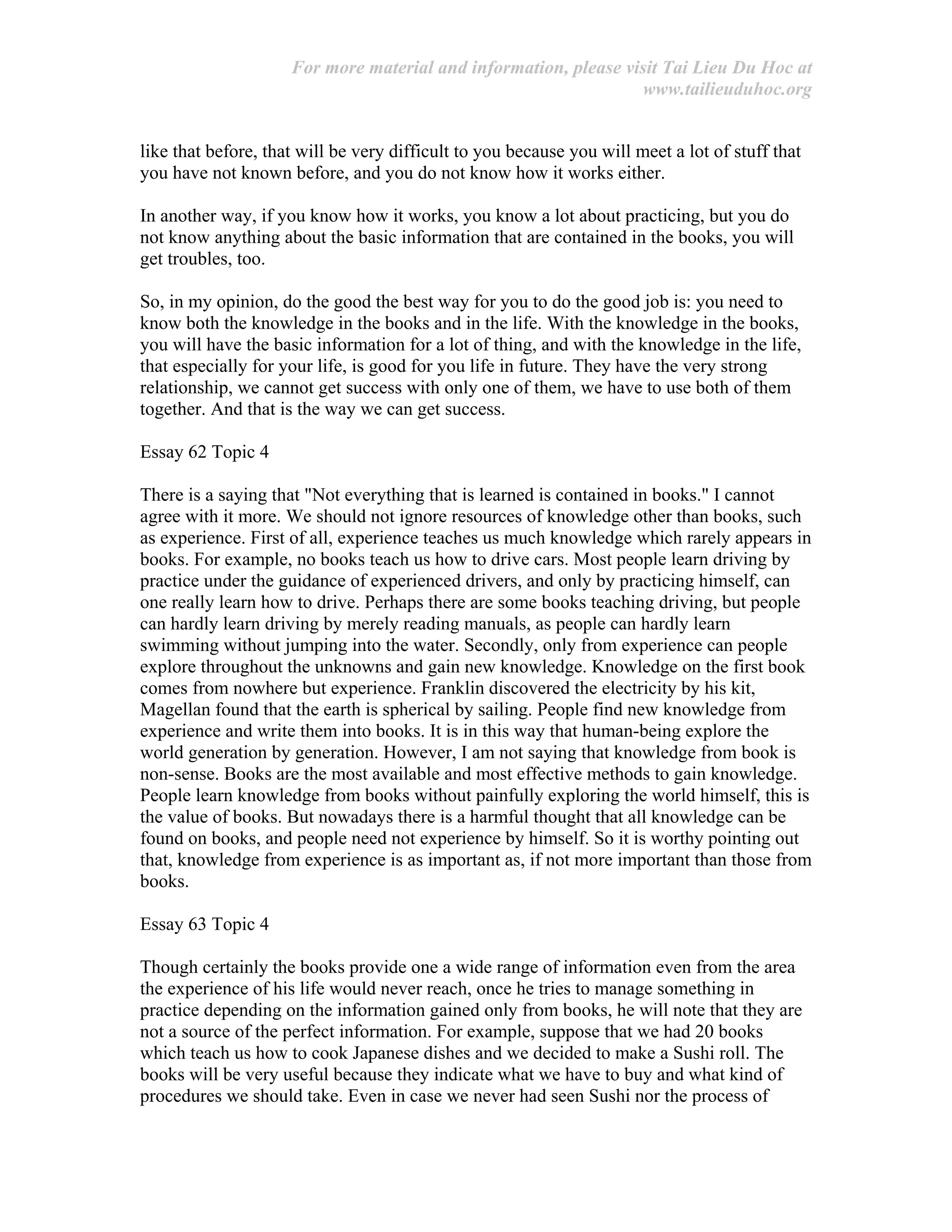 For more material and information, please visit Tai Lieu Du Hoc at
www.tailieuduhoc.org
like that before, that will be very difficult to you because you will meet a lot of stuff that
you have not known before, and you do not know how it works either.
In another way, if you know how it works, you know a lot about practicing, but you do
not know anything about the basic information that are contained in the books, you will
get troubles, too.
So, in my opinion, do the good the best way for you to do the good job is: you need to
know both the knowledge in the books and in the life. With the knowledge in the books,
you will have the basic information for a lot of thing, and with the knowledge in the life,
that especially for your life, is good for you life in future. They have the very strong
relationship, we cannot get success with only one of them, we have to use both of them
together. And that is the way we can get success.
Essay 62 Topic 4
There is a saying that "Not everything that is learned is contained in books." I cannot
agree with it more. We should not ignore resources of knowledge other than books, such
as experience. First of all, experience teaches us much knowledge which rarely appears in
books. For example, no books teach us how to drive cars. Most people learn driving by
practice under the guidance of experienced drivers, and only by practicing himself, can
one really learn how to drive. Perhaps there are some books teaching driving, but people
can hardly learn driving by merely reading manuals, as people can hardly learn
swimming without jumping into the water. Secondly, only from experience can people
explore throughout the unknowns and gain new knowledge. Knowledge on the first book
comes from nowhere but experience. Franklin discovered the electricity by his kit,
Magellan found that the earth is spherical by sailing. People find new knowledge from
experience and write them into books. It is in this way that human-being explore the
world generation by generation. However, I am not saying that knowledge from book is
non-sense. Books are the most available and most effective methods to gain knowledge.
People learn knowledge from books without painfully exploring the world himself, this is
the value of books. But nowadays there is a harmful thought that all knowledge can be
found on books, and people need not experience by himself. So it is worthy pointing out
that, knowledge from experience is as important as, if not more important than those from
books.
Essay 63 Topic 4
Though certainly the books provide one a wide range of information even from the area
the experience of his life would never reach, once he tries to manage something in
practice depending on the information gained only from books, he will note that they are
not a source of the perfect information. For example, suppose that we had 20 books
which teach us how to cook Japanese dishes and we decided to make a Sushi roll. The
books will be very useful because they indicate what we have to buy and what kind of
procedures we should take. Even in case we never had seen Sushi nor the process of
 