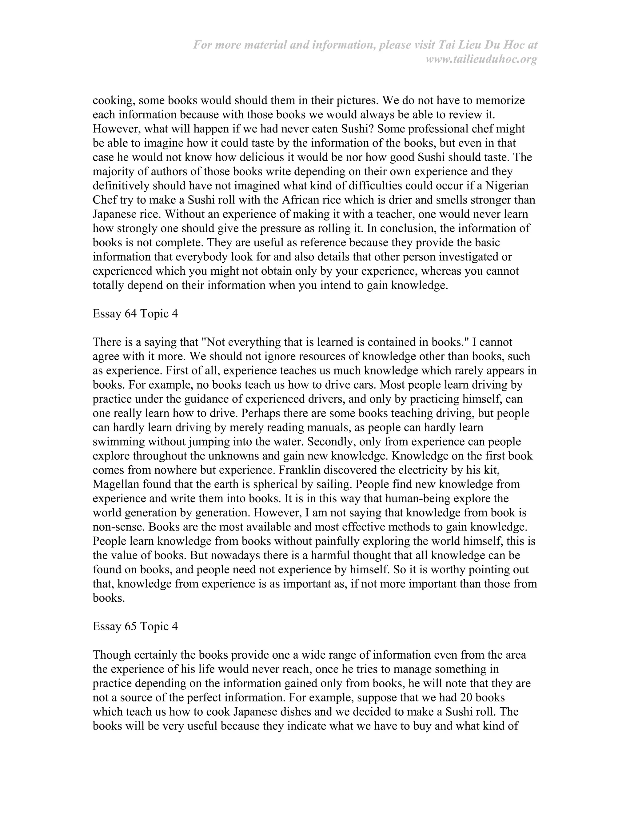 For more material and information, please visit Tai Lieu Du Hoc at
www.tailieuduhoc.org
cooking, some books would should them in their pictures. We do not have to memorize
each information because with those books we would always be able to review it.
However, what will happen if we had never eaten Sushi? Some professional chef might
be able to imagine how it could taste by the information of the books, but even in that
case he would not know how delicious it would be nor how good Sushi should taste. The
majority of authors of those books write depending on their own experience and they
definitively should have not imagined what kind of difficulties could occur if a Nigerian
Chef try to make a Sushi roll with the African rice which is drier and smells stronger than
Japanese rice. Without an experience of making it with a teacher, one would never learn
how strongly one should give the pressure as rolling it. In conclusion, the information of
books is not complete. They are useful as reference because they provide the basic
information that everybody look for and also details that other person investigated or
experienced which you might not obtain only by your experience, whereas you cannot
totally depend on their information when you intend to gain knowledge.
Essay 64 Topic 4
There is a saying that "Not everything that is learned is contained in books." I cannot
agree with it more. We should not ignore resources of knowledge other than books, such
as experience. First of all, experience teaches us much knowledge which rarely appears in
books. For example, no books teach us how to drive cars. Most people learn driving by
practice under the guidance of experienced drivers, and only by practicing himself, can
one really learn how to drive. Perhaps there are some books teaching driving, but people
can hardly learn driving by merely reading manuals, as people can hardly learn
swimming without jumping into the water. Secondly, only from experience can people
explore throughout the unknowns and gain new knowledge. Knowledge on the first book
comes from nowhere but experience. Franklin discovered the electricity by his kit,
Magellan found that the earth is spherical by sailing. People find new knowledge from
experience and write them into books. It is in this way that human-being explore the
world generation by generation. However, I am not saying that knowledge from book is
non-sense. Books are the most available and most effective methods to gain knowledge.
People learn knowledge from books without painfully exploring the world himself, this is
the value of books. But nowadays there is a harmful thought that all knowledge can be
found on books, and people need not experience by himself. So it is worthy pointing out
that, knowledge from experience is as important as, if not more important than those from
books.
Essay 65 Topic 4
Though certainly the books provide one a wide range of information even from the area
the experience of his life would never reach, once he tries to manage something in
practice depending on the information gained only from books, he will note that they are
not a source of the perfect information. For example, suppose that we had 20 books
which teach us how to cook Japanese dishes and we decided to make a Sushi roll. The
books will be very useful because they indicate what we have to buy and what kind of
 