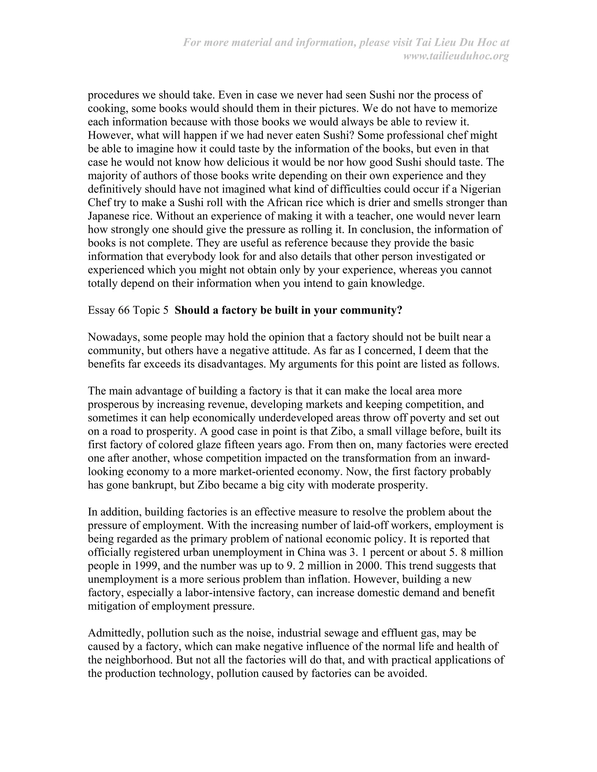For more material and information, please visit Tai Lieu Du Hoc at
www.tailieuduhoc.org
procedures we should take. Even in case we never had seen Sushi nor the process of
cooking, some books would should them in their pictures. We do not have to memorize
each information because with those books we would always be able to review it.
However, what will happen if we had never eaten Sushi? Some professional chef might
be able to imagine how it could taste by the information of the books, but even in that
case he would not know how delicious it would be nor how good Sushi should taste. The
majority of authors of those books write depending on their own experience and they
definitively should have not imagined what kind of difficulties could occur if a Nigerian
Chef try to make a Sushi roll with the African rice which is drier and smells stronger than
Japanese rice. Without an experience of making it with a teacher, one would never learn
how strongly one should give the pressure as rolling it. In conclusion, the information of
books is not complete. They are useful as reference because they provide the basic
information that everybody look for and also details that other person investigated or
experienced which you might not obtain only by your experience, whereas you cannot
totally depend on their information when you intend to gain knowledge.
Essay 66 Topic 5 Should a factory be built in your community?
Nowadays, some people may hold the opinion that a factory should not be built near a
community, but others have a negative attitude. As far as I concerned, I deem that the
benefits far exceeds its disadvantages. My arguments for this point are listed as follows.
The main advantage of building a factory is that it can make the local area more
prosperous by increasing revenue, developing markets and keeping competition, and
sometimes it can help economically underdeveloped areas throw off poverty and set out
on a road to prosperity. A good case in point is that Zibo, a small village before, built its
first factory of colored glaze fifteen years ago. From then on, many factories were erected
one after another, whose competition impacted on the transformation from an inward-
looking economy to a more market-oriented economy. Now, the first factory probably
has gone bankrupt, but Zibo became a big city with moderate prosperity.
In addition, building factories is an effective measure to resolve the problem about the
pressure of employment. With the increasing number of laid-off workers, employment is
being regarded as the primary problem of national economic policy. It is reported that
officially registered urban unemployment in China was 3. 1 percent or about 5. 8 million
people in 1999, and the number was up to 9. 2 million in 2000. This trend suggests that
unemployment is a more serious problem than inflation. However, building a new
factory, especially a labor-intensive factory, can increase domestic demand and benefit
mitigation of employment pressure.
Admittedly, pollution such as the noise, industrial sewage and effluent gas, may be
caused by a factory, which can make negative influence of the normal life and health of
the neighborhood. But not all the factories will do that, and with practical applications of
the production technology, pollution caused by factories can be avoided.
 