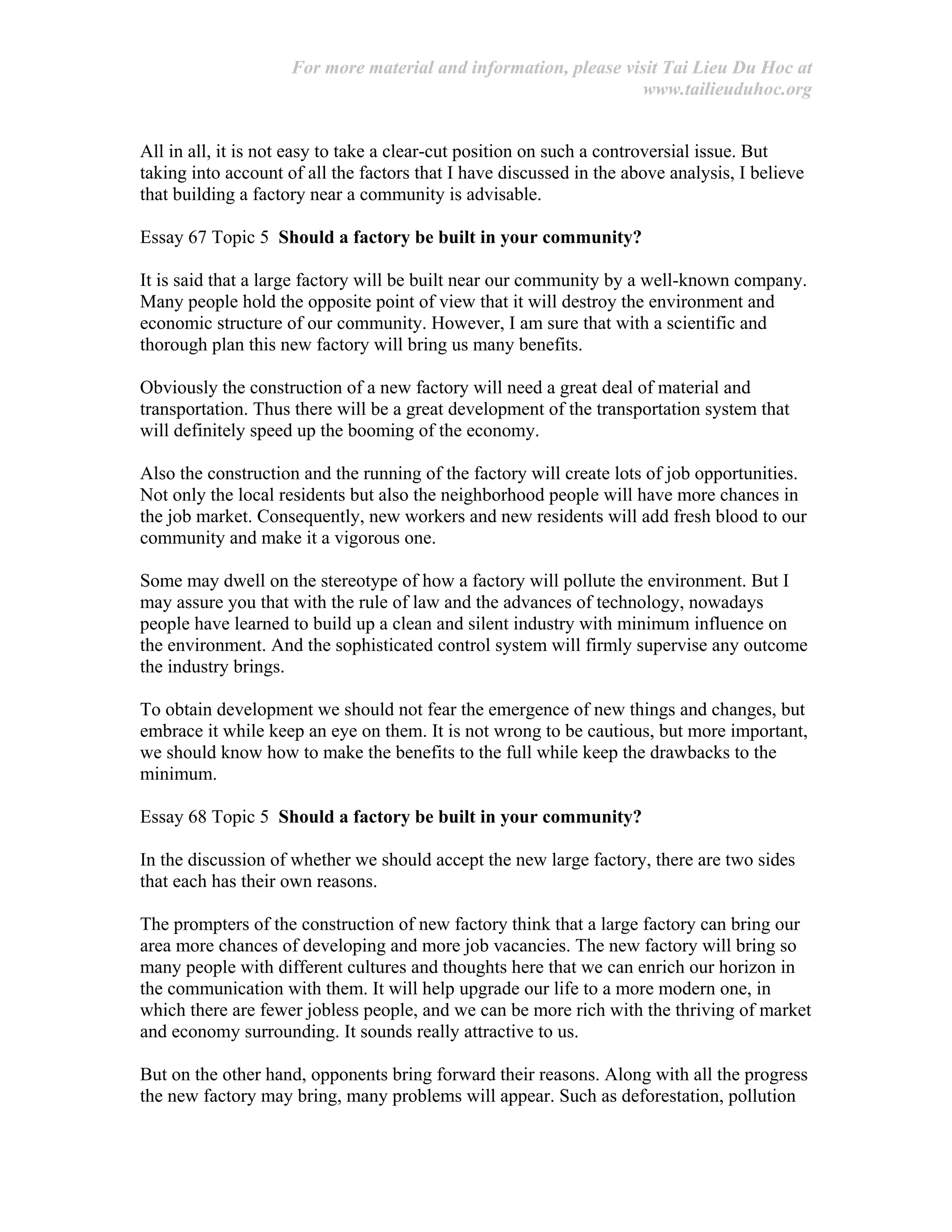 For more material and information, please visit Tai Lieu Du Hoc at
www.tailieuduhoc.org
All in all, it is not easy to take a clear-cut position on such a controversial issue. But
taking into account of all the factors that I have discussed in the above analysis, I believe
that building a factory near a community is advisable.
Essay 67 Topic 5 Should a factory be built in your community?
It is said that a large factory will be built near our community by a well-known company.
Many people hold the opposite point of view that it will destroy the environment and
economic structure of our community. However, I am sure that with a scientific and
thorough plan this new factory will bring us many benefits.
Obviously the construction of a new factory will need a great deal of material and
transportation. Thus there will be a great development of the transportation system that
will definitely speed up the booming of the economy.
Also the construction and the running of the factory will create lots of job opportunities.
Not only the local residents but also the neighborhood people will have more chances in
the job market. Consequently, new workers and new residents will add fresh blood to our
community and make it a vigorous one.
Some may dwell on the stereotype of how a factory will pollute the environment. But I
may assure you that with the rule of law and the advances of technology, nowadays
people have learned to build up a clean and silent industry with minimum influence on
the environment. And the sophisticated control system will firmly supervise any outcome
the industry brings.
To obtain development we should not fear the emergence of new things and changes, but
embrace it while keep an eye on them. It is not wrong to be cautious, but more important,
we should know how to make the benefits to the full while keep the drawbacks to the
minimum.
Essay 68 Topic 5 Should a factory be built in your community?
In the discussion of whether we should accept the new large factory, there are two sides
that each has their own reasons.
The prompters of the construction of new factory think that a large factory can bring our
area more chances of developing and more job vacancies. The new factory will bring so
many people with different cultures and thoughts here that we can enrich our horizon in
the communication with them. It will help upgrade our life to a more modern one, in
which there are fewer jobless people, and we can be more rich with the thriving of market
and economy surrounding. It sounds really attractive to us.
But on the other hand, opponents bring forward their reasons. Along with all the progress
the new factory may bring, many problems will appear. Such as deforestation, pollution
 