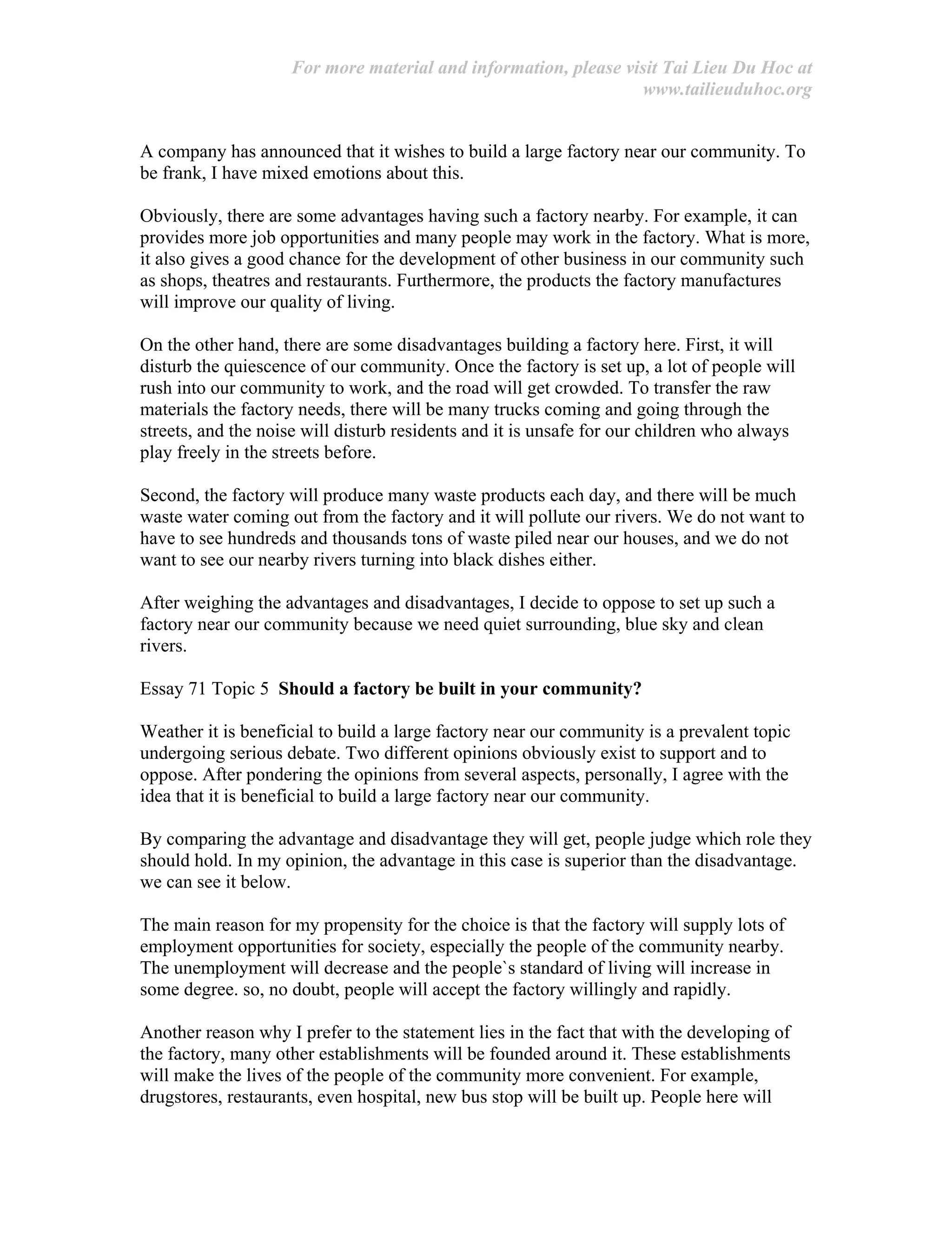 For more material and information, please visit Tai Lieu Du Hoc at
www.tailieuduhoc.org
A company has announced that it wishes to build a large factory near our community. To
be frank, I have mixed emotions about this.
Obviously, there are some advantages having such a factory nearby. For example, it can
provides more job opportunities and many people may work in the factory. What is more,
it also gives a good chance for the development of other business in our community such
as shops, theatres and restaurants. Furthermore, the products the factory manufactures
will improve our quality of living.
On the other hand, there are some disadvantages building a factory here. First, it will
disturb the quiescence of our community. Once the factory is set up, a lot of people will
rush into our community to work, and the road will get crowded. To transfer the raw
materials the factory needs, there will be many trucks coming and going through the
streets, and the noise will disturb residents and it is unsafe for our children who always
play freely in the streets before.
Second, the factory will produce many waste products each day, and there will be much
waste water coming out from the factory and it will pollute our rivers. We do not want to
have to see hundreds and thousands tons of waste piled near our houses, and we do not
want to see our nearby rivers turning into black dishes either.
After weighing the advantages and disadvantages, I decide to oppose to set up such a
factory near our community because we need quiet surrounding, blue sky and clean
rivers.
Essay 71 Topic 5 Should a factory be built in your community?
Weather it is beneficial to build a large factory near our community is a prevalent topic
undergoing serious debate. Two different opinions obviously exist to support and to
oppose. After pondering the opinions from several aspects, personally, I agree with the
idea that it is beneficial to build a large factory near our community.
By comparing the advantage and disadvantage they will get, people judge which role they
should hold. In my opinion, the advantage in this case is superior than the disadvantage.
we can see it below.
The main reason for my propensity for the choice is that the factory will supply lots of
employment opportunities for society, especially the people of the community nearby.
The unemployment will decrease and the people`s standard of living will increase in
some degree. so, no doubt, people will accept the factory willingly and rapidly.
Another reason why I prefer to the statement lies in the fact that with the developing of
the factory, many other establishments will be founded around it. These establishments
will make the lives of the people of the community more convenient. For example,
drugstores, restaurants, even hospital, new bus stop will be built up. People here will
 