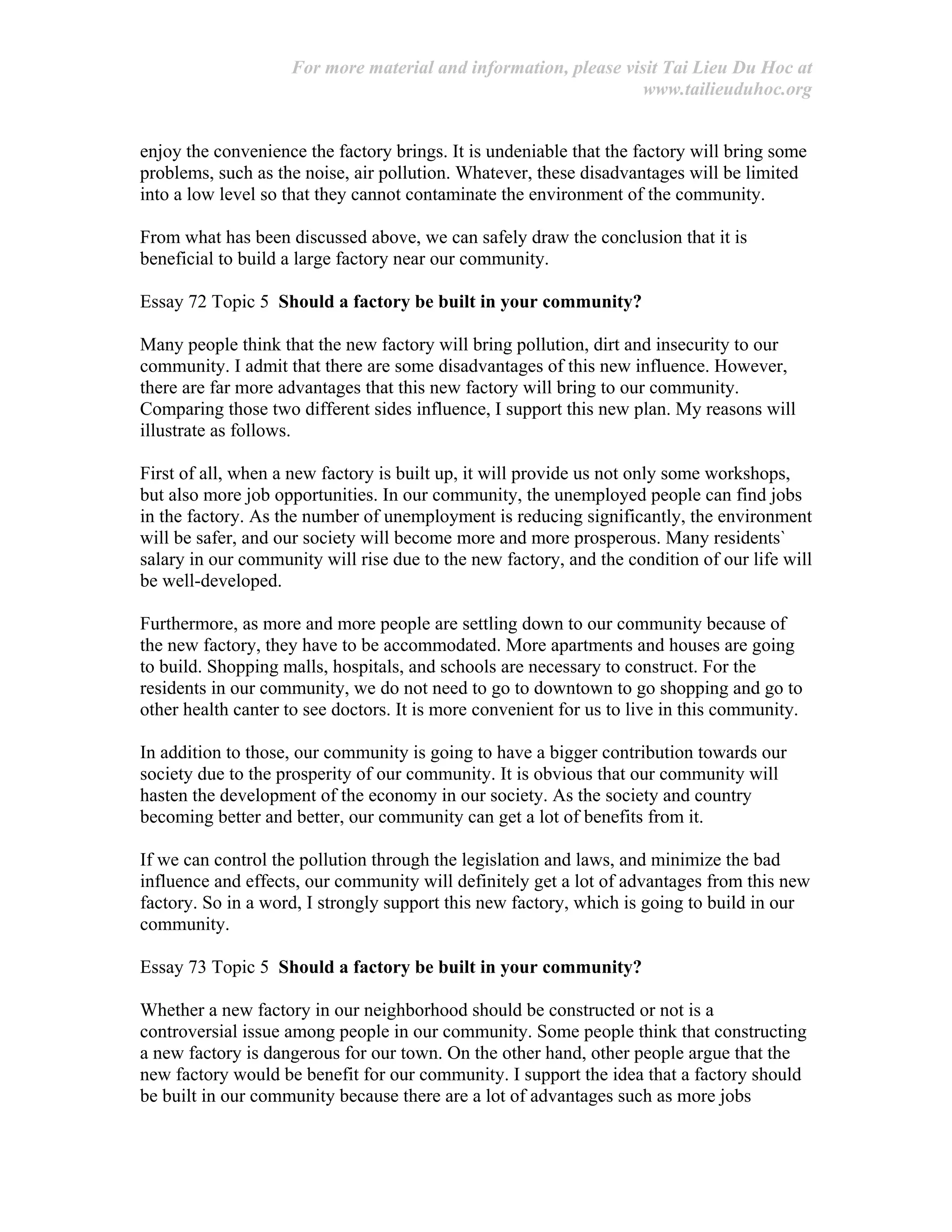 For more material and information, please visit Tai Lieu Du Hoc at
www.tailieuduhoc.org
enjoy the convenience the factory brings. It is undeniable that the factory will bring some
problems, such as the noise, air pollution. Whatever, these disadvantages will be limited
into a low level so that they cannot contaminate the environment of the community.
From what has been discussed above, we can safely draw the conclusion that it is
beneficial to build a large factory near our community.
Essay 72 Topic 5 Should a factory be built in your community?
Many people think that the new factory will bring pollution, dirt and insecurity to our
community. I admit that there are some disadvantages of this new influence. However,
there are far more advantages that this new factory will bring to our community.
Comparing those two different sides influence, I support this new plan. My reasons will
illustrate as follows.
First of all, when a new factory is built up, it will provide us not only some workshops,
but also more job opportunities. In our community, the unemployed people can find jobs
in the factory. As the number of unemployment is reducing significantly, the environment
will be safer, and our society will become more and more prosperous. Many residents`
salary in our community will rise due to the new factory, and the condition of our life will
be well-developed.
Furthermore, as more and more people are settling down to our community because of
the new factory, they have to be accommodated. More apartments and houses are going
to build. Shopping malls, hospitals, and schools are necessary to construct. For the
residents in our community, we do not need to go to downtown to go shopping and go to
other health canter to see doctors. It is more convenient for us to live in this community.
In addition to those, our community is going to have a bigger contribution towards our
society due to the prosperity of our community. It is obvious that our community will
hasten the development of the economy in our society. As the society and country
becoming better and better, our community can get a lot of benefits from it.
If we can control the pollution through the legislation and laws, and minimize the bad
influence and effects, our community will definitely get a lot of advantages from this new
factory. So in a word, I strongly support this new factory, which is going to build in our
community.
Essay 73 Topic 5 Should a factory be built in your community?
Whether a new factory in our neighborhood should be constructed or not is a
controversial issue among people in our community. Some people think that constructing
a new factory is dangerous for our town. On the other hand, other people argue that the
new factory would be benefit for our community. I support the idea that a factory should
be built in our community because there are a lot of advantages such as more jobs
 