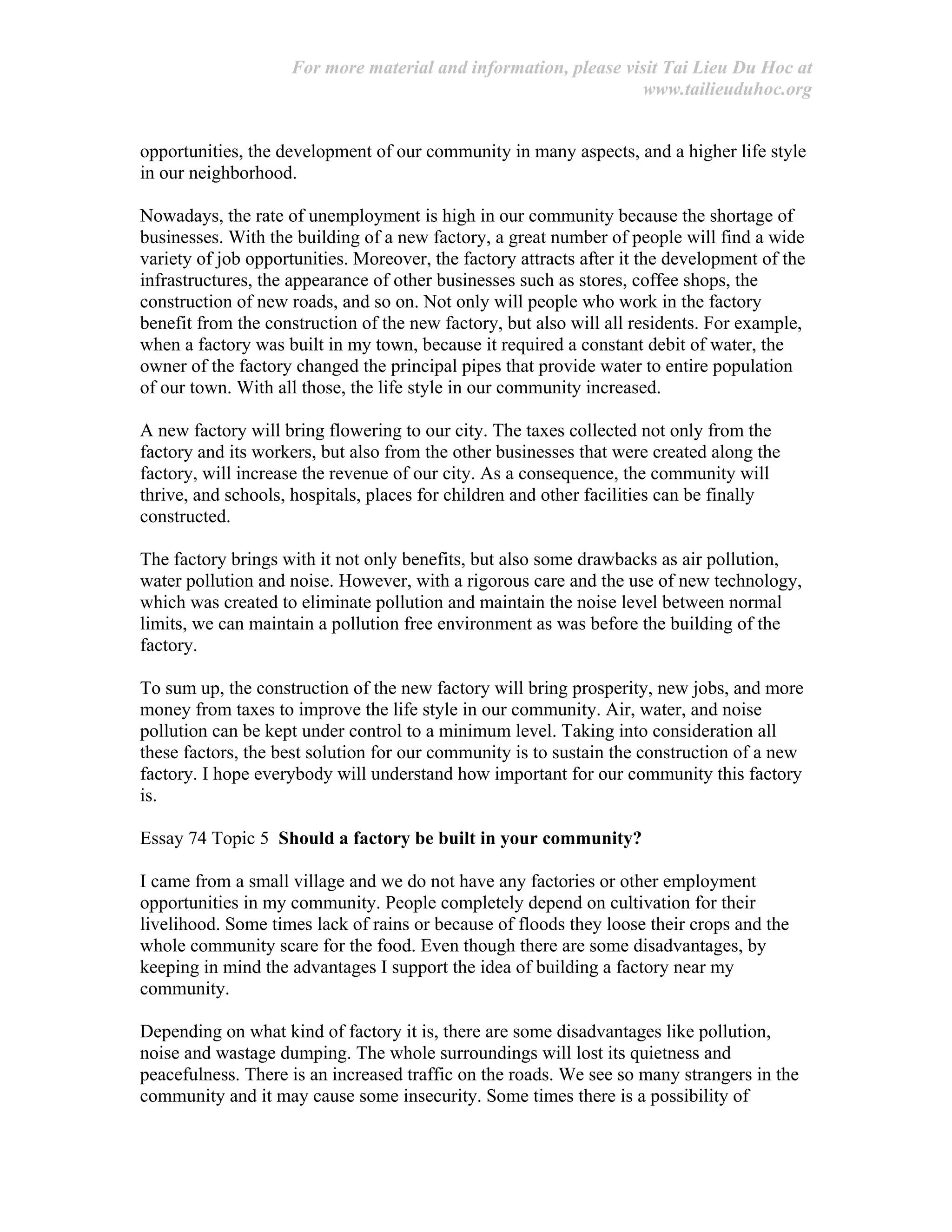 For more material and information, please visit Tai Lieu Du Hoc at
www.tailieuduhoc.org
opportunities, the development of our community in many aspects, and a higher life style
in our neighborhood.
Nowadays, the rate of unemployment is high in our community because the shortage of
businesses. With the building of a new factory, a great number of people will find a wide
variety of job opportunities. Moreover, the factory attracts after it the development of the
infrastructures, the appearance of other businesses such as stores, coffee shops, the
construction of new roads, and so on. Not only will people who work in the factory
benefit from the construction of the new factory, but also will all residents. For example,
when a factory was built in my town, because it required a constant debit of water, the
owner of the factory changed the principal pipes that provide water to entire population
of our town. With all those, the life style in our community increased.
A new factory will bring flowering to our city. The taxes collected not only from the
factory and its workers, but also from the other businesses that were created along the
factory, will increase the revenue of our city. As a consequence, the community will
thrive, and schools, hospitals, places for children and other facilities can be finally
constructed.
The factory brings with it not only benefits, but also some drawbacks as air pollution,
water pollution and noise. However, with a rigorous care and the use of new technology,
which was created to eliminate pollution and maintain the noise level between normal
limits, we can maintain a pollution free environment as was before the building of the
factory.
To sum up, the construction of the new factory will bring prosperity, new jobs, and more
money from taxes to improve the life style in our community. Air, water, and noise
pollution can be kept under control to a minimum level. Taking into consideration all
these factors, the best solution for our community is to sustain the construction of a new
factory. I hope everybody will understand how important for our community this factory
is.
Essay 74 Topic 5 Should a factory be built in your community?
I came from a small village and we do not have any factories or other employment
opportunities in my community. People completely depend on cultivation for their
livelihood. Some times lack of rains or because of floods they loose their crops and the
whole community scare for the food. Even though there are some disadvantages, by
keeping in mind the advantages I support the idea of building a factory near my
community.
Depending on what kind of factory it is, there are some disadvantages like pollution,
noise and wastage dumping. The whole surroundings will lost its quietness and
peacefulness. There is an increased traffic on the roads. We see so many strangers in the
community and it may cause some insecurity. Some times there is a possibility of
 