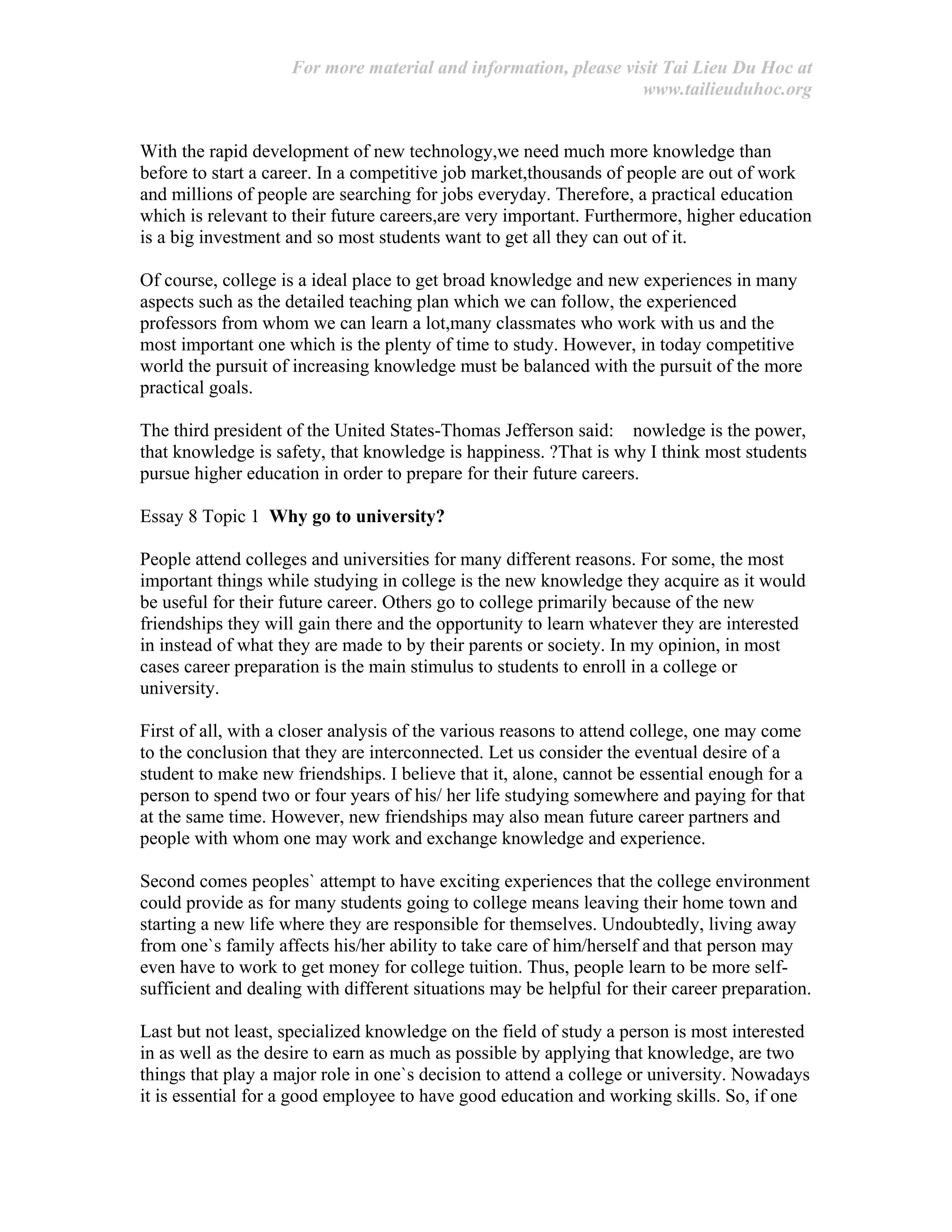 For more material and information, please visit Tai Lieu Du Hoc at
www.tailieuduhoc.org
With the rapid development of new technology,we need much more knowledge than
before to start a career. In a competitive job market,thousands of people are out of work
and millions of people are searching for jobs everyday. Therefore, a practical education
which is relevant to their future careers,are very important. Furthermore, higher education
is a big investment and so most students want to get all they can out of it.
Of course, college is a ideal place to get broad knowledge and new experiences in many
aspects such as the detailed teaching plan which we can follow, the experienced
professors from whom we can learn a lot,many classmates who work with us and the
most important one which is the plenty of time to study. However, in today competitive
world the pursuit of increasing knowledge must be balanced with the pursuit of the more
practical goals.
The third president of the United States-Thomas Jefferson said: nowledge is the power,
that knowledge is safety, that knowledge is happiness. ?That is why I think most students
pursue higher education in order to prepare for their future careers.
Essay 8 Topic 1 Why go to university?
People attend colleges and universities for many different reasons. For some, the most
important things while studying in college is the new knowledge they acquire as it would
be useful for their future career. Others go to college primarily because of the new
friendships they will gain there and the opportunity to learn whatever they are interested
in instead of what they are made to by their parents or society. In my opinion, in most
cases career preparation is the main stimulus to students to enroll in a college or
university.
First of all, with a closer analysis of the various reasons to attend college, one may come
to the conclusion that they are interconnected. Let us consider the eventual desire of a
student to make new friendships. I believe that it, alone, cannot be essential enough for a
person to spend two or four years of his/ her life studying somewhere and paying for that
at the same time. However, new friendships may also mean future career partners and
people with whom one may work and exchange knowledge and experience.
Second comes peoples` attempt to have exciting experiences that the college environment
could provide as for many students going to college means leaving their home town and
starting a new life where they are responsible for themselves. Undoubtedly, living away
from one`s family affects his/her ability to take care of him/herself and that person may
even have to work to get money for college tuition. Thus, people learn to be more self-
sufficient and dealing with different situations may be helpful for their career preparation.
Last but not least, specialized knowledge on the field of study a person is most interested
in as well as the desire to earn as much as possible by applying that knowledge, are two
things that play a major role in one`s decision to attend a college or university. Nowadays
it is essential for a good employee to have good education and working skills. So, if one
 