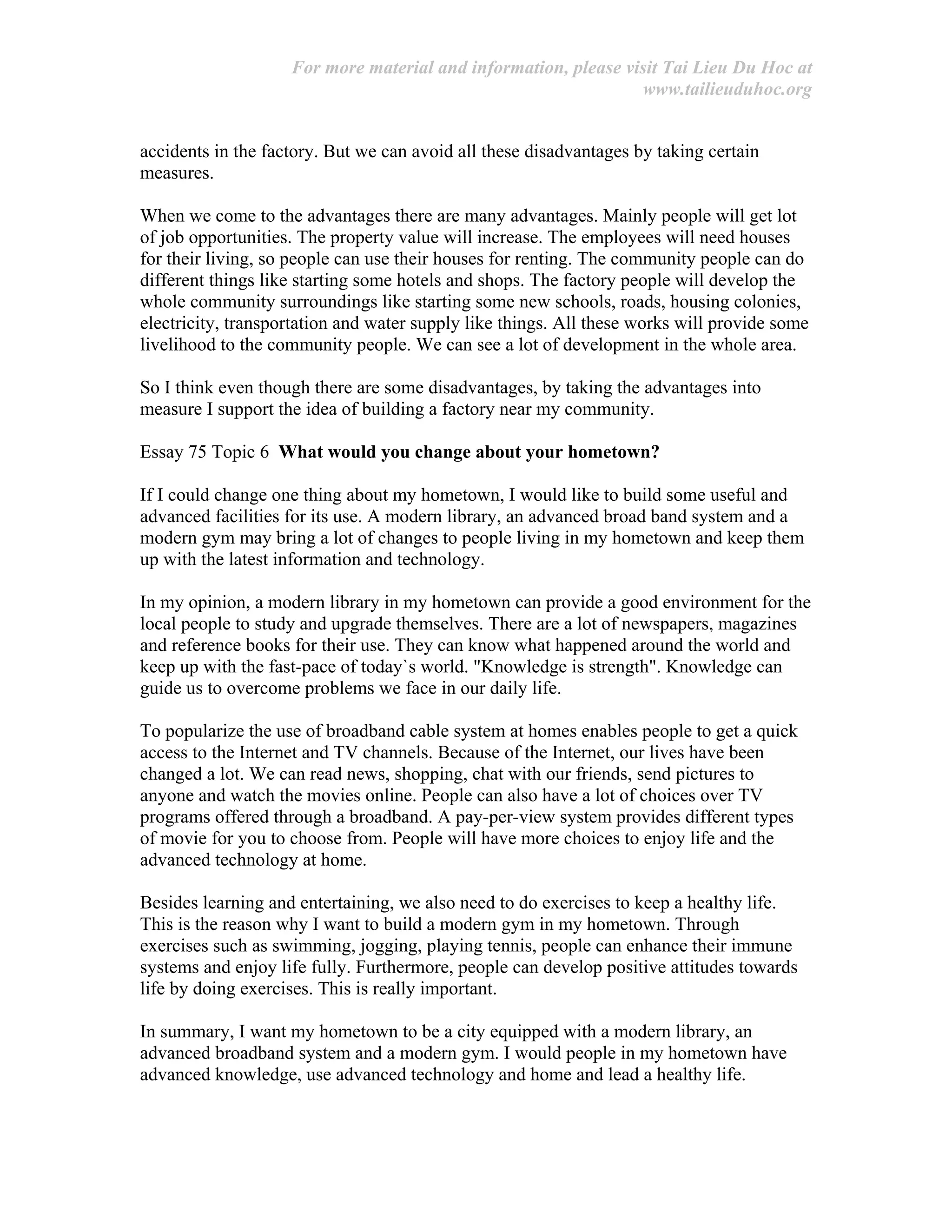 For more material and information, please visit Tai Lieu Du Hoc at
www.tailieuduhoc.org
accidents in the factory. But we can avoid all these disadvantages by taking certain
measures.
When we come to the advantages there are many advantages. Mainly people will get lot
of job opportunities. The property value will increase. The employees will need houses
for their living, so people can use their houses for renting. The community people can do
different things like starting some hotels and shops. The factory people will develop the
whole community surroundings like starting some new schools, roads, housing colonies,
electricity, transportation and water supply like things. All these works will provide some
livelihood to the community people. We can see a lot of development in the whole area.
So I think even though there are some disadvantages, by taking the advantages into
measure I support the idea of building a factory near my community.
Essay 75 Topic 6 What would you change about your hometown?
If I could change one thing about my hometown, I would like to build some useful and
advanced facilities for its use. A modern library, an advanced broad band system and a
modern gym may bring a lot of changes to people living in my hometown and keep them
up with the latest information and technology.
In my opinion, a modern library in my hometown can provide a good environment for the
local people to study and upgrade themselves. There are a lot of newspapers, magazines
and reference books for their use. They can know what happened around the world and
keep up with the fast-pace of today`s world. "Knowledge is strength". Knowledge can
guide us to overcome problems we face in our daily life.
To popularize the use of broadband cable system at homes enables people to get a quick
access to the Internet and TV channels. Because of the Internet, our lives have been
changed a lot. We can read news, shopping, chat with our friends, send pictures to
anyone and watch the movies online. People can also have a lot of choices over TV
programs offered through a broadband. A pay-per-view system provides different types
of movie for you to choose from. People will have more choices to enjoy life and the
advanced technology at home.
Besides learning and entertaining, we also need to do exercises to keep a healthy life.
This is the reason why I want to build a modern gym in my hometown. Through
exercises such as swimming, jogging, playing tennis, people can enhance their immune
systems and enjoy life fully. Furthermore, people can develop positive attitudes towards
life by doing exercises. This is really important.
In summary, I want my hometown to be a city equipped with a modern library, an
advanced broadband system and a modern gym. I would people in my hometown have
advanced knowledge, use advanced technology and home and lead a healthy life.
 