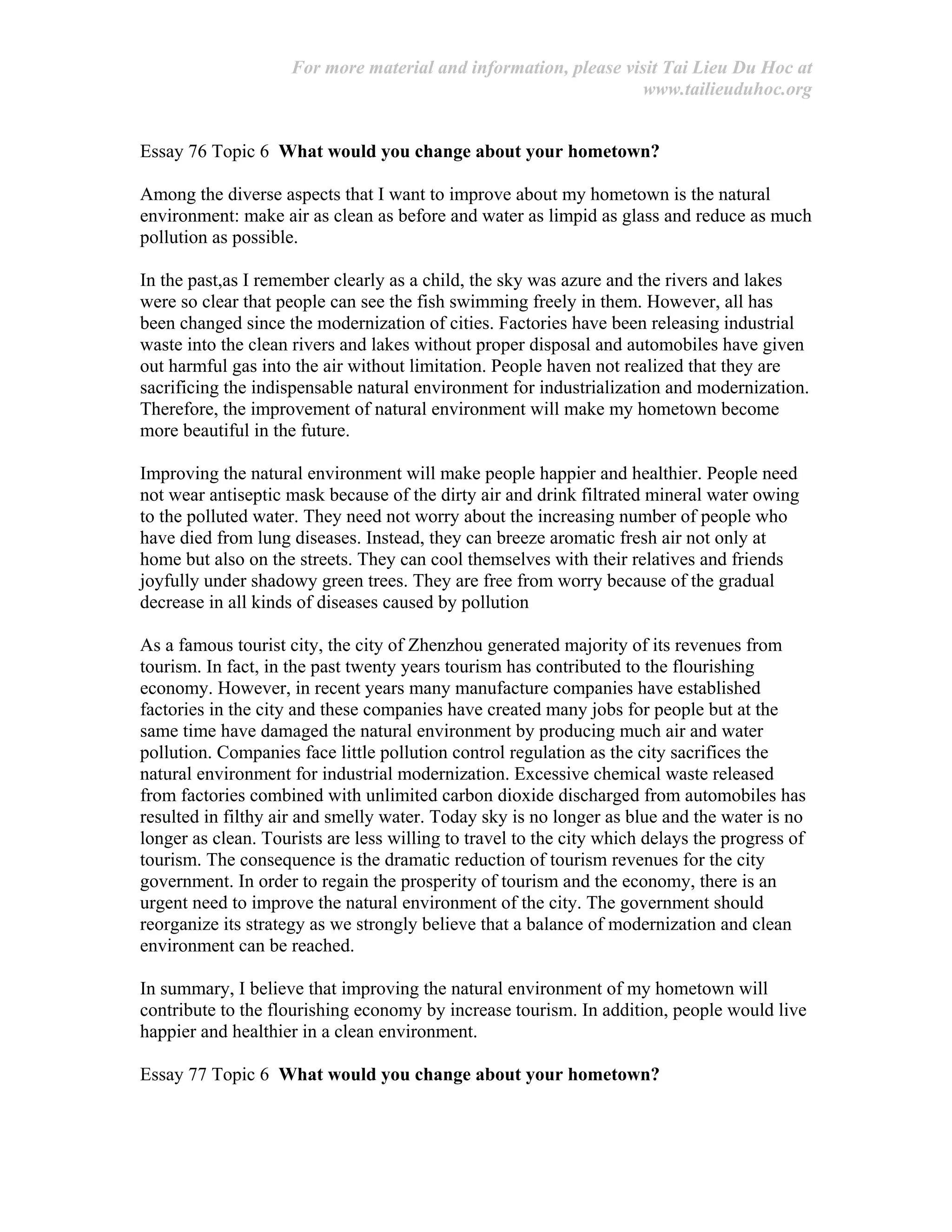 For more material and information, please visit Tai Lieu Du Hoc at
www.tailieuduhoc.org
Essay 76 Topic 6 What would you change about your hometown?
Among the diverse aspects that I want to improve about my hometown is the natural
environment: make air as clean as before and water as limpid as glass and reduce as much
pollution as possible.
In the past,as I remember clearly as a child, the sky was azure and the rivers and lakes
were so clear that people can see the fish swimming freely in them. However, all has
been changed since the modernization of cities. Factories have been releasing industrial
waste into the clean rivers and lakes without proper disposal and automobiles have given
out harmful gas into the air without limitation. People haven not realized that they are
sacrificing the indispensable natural environment for industrialization and modernization.
Therefore, the improvement of natural environment will make my hometown become
more beautiful in the future.
Improving the natural environment will make people happier and healthier. People need
not wear antiseptic mask because of the dirty air and drink filtrated mineral water owing
to the polluted water. They need not worry about the increasing number of people who
have died from lung diseases. Instead, they can breeze aromatic fresh air not only at
home but also on the streets. They can cool themselves with their relatives and friends
joyfully under shadowy green trees. They are free from worry because of the gradual
decrease in all kinds of diseases caused by pollution
As a famous tourist city, the city of Zhenzhou generated majority of its revenues from
tourism. In fact, in the past twenty years tourism has contributed to the flourishing
economy. However, in recent years many manufacture companies have established
factories in the city and these companies have created many jobs for people but at the
same time have damaged the natural environment by producing much air and water
pollution. Companies face little pollution control regulation as the city sacrifices the
natural environment for industrial modernization. Excessive chemical waste released
from factories combined with unlimited carbon dioxide discharged from automobiles has
resulted in filthy air and smelly water. Today sky is no longer as blue and the water is no
longer as clean. Tourists are less willing to travel to the city which delays the progress of
tourism. The consequence is the dramatic reduction of tourism revenues for the city
government. In order to regain the prosperity of tourism and the economy, there is an
urgent need to improve the natural environment of the city. The government should
reorganize its strategy as we strongly believe that a balance of modernization and clean
environment can be reached.
In summary, I believe that improving the natural environment of my hometown will
contribute to the flourishing economy by increase tourism. In addition, people would live
happier and healthier in a clean environment.
Essay 77 Topic 6 What would you change about your hometown?
 