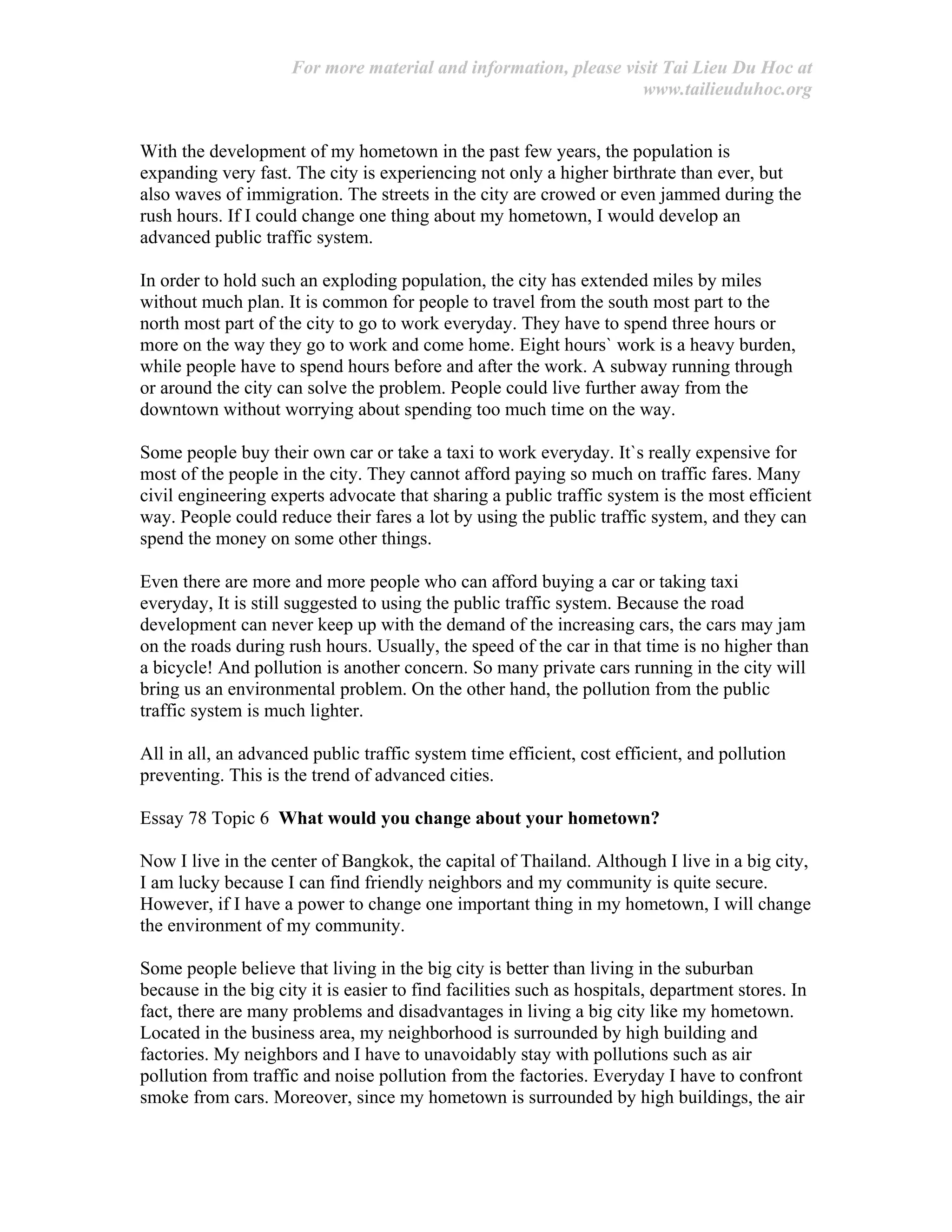 For more material and information, please visit Tai Lieu Du Hoc at
www.tailieuduhoc.org
With the development of my hometown in the past few years, the population is
expanding very fast. The city is experiencing not only a higher birthrate than ever, but
also waves of immigration. The streets in the city are crowed or even jammed during the
rush hours. If I could change one thing about my hometown, I would develop an
advanced public traffic system.
In order to hold such an exploding population, the city has extended miles by miles
without much plan. It is common for people to travel from the south most part to the
north most part of the city to go to work everyday. They have to spend three hours or
more on the way they go to work and come home. Eight hours` work is a heavy burden,
while people have to spend hours before and after the work. A subway running through
or around the city can solve the problem. People could live further away from the
downtown without worrying about spending too much time on the way.
Some people buy their own car or take a taxi to work everyday. It`s really expensive for
most of the people in the city. They cannot afford paying so much on traffic fares. Many
civil engineering experts advocate that sharing a public traffic system is the most efficient
way. People could reduce their fares a lot by using the public traffic system, and they can
spend the money on some other things.
Even there are more and more people who can afford buying a car or taking taxi
everyday, It is still suggested to using the public traffic system. Because the road
development can never keep up with the demand of the increasing cars, the cars may jam
on the roads during rush hours. Usually, the speed of the car in that time is no higher than
a bicycle! And pollution is another concern. So many private cars running in the city will
bring us an environmental problem. On the other hand, the pollution from the public
traffic system is much lighter.
All in all, an advanced public traffic system time efficient, cost efficient, and pollution
preventing. This is the trend of advanced cities.
Essay 78 Topic 6 What would you change about your hometown?
Now I live in the center of Bangkok, the capital of Thailand. Although I live in a big city,
I am lucky because I can find friendly neighbors and my community is quite secure.
However, if I have a power to change one important thing in my hometown, I will change
the environment of my community.
Some people believe that living in the big city is better than living in the suburban
because in the big city it is easier to find facilities such as hospitals, department stores. In
fact, there are many problems and disadvantages in living a big city like my hometown.
Located in the business area, my neighborhood is surrounded by high building and
factories. My neighbors and I have to unavoidably stay with pollutions such as air
pollution from traffic and noise pollution from the factories. Everyday I have to confront
smoke from cars. Moreover, since my hometown is surrounded by high buildings, the air
 