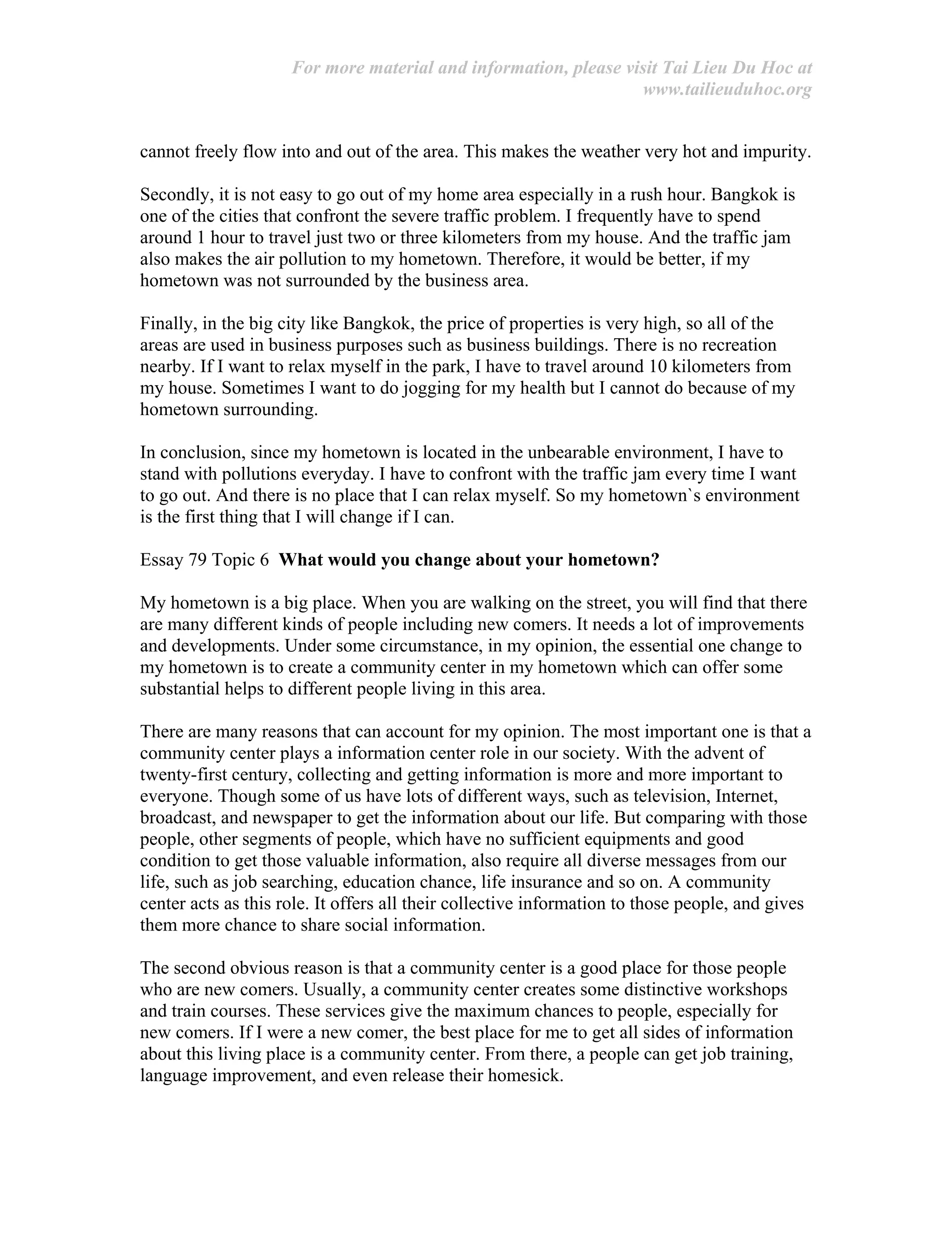 For more material and information, please visit Tai Lieu Du Hoc at
www.tailieuduhoc.org
cannot freely flow into and out of the area. This makes the weather very hot and impurity.
Secondly, it is not easy to go out of my home area especially in a rush hour. Bangkok is
one of the cities that confront the severe traffic problem. I frequently have to spend
around 1 hour to travel just two or three kilometers from my house. And the traffic jam
also makes the air pollution to my hometown. Therefore, it would be better, if my
hometown was not surrounded by the business area.
Finally, in the big city like Bangkok, the price of properties is very high, so all of the
areas are used in business purposes such as business buildings. There is no recreation
nearby. If I want to relax myself in the park, I have to travel around 10 kilometers from
my house. Sometimes I want to do jogging for my health but I cannot do because of my
hometown surrounding.
In conclusion, since my hometown is located in the unbearable environment, I have to
stand with pollutions everyday. I have to confront with the traffic jam every time I want
to go out. And there is no place that I can relax myself. So my hometown`s environment
is the first thing that I will change if I can.
Essay 79 Topic 6 What would you change about your hometown?
My hometown is a big place. When you are walking on the street, you will find that there
are many different kinds of people including new comers. It needs a lot of improvements
and developments. Under some circumstance, in my opinion, the essential one change to
my hometown is to create a community center in my hometown which can offer some
substantial helps to different people living in this area.
There are many reasons that can account for my opinion. The most important one is that a
community center plays a information center role in our society. With the advent of
twenty-first century, collecting and getting information is more and more important to
everyone. Though some of us have lots of different ways, such as television, Internet,
broadcast, and newspaper to get the information about our life. But comparing with those
people, other segments of people, which have no sufficient equipments and good
condition to get those valuable information, also require all diverse messages from our
life, such as job searching, education chance, life insurance and so on. A community
center acts as this role. It offers all their collective information to those people, and gives
them more chance to share social information.
The second obvious reason is that a community center is a good place for those people
who are new comers. Usually, a community center creates some distinctive workshops
and train courses. These services give the maximum chances to people, especially for
new comers. If I were a new comer, the best place for me to get all sides of information
about this living place is a community center. From there, a people can get job training,
language improvement, and even release their homesick.
 