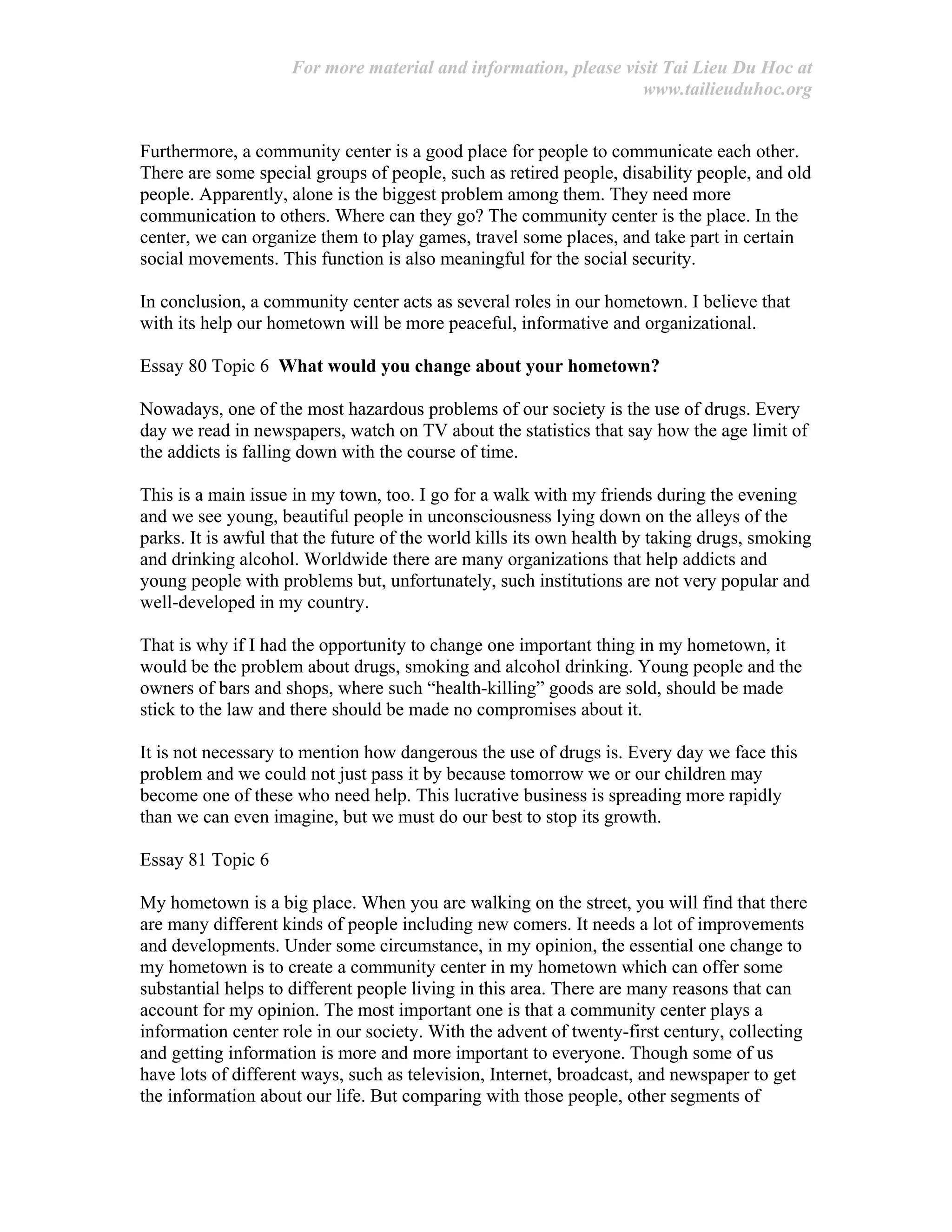 For more material and information, please visit Tai Lieu Du Hoc at
www.tailieuduhoc.org
Furthermore, a community center is a good place for people to communicate each other.
There are some special groups of people, such as retired people, disability people, and old
people. Apparently, alone is the biggest problem among them. They need more
communication to others. Where can they go? The community center is the place. In the
center, we can organize them to play games, travel some places, and take part in certain
social movements. This function is also meaningful for the social security.
In conclusion, a community center acts as several roles in our hometown. I believe that
with its help our hometown will be more peaceful, informative and organizational.
Essay 80 Topic 6 What would you change about your hometown?
Nowadays, one of the most hazardous problems of our society is the use of drugs. Every
day we read in newspapers, watch on TV about the statistics that say how the age limit of
the addicts is falling down with the course of time.
This is a main issue in my town, too. I go for a walk with my friends during the evening
and we see young, beautiful people in unconsciousness lying down on the alleys of the
parks. It is awful that the future of the world kills its own health by taking drugs, smoking
and drinking alcohol. Worldwide there are many organizations that help addicts and
young people with problems but, unfortunately, such institutions are not very popular and
well-developed in my country.
That is why if I had the opportunity to change one important thing in my hometown, it
would be the problem about drugs, smoking and alcohol drinking. Young people and the
owners of bars and shops, where such “health-killing” goods are sold, should be made
stick to the law and there should be made no compromises about it.
It is not necessary to mention how dangerous the use of drugs is. Every day we face this
problem and we could not just pass it by because tomorrow we or our children may
become one of these who need help. This lucrative business is spreading more rapidly
than we can even imagine, but we must do our best to stop its growth.
Essay 81 Topic 6
My hometown is a big place. When you are walking on the street, you will find that there
are many different kinds of people including new comers. It needs a lot of improvements
and developments. Under some circumstance, in my opinion, the essential one change to
my hometown is to create a community center in my hometown which can offer some
substantial helps to different people living in this area. There are many reasons that can
account for my opinion. The most important one is that a community center plays a
information center role in our society. With the advent of twenty-first century, collecting
and getting information is more and more important to everyone. Though some of us
have lots of different ways, such as television, Internet, broadcast, and newspaper to get
the information about our life. But comparing with those people, other segments of
 