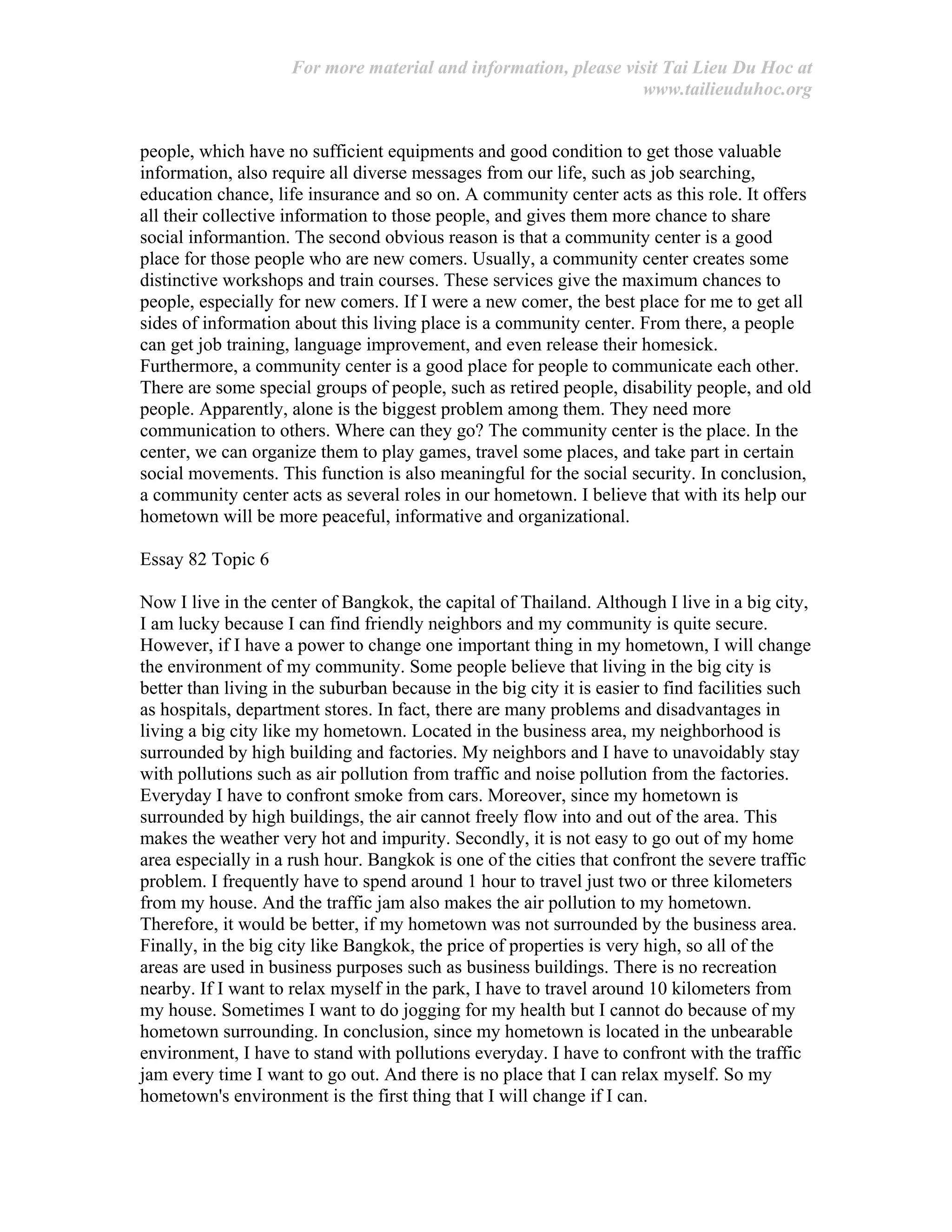 For more material and information, please visit Tai Lieu Du Hoc at
www.tailieuduhoc.org
people, which have no sufficient equipments and good condition to get those valuable
information, also require all diverse messages from our life, such as job searching,
education chance, life insurance and so on. A community center acts as this role. It offers
all their collective information to those people, and gives them more chance to share
social informantion. The second obvious reason is that a community center is a good
place for those people who are new comers. Usually, a community center creates some
distinctive workshops and train courses. These services give the maximum chances to
people, especially for new comers. If I were a new comer, the best place for me to get all
sides of information about this living place is a community center. From there, a people
can get job training, language improvement, and even release their homesick.
Furthermore, a community center is a good place for people to communicate each other.
There are some special groups of people, such as retired people, disability people, and old
people. Apparently, alone is the biggest problem among them. They need more
communication to others. Where can they go? The community center is the place. In the
center, we can organize them to play games, travel some places, and take part in certain
social movements. This function is also meaningful for the social security. In conclusion,
a community center acts as several roles in our hometown. I believe that with its help our
hometown will be more peaceful, informative and organizational.
Essay 82 Topic 6
Now I live in the center of Bangkok, the capital of Thailand. Although I live in a big city,
I am lucky because I can find friendly neighbors and my community is quite secure.
However, if I have a power to change one important thing in my hometown, I will change
the environment of my community. Some people believe that living in the big city is
better than living in the suburban because in the big city it is easier to find facilities such
as hospitals, department stores. In fact, there are many problems and disadvantages in
living a big city like my hometown. Located in the business area, my neighborhood is
surrounded by high building and factories. My neighbors and I have to unavoidably stay
with pollutions such as air pollution from traffic and noise pollution from the factories.
Everyday I have to confront smoke from cars. Moreover, since my hometown is
surrounded by high buildings, the air cannot freely flow into and out of the area. This
makes the weather very hot and impurity. Secondly, it is not easy to go out of my home
area especially in a rush hour. Bangkok is one of the cities that confront the severe traffic
problem. I frequently have to spend around 1 hour to travel just two or three kilometers
from my house. And the traffic jam also makes the air pollution to my hometown.
Therefore, it would be better, if my hometown was not surrounded by the business area.
Finally, in the big city like Bangkok, the price of properties is very high, so all of the
areas are used in business purposes such as business buildings. There is no recreation
nearby. If I want to relax myself in the park, I have to travel around 10 kilometers from
my house. Sometimes I want to do jogging for my health but I cannot do because of my
hometown surrounding. In conclusion, since my hometown is located in the unbearable
environment, I have to stand with pollutions everyday. I have to confront with the traffic
jam every time I want to go out. And there is no place that I can relax myself. So my
hometown's environment is the first thing that I will change if I can.
 