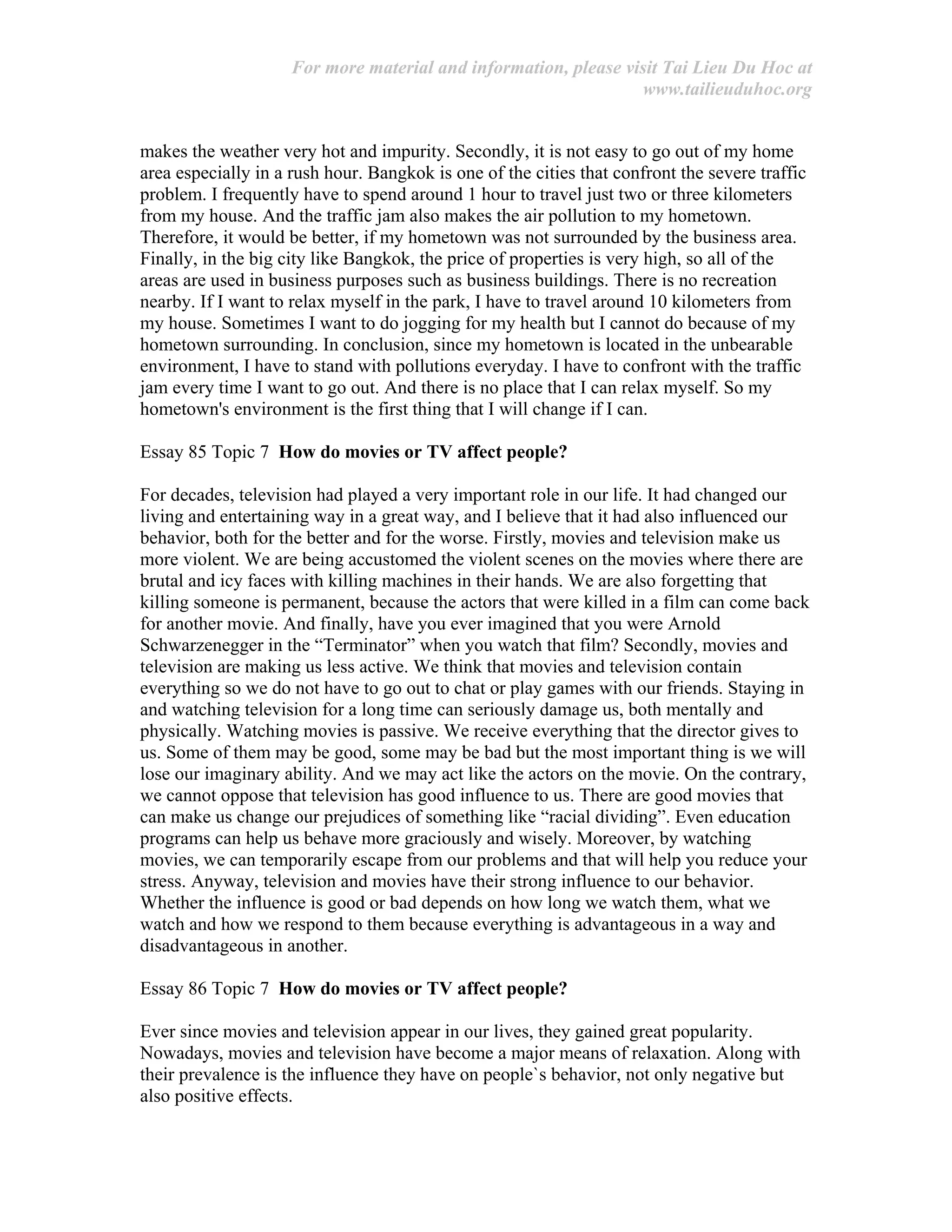 For more material and information, please visit Tai Lieu Du Hoc at
www.tailieuduhoc.org
makes the weather very hot and impurity. Secondly, it is not easy to go out of my home
area especially in a rush hour. Bangkok is one of the cities that confront the severe traffic
problem. I frequently have to spend around 1 hour to travel just two or three kilometers
from my house. And the traffic jam also makes the air pollution to my hometown.
Therefore, it would be better, if my hometown was not surrounded by the business area.
Finally, in the big city like Bangkok, the price of properties is very high, so all of the
areas are used in business purposes such as business buildings. There is no recreation
nearby. If I want to relax myself in the park, I have to travel around 10 kilometers from
my house. Sometimes I want to do jogging for my health but I cannot do because of my
hometown surrounding. In conclusion, since my hometown is located in the unbearable
environment, I have to stand with pollutions everyday. I have to confront with the traffic
jam every time I want to go out. And there is no place that I can relax myself. So my
hometown's environment is the first thing that I will change if I can.
Essay 85 Topic 7 How do movies or TV affect people?
For decades, television had played a very important role in our life. It had changed our
living and entertaining way in a great way, and I believe that it had also influenced our
behavior, both for the better and for the worse. Firstly, movies and television make us
more violent. We are being accustomed the violent scenes on the movies where there are
brutal and icy faces with killing machines in their hands. We are also forgetting that
killing someone is permanent, because the actors that were killed in a film can come back
for another movie. And finally, have you ever imagined that you were Arnold
Schwarzenegger in the “Terminator” when you watch that film? Secondly, movies and
television are making us less active. We think that movies and television contain
everything so we do not have to go out to chat or play games with our friends. Staying in
and watching television for a long time can seriously damage us, both mentally and
physically. Watching movies is passive. We receive everything that the director gives to
us. Some of them may be good, some may be bad but the most important thing is we will
lose our imaginary ability. And we may act like the actors on the movie. On the contrary,
we cannot oppose that television has good influence to us. There are good movies that
can make us change our prejudices of something like “racial dividing”. Even education
programs can help us behave more graciously and wisely. Moreover, by watching
movies, we can temporarily escape from our problems and that will help you reduce your
stress. Anyway, television and movies have their strong influence to our behavior.
Whether the influence is good or bad depends on how long we watch them, what we
watch and how we respond to them because everything is advantageous in a way and
disadvantageous in another.
Essay 86 Topic 7 How do movies or TV affect people?
Ever since movies and television appear in our lives, they gained great popularity.
Nowadays, movies and television have become a major means of relaxation. Along with
their prevalence is the influence they have on people`s behavior, not only negative but
also positive effects.
 