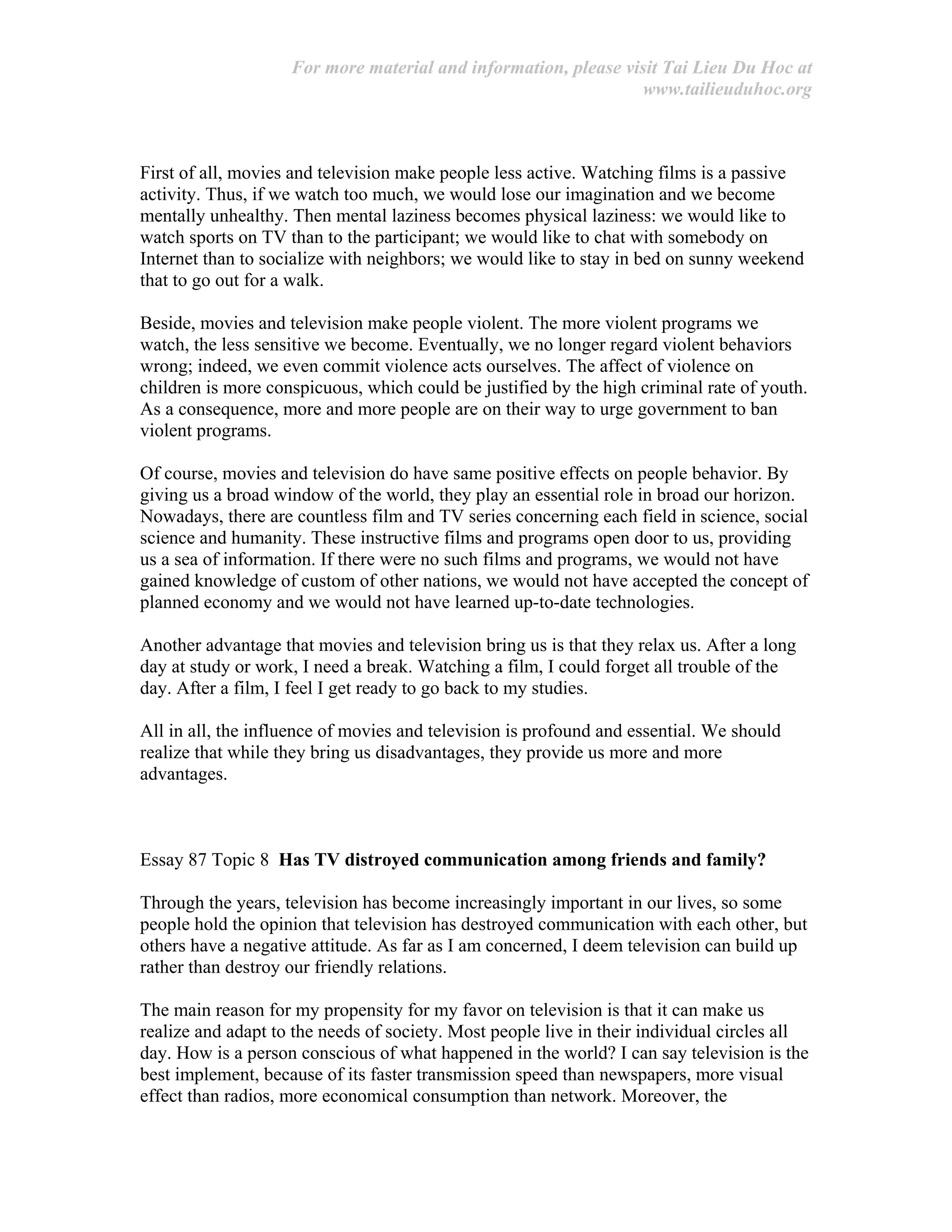 For more material and information, please visit Tai Lieu Du Hoc at
www.tailieuduhoc.org
First of all, movies and television make people less active. Watching films is a passive
activity. Thus, if we watch too much, we would lose our imagination and we become
mentally unhealthy. Then mental laziness becomes physical laziness: we would like to
watch sports on TV than to the participant; we would like to chat with somebody on
Internet than to socialize with neighbors; we would like to stay in bed on sunny weekend
that to go out for a walk.
Beside, movies and television make people violent. The more violent programs we
watch, the less sensitive we become. Eventually, we no longer regard violent behaviors
wrong; indeed, we even commit violence acts ourselves. The affect of violence on
children is more conspicuous, which could be justified by the high criminal rate of youth.
As a consequence, more and more people are on their way to urge government to ban
violent programs.
Of course, movies and television do have same positive effects on people behavior. By
giving us a broad window of the world, they play an essential role in broad our horizon.
Nowadays, there are countless film and TV series concerning each field in science, social
science and humanity. These instructive films and programs open door to us, providing
us a sea of information. If there were no such films and programs, we would not have
gained knowledge of custom of other nations, we would not have accepted the concept of
planned economy and we would not have learned up-to-date technologies.
Another advantage that movies and television bring us is that they relax us. After a long
day at study or work, I need a break. Watching a film, I could forget all trouble of the
day. After a film, I feel I get ready to go back to my studies.
All in all, the influence of movies and television is profound and essential. We should
realize that while they bring us disadvantages, they provide us more and more
advantages.
Essay 87 Topic 8 Has TV distroyed communication among friends and family?
Through the years, television has become increasingly important in our lives, so some
people hold the opinion that television has destroyed communication with each other, but
others have a negative attitude. As far as I am concerned, I deem television can build up
rather than destroy our friendly relations.
The main reason for my propensity for my favor on television is that it can make us
realize and adapt to the needs of society. Most people live in their individual circles all
day. How is a person conscious of what happened in the world? I can say television is the
best implement, because of its faster transmission speed than newspapers, more visual
effect than radios, more economical consumption than network. Moreover, the
 
