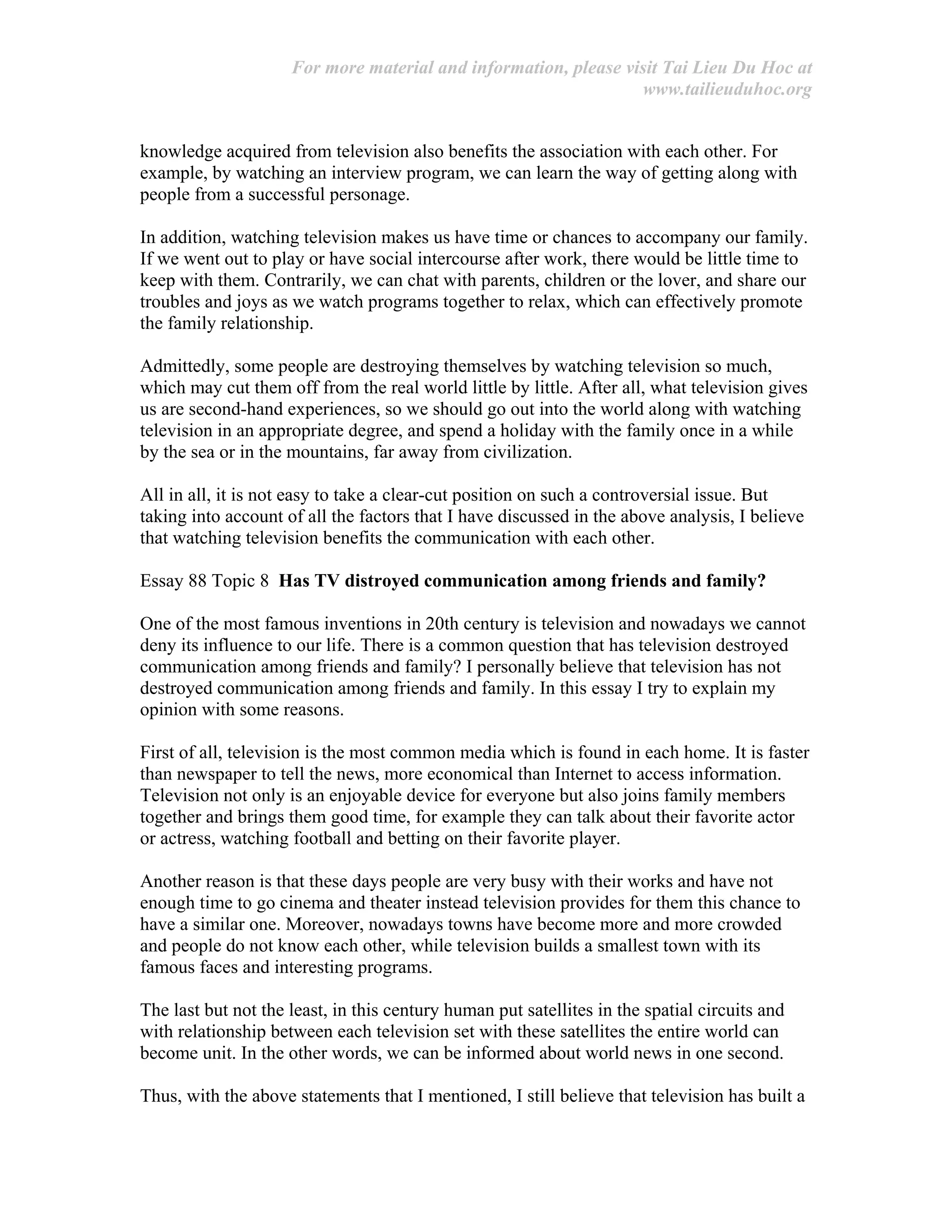 For more material and information, please visit Tai Lieu Du Hoc at
www.tailieuduhoc.org
knowledge acquired from television also benefits the association with each other. For
example, by watching an interview program, we can learn the way of getting along with
people from a successful personage.
In addition, watching television makes us have time or chances to accompany our family.
If we went out to play or have social intercourse after work, there would be little time to
keep with them. Contrarily, we can chat with parents, children or the lover, and share our
troubles and joys as we watch programs together to relax, which can effectively promote
the family relationship.
Admittedly, some people are destroying themselves by watching television so much,
which may cut them off from the real world little by little. After all, what television gives
us are second-hand experiences, so we should go out into the world along with watching
television in an appropriate degree, and spend a holiday with the family once in a while
by the sea or in the mountains, far away from civilization.
All in all, it is not easy to take a clear-cut position on such a controversial issue. But
taking into account of all the factors that I have discussed in the above analysis, I believe
that watching television benefits the communication with each other.
Essay 88 Topic 8 Has TV distroyed communication among friends and family?
One of the most famous inventions in 20th century is television and nowadays we cannot
deny its influence to our life. There is a common question that has television destroyed
communication among friends and family? I personally believe that television has not
destroyed communication among friends and family. In this essay I try to explain my
opinion with some reasons.
First of all, television is the most common media which is found in each home. It is faster
than newspaper to tell the news, more economical than Internet to access information.
Television not only is an enjoyable device for everyone but also joins family members
together and brings them good time, for example they can talk about their favorite actor
or actress, watching football and betting on their favorite player.
Another reason is that these days people are very busy with their works and have not
enough time to go cinema and theater instead television provides for them this chance to
have a similar one. Moreover, nowadays towns have become more and more crowded
and people do not know each other, while television builds a smallest town with its
famous faces and interesting programs.
The last but not the least, in this century human put satellites in the spatial circuits and
with relationship between each television set with these satellites the entire world can
become unit. In the other words, we can be informed about world news in one second.
Thus, with the above statements that I mentioned, I still believe that television has built a
 