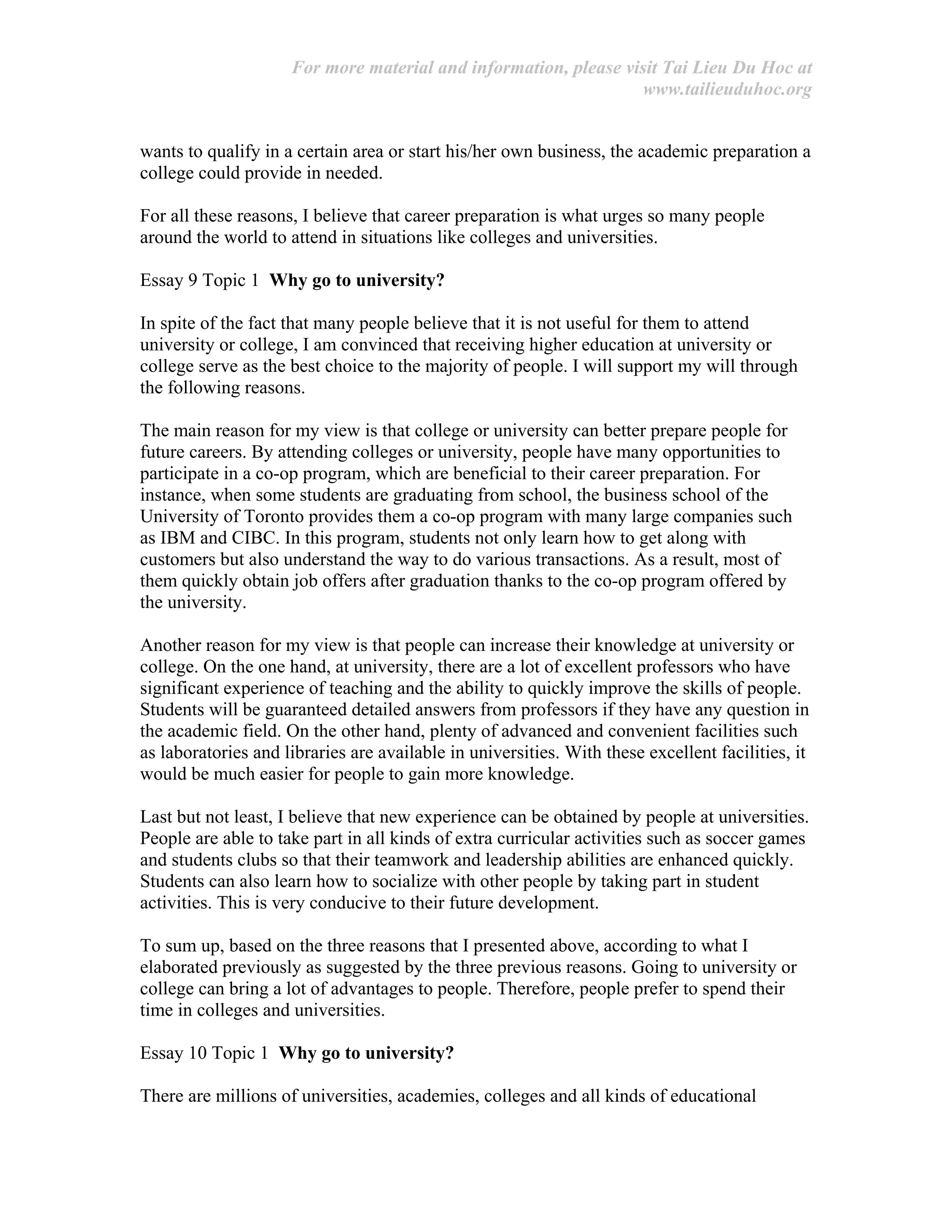 For more material and information, please visit Tai Lieu Du Hoc at
www.tailieuduhoc.org
wants to qualify in a certain area or start his/her own business, the academic preparation a
college could provide in needed.
For all these reasons, I believe that career preparation is what urges so many people
around the world to attend in situations like colleges and universities.
Essay 9 Topic 1 Why go to university?
In spite of the fact that many people believe that it is not useful for them to attend
university or college, I am convinced that receiving higher education at university or
college serve as the best choice to the majority of people. I will support my will through
the following reasons.
The main reason for my view is that college or university can better prepare people for
future careers. By attending colleges or university, people have many opportunities to
participate in a co-op program, which are beneficial to their career preparation. For
instance, when some students are graduating from school, the business school of the
University of Toronto provides them a co-op program with many large companies such
as IBM and CIBC. In this program, students not only learn how to get along with
customers but also understand the way to do various transactions. As a result, most of
them quickly obtain job offers after graduation thanks to the co-op program offered by
the university.
Another reason for my view is that people can increase their knowledge at university or
college. On the one hand, at university, there are a lot of excellent professors who have
significant experience of teaching and the ability to quickly improve the skills of people.
Students will be guaranteed detailed answers from professors if they have any question in
the academic field. On the other hand, plenty of advanced and convenient facilities such
as laboratories and libraries are available in universities. With these excellent facilities, it
would be much easier for people to gain more knowledge.
Last but not least, I believe that new experience can be obtained by people at universities.
People are able to take part in all kinds of extra curricular activities such as soccer games
and students clubs so that their teamwork and leadership abilities are enhanced quickly.
Students can also learn how to socialize with other people by taking part in student
activities. This is very conducive to their future development.
To sum up, based on the three reasons that I presented above, according to what I
elaborated previously as suggested by the three previous reasons. Going to university or
college can bring a lot of advantages to people. Therefore, people prefer to spend their
time in colleges and universities.
Essay 10 Topic 1 Why go to university?
There are millions of universities, academies, colleges and all kinds of educational
 