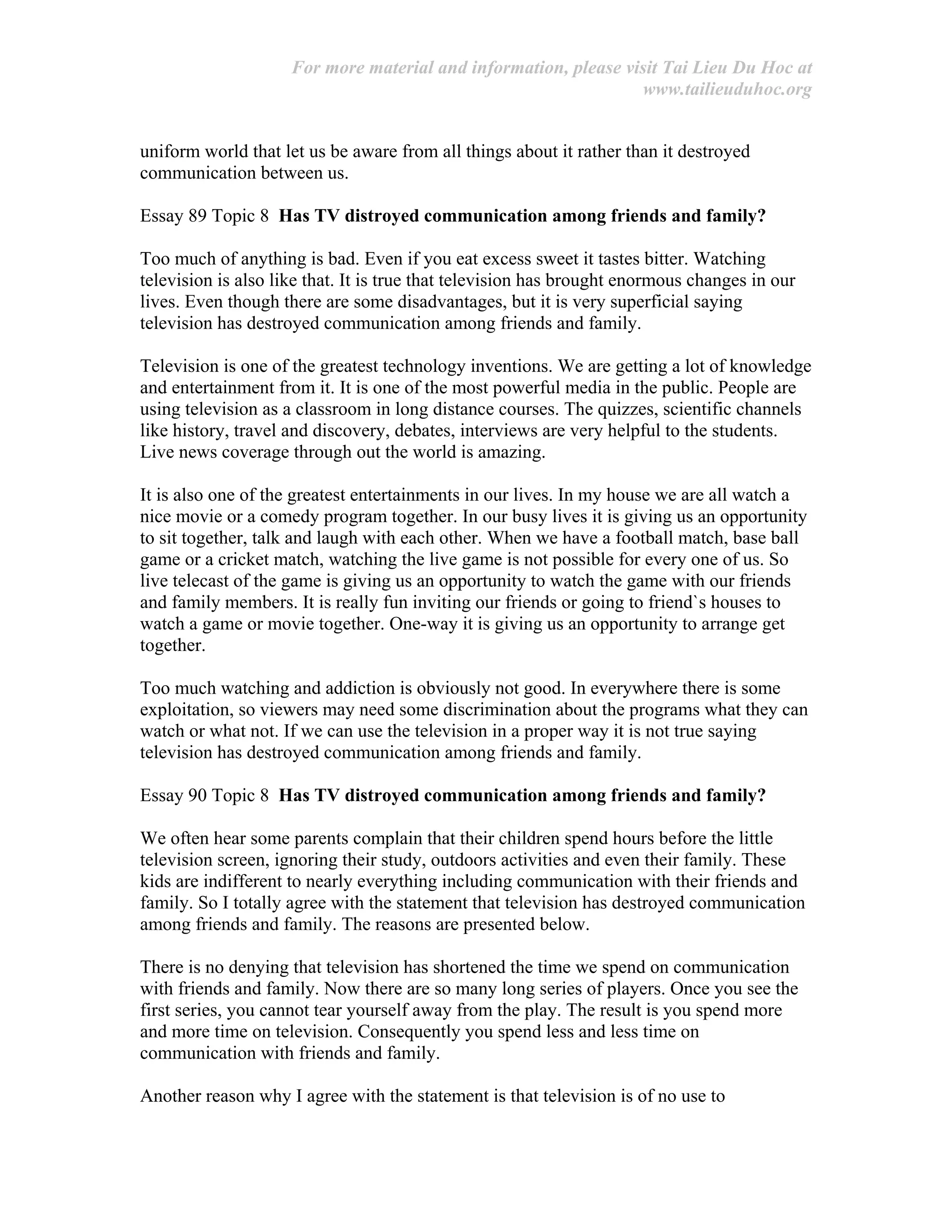 For more material and information, please visit Tai Lieu Du Hoc at
www.tailieuduhoc.org
uniform world that let us be aware from all things about it rather than it destroyed
communication between us.
Essay 89 Topic 8 Has TV distroyed communication among friends and family?
Too much of anything is bad. Even if you eat excess sweet it tastes bitter. Watching
television is also like that. It is true that television has brought enormous changes in our
lives. Even though there are some disadvantages, but it is very superficial saying
television has destroyed communication among friends and family.
Television is one of the greatest technology inventions. We are getting a lot of knowledge
and entertainment from it. It is one of the most powerful media in the public. People are
using television as a classroom in long distance courses. The quizzes, scientific channels
like history, travel and discovery, debates, interviews are very helpful to the students.
Live news coverage through out the world is amazing.
It is also one of the greatest entertainments in our lives. In my house we are all watch a
nice movie or a comedy program together. In our busy lives it is giving us an opportunity
to sit together, talk and laugh with each other. When we have a football match, base ball
game or a cricket match, watching the live game is not possible for every one of us. So
live telecast of the game is giving us an opportunity to watch the game with our friends
and family members. It is really fun inviting our friends or going to friend`s houses to
watch a game or movie together. One-way it is giving us an opportunity to arrange get
together.
Too much watching and addiction is obviously not good. In everywhere there is some
exploitation, so viewers may need some discrimination about the programs what they can
watch or what not. If we can use the television in a proper way it is not true saying
television has destroyed communication among friends and family.
Essay 90 Topic 8 Has TV distroyed communication among friends and family?
We often hear some parents complain that their children spend hours before the little
television screen, ignoring their study, outdoors activities and even their family. These
kids are indifferent to nearly everything including communication with their friends and
family. So I totally agree with the statement that television has destroyed communication
among friends and family. The reasons are presented below.
There is no denying that television has shortened the time we spend on communication
with friends and family. Now there are so many long series of players. Once you see the
first series, you cannot tear yourself away from the play. The result is you spend more
and more time on television. Consequently you spend less and less time on
communication with friends and family.
Another reason why I agree with the statement is that television is of no use to
 