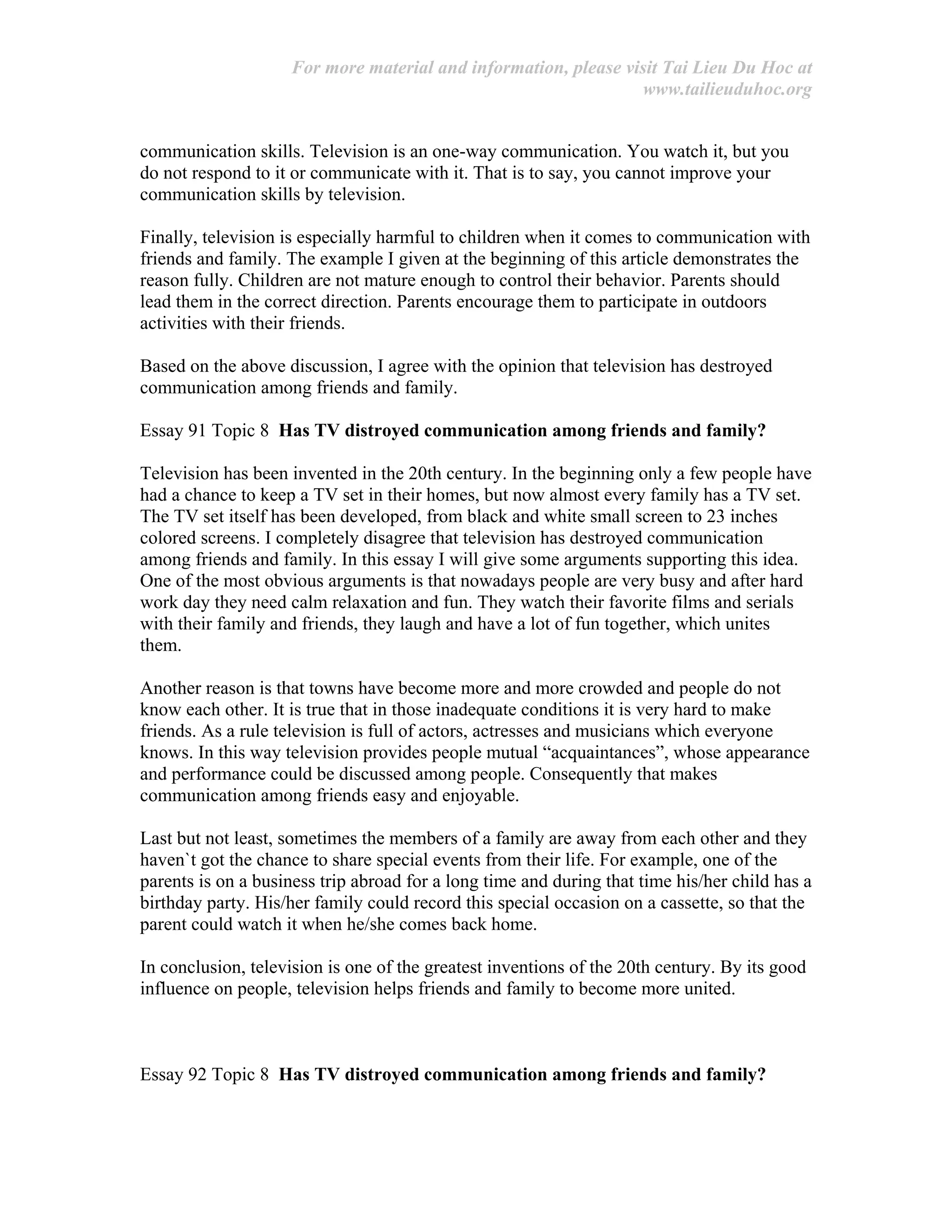 For more material and information, please visit Tai Lieu Du Hoc at
www.tailieuduhoc.org
communication skills. Television is an one-way communication. You watch it, but you
do not respond to it or communicate with it. That is to say, you cannot improve your
communication skills by television.
Finally, television is especially harmful to children when it comes to communication with
friends and family. The example I given at the beginning of this article demonstrates the
reason fully. Children are not mature enough to control their behavior. Parents should
lead them in the correct direction. Parents encourage them to participate in outdoors
activities with their friends.
Based on the above discussion, I agree with the opinion that television has destroyed
communication among friends and family.
Essay 91 Topic 8 Has TV distroyed communication among friends and family?
Television has been invented in the 20th century. In the beginning only a few people have
had a chance to keep a TV set in their homes, but now almost every family has a TV set.
The TV set itself has been developed, from black and white small screen to 23 inches
colored screens. I completely disagree that television has destroyed communication
among friends and family. In this essay I will give some arguments supporting this idea.
One of the most obvious arguments is that nowadays people are very busy and after hard
work day they need calm relaxation and fun. They watch their favorite films and serials
with their family and friends, they laugh and have a lot of fun together, which unites
them.
Another reason is that towns have become more and more crowded and people do not
know each other. It is true that in those inadequate conditions it is very hard to make
friends. As a rule television is full of actors, actresses and musicians which everyone
knows. In this way television provides people mutual “acquaintances”, whose appearance
and performance could be discussed among people. Consequently that makes
communication among friends easy and enjoyable.
Last but not least, sometimes the members of a family are away from each other and they
haven`t got the chance to share special events from their life. For example, one of the
parents is on a business trip abroad for a long time and during that time his/her child has a
birthday party. His/her family could record this special occasion on a cassette, so that the
parent could watch it when he/she comes back home.
In conclusion, television is one of the greatest inventions of the 20th century. By its good
influence on people, television helps friends and family to become more united.
Essay 92 Topic 8 Has TV distroyed communication among friends and family?
 