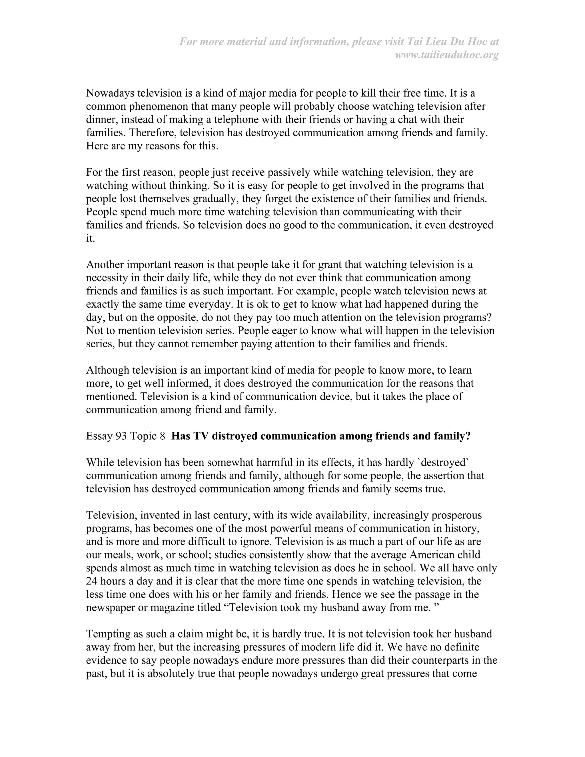 For more material and information, please visit Tai Lieu Du Hoc at
www.tailieuduhoc.org
Nowadays television is a kind of major media for people to kill their free time. It is a
common phenomenon that many people will probably choose watching television after
dinner, instead of making a telephone with their friends or having a chat with their
families. Therefore, television has destroyed communication among friends and family.
Here are my reasons for this.
For the first reason, people just receive passively while watching television, they are
watching without thinking. So it is easy for people to get involved in the programs that
people lost themselves gradually, they forget the existence of their families and friends.
People spend much more time watching television than communicating with their
families and friends. So television does no good to the communication, it even destroyed
it.
Another important reason is that people take it for grant that watching television is a
necessity in their daily life, while they do not ever think that communication among
friends and families is as such important. For example, people watch television news at
exactly the same time everyday. It is ok to get to know what had happened during the
day, but on the opposite, do not they pay too much attention on the television programs?
Not to mention television series. People eager to know what will happen in the television
series, but they cannot remember paying attention to their families and friends.
Although television is an important kind of media for people to know more, to learn
more, to get well informed, it does destroyed the communication for the reasons that
mentioned. Television is a kind of communication device, but it takes the place of
communication among friend and family.
Essay 93 Topic 8 Has TV distroyed communication among friends and family?
While television has been somewhat harmful in its effects, it has hardly `destroyed`
communication among friends and family, although for some people, the assertion that
television has destroyed communication among friends and family seems true.
Television, invented in last century, with its wide availability, increasingly prosperous
programs, has becomes one of the most powerful means of communication in history,
and is more and more difficult to ignore. Television is as much a part of our life as are
our meals, work, or school; studies consistently show that the average American child
spends almost as much time in watching television as does he in school. We all have only
24 hours a day and it is clear that the more time one spends in watching television, the
less time one does with his or her family and friends. Hence we see the passage in the
newspaper or magazine titled “Television took my husband away from me. ”
Tempting as such a claim might be, it is hardly true. It is not television took her husband
away from her, but the increasing pressures of modern life did it. We have no definite
evidence to say people nowadays endure more pressures than did their counterparts in the
past, but it is absolutely true that people nowadays undergo great pressures that come
 