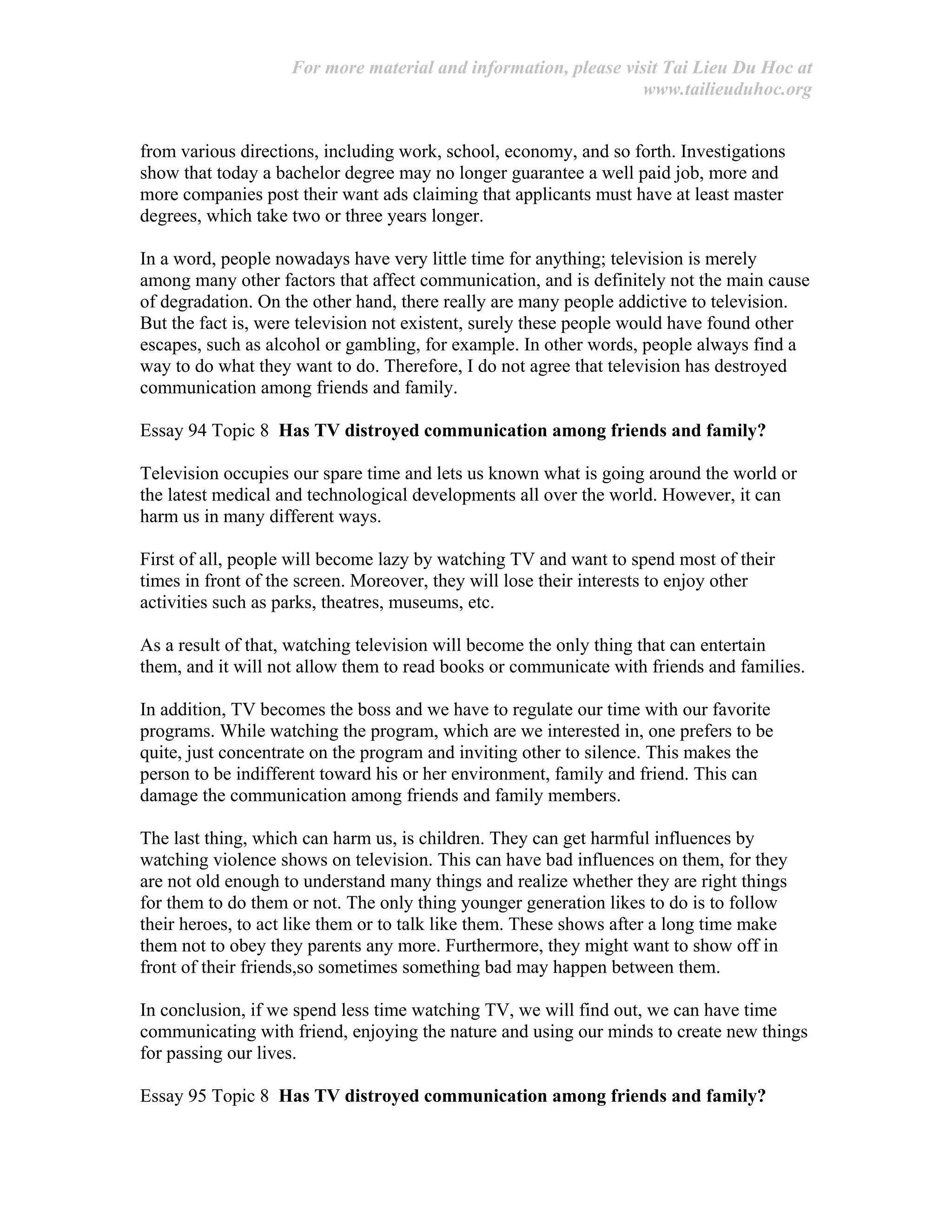 For more material and information, please visit Tai Lieu Du Hoc at
www.tailieuduhoc.org
from various directions, including work, school, economy, and so forth. Investigations
show that today a bachelor degree may no longer guarantee a well paid job, more and
more companies post their want ads claiming that applicants must have at least master
degrees, which take two or three years longer.
In a word, people nowadays have very little time for anything; television is merely
among many other factors that affect communication, and is definitely not the main cause
of degradation. On the other hand, there really are many people addictive to television.
But the fact is, were television not existent, surely these people would have found other
escapes, such as alcohol or gambling, for example. In other words, people always find a
way to do what they want to do. Therefore, I do not agree that television has destroyed
communication among friends and family.
Essay 94 Topic 8 Has TV distroyed communication among friends and family?
Television occupies our spare time and lets us known what is going around the world or
the latest medical and technological developments all over the world. However, it can
harm us in many different ways.
First of all, people will become lazy by watching TV and want to spend most of their
times in front of the screen. Moreover, they will lose their interests to enjoy other
activities such as parks, theatres, museums, etc.
As a result of that, watching television will become the only thing that can entertain
them, and it will not allow them to read books or communicate with friends and families.
In addition, TV becomes the boss and we have to regulate our time with our favorite
programs. While watching the program, which are we interested in, one prefers to be
quite, just concentrate on the program and inviting other to silence. This makes the
person to be indifferent toward his or her environment, family and friend. This can
damage the communication among friends and family members.
The last thing, which can harm us, is children. They can get harmful influences by
watching violence shows on television. This can have bad influences on them, for they
are not old enough to understand many things and realize whether they are right things
for them to do them or not. The only thing younger generation likes to do is to follow
their heroes, to act like them or to talk like them. These shows after a long time make
them not to obey they parents any more. Furthermore, they might want to show off in
front of their friends,so sometimes something bad may happen between them.
In conclusion, if we spend less time watching TV, we will find out, we can have time
communicating with friend, enjoying the nature and using our minds to create new things
for passing our lives.
Essay 95 Topic 8 Has TV distroyed communication among friends and family?
 