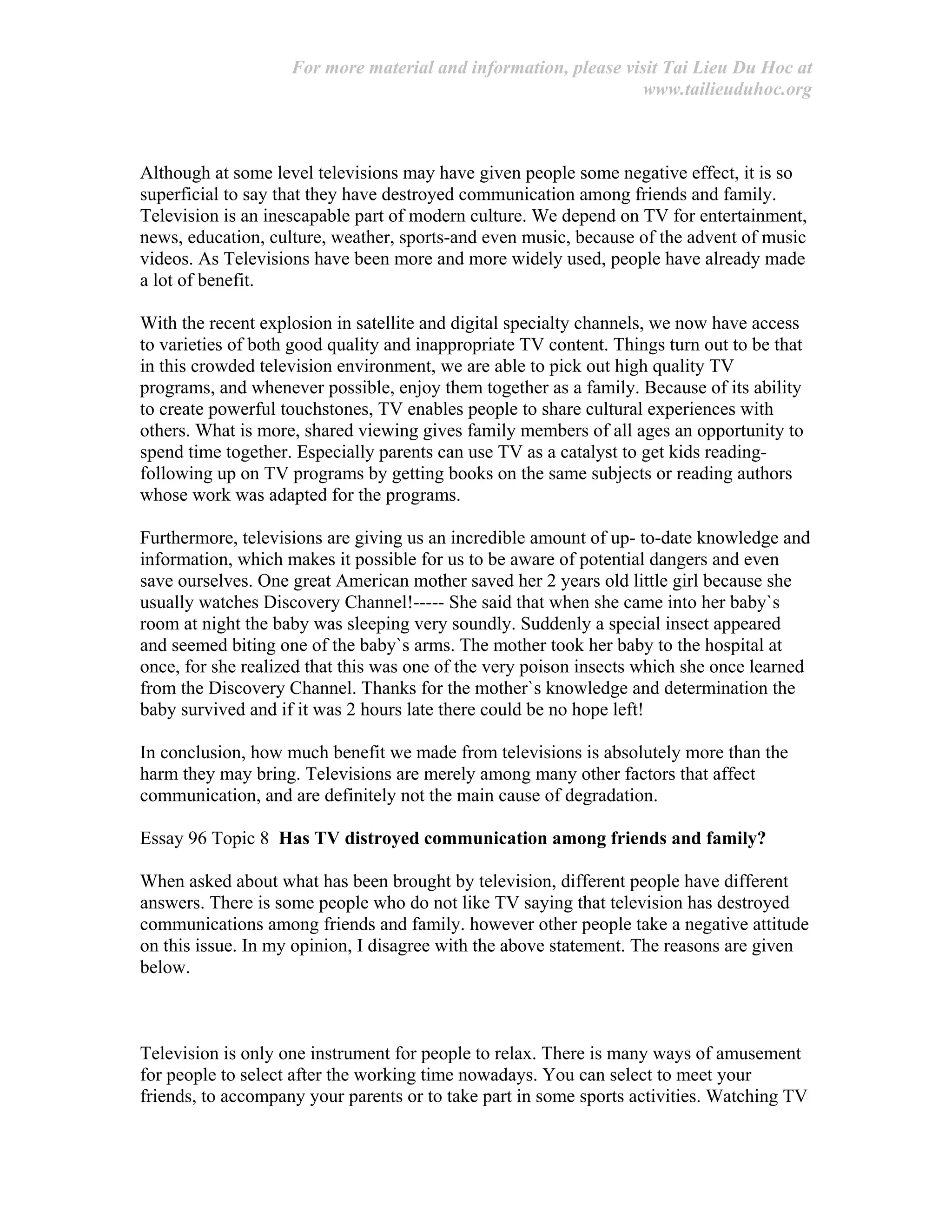 For more material and information, please visit Tai Lieu Du Hoc at
www.tailieuduhoc.org
Although at some level televisions may have given people some negative effect, it is so
superficial to say that they have destroyed communication among friends and family.
Television is an inescapable part of modern culture. We depend on TV for entertainment,
news, education, culture, weather, sports-and even music, because of the advent of music
videos. As Televisions have been more and more widely used, people have already made
a lot of benefit.
With the recent explosion in satellite and digital specialty channels, we now have access
to varieties of both good quality and inappropriate TV content. Things turn out to be that
in this crowded television environment, we are able to pick out high quality TV
programs, and whenever possible, enjoy them together as a family. Because of its ability
to create powerful touchstones, TV enables people to share cultural experiences with
others. What is more, shared viewing gives family members of all ages an opportunity to
spend time together. Especially parents can use TV as a catalyst to get kids reading-
following up on TV programs by getting books on the same subjects or reading authors
whose work was adapted for the programs.
Furthermore, televisions are giving us an incredible amount of up- to-date knowledge and
information, which makes it possible for us to be aware of potential dangers and even
save ourselves. One great American mother saved her 2 years old little girl because she
usually watches Discovery Channel!----- She said that when she came into her baby`s
room at night the baby was sleeping very soundly. Suddenly a special insect appeared
and seemed biting one of the baby`s arms. The mother took her baby to the hospital at
once, for she realized that this was one of the very poison insects which she once learned
from the Discovery Channel. Thanks for the mother`s knowledge and determination the
baby survived and if it was 2 hours late there could be no hope left!
In conclusion, how much benefit we made from televisions is absolutely more than the
harm they may bring. Televisions are merely among many other factors that affect
communication, and are definitely not the main cause of degradation.
Essay 96 Topic 8 Has TV distroyed communication among friends and family?
When asked about what has been brought by television, different people have different
answers. There is some people who do not like TV saying that television has destroyed
communications among friends and family. however other people take a negative attitude
on this issue. In my opinion, I disagree with the above statement. The reasons are given
below.
Television is only one instrument for people to relax. There is many ways of amusement
for people to select after the working time nowadays. You can select to meet your
friends, to accompany your parents or to take part in some sports activities. Watching TV
 