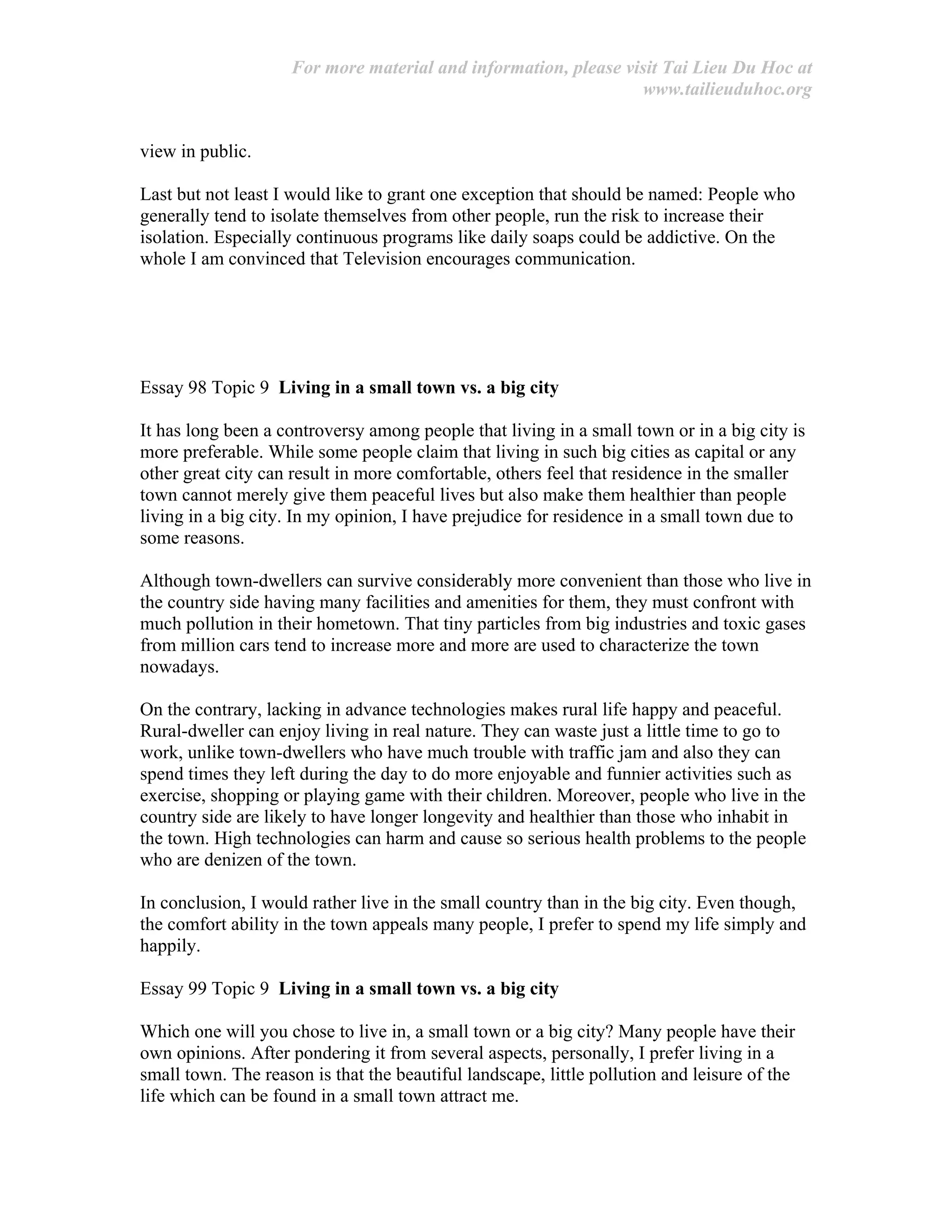 For more material and information, please visit Tai Lieu Du Hoc at
www.tailieuduhoc.org
view in public.
Last but not least I would like to grant one exception that should be named: People who
generally tend to isolate themselves from other people, run the risk to increase their
isolation. Especially continuous programs like daily soaps could be addictive. On the
whole I am convinced that Television encourages communication.
Essay 98 Topic 9 Living in a small town vs. a big city
It has long been a controversy among people that living in a small town or in a big city is
more preferable. While some people claim that living in such big cities as capital or any
other great city can result in more comfortable, others feel that residence in the smaller
town cannot merely give them peaceful lives but also make them healthier than people
living in a big city. In my opinion, I have prejudice for residence in a small town due to
some reasons.
Although town-dwellers can survive considerably more convenient than those who live in
the country side having many facilities and amenities for them, they must confront with
much pollution in their hometown. That tiny particles from big industries and toxic gases
from million cars tend to increase more and more are used to characterize the town
nowadays.
On the contrary, lacking in advance technologies makes rural life happy and peaceful.
Rural-dweller can enjoy living in real nature. They can waste just a little time to go to
work, unlike town-dwellers who have much trouble with traffic jam and also they can
spend times they left during the day to do more enjoyable and funnier activities such as
exercise, shopping or playing game with their children. Moreover, people who live in the
country side are likely to have longer longevity and healthier than those who inhabit in
the town. High technologies can harm and cause so serious health problems to the people
who are denizen of the town.
In conclusion, I would rather live in the small country than in the big city. Even though,
the comfort ability in the town appeals many people, I prefer to spend my life simply and
happily.
Essay 99 Topic 9 Living in a small town vs. a big city
Which one will you chose to live in, a small town or a big city? Many people have their
own opinions. After pondering it from several aspects, personally, I prefer living in a
small town. The reason is that the beautiful landscape, little pollution and leisure of the
life which can be found in a small town attract me.
 