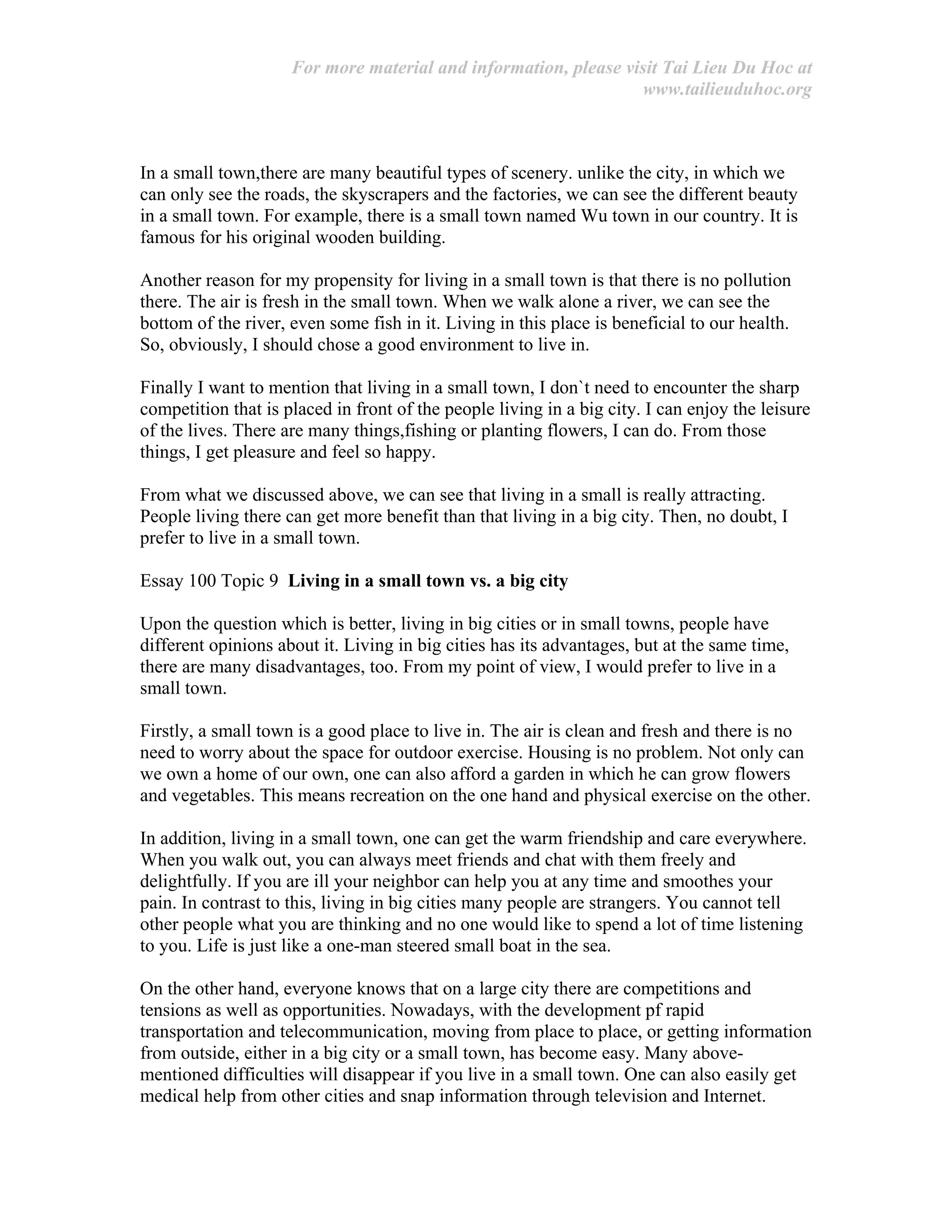 For more material and information, please visit Tai Lieu Du Hoc at
www.tailieuduhoc.org
In a small town,there are many beautiful types of scenery. unlike the city, in which we
can only see the roads, the skyscrapers and the factories, we can see the different beauty
in a small town. For example, there is a small town named Wu town in our country. It is
famous for his original wooden building.
Another reason for my propensity for living in a small town is that there is no pollution
there. The air is fresh in the small town. When we walk alone a river, we can see the
bottom of the river, even some fish in it. Living in this place is beneficial to our health.
So, obviously, I should chose a good environment to live in.
Finally I want to mention that living in a small town, I don`t need to encounter the sharp
competition that is placed in front of the people living in a big city. I can enjoy the leisure
of the lives. There are many things,fishing or planting flowers, I can do. From those
things, I get pleasure and feel so happy.
From what we discussed above, we can see that living in a small is really attracting.
People living there can get more benefit than that living in a big city. Then, no doubt, I
prefer to live in a small town.
Essay 100 Topic 9 Living in a small town vs. a big city
Upon the question which is better, living in big cities or in small towns, people have
different opinions about it. Living in big cities has its advantages, but at the same time,
there are many disadvantages, too. From my point of view, I would prefer to live in a
small town.
Firstly, a small town is a good place to live in. The air is clean and fresh and there is no
need to worry about the space for outdoor exercise. Housing is no problem. Not only can
we own a home of our own, one can also afford a garden in which he can grow flowers
and vegetables. This means recreation on the one hand and physical exercise on the other.
In addition, living in a small town, one can get the warm friendship and care everywhere.
When you walk out, you can always meet friends and chat with them freely and
delightfully. If you are ill your neighbor can help you at any time and smoothes your
pain. In contrast to this, living in big cities many people are strangers. You cannot tell
other people what you are thinking and no one would like to spend a lot of time listening
to you. Life is just like a one-man steered small boat in the sea.
On the other hand, everyone knows that on a large city there are competitions and
tensions as well as opportunities. Nowadays, with the development pf rapid
transportation and telecommunication, moving from place to place, or getting information
from outside, either in a big city or a small town, has become easy. Many above-
mentioned difficulties will disappear if you live in a small town. One can also easily get
medical help from other cities and snap information through television and Internet.
 