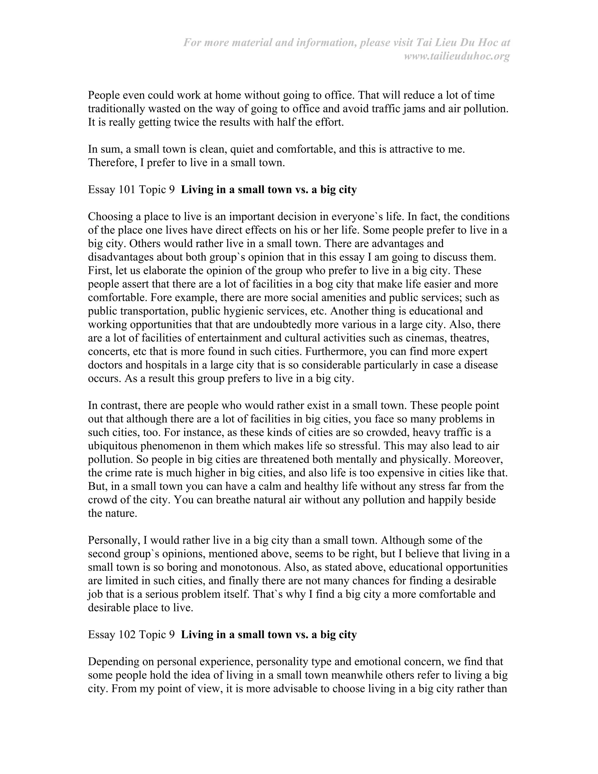 For more material and information, please visit Tai Lieu Du Hoc at
www.tailieuduhoc.org
People even could work at home without going to office. That will reduce a lot of time
traditionally wasted on the way of going to office and avoid traffic jams and air pollution.
It is really getting twice the results with half the effort.
In sum, a small town is clean, quiet and comfortable, and this is attractive to me.
Therefore, I prefer to live in a small town.
Essay 101 Topic 9 Living in a small town vs. a big city
Choosing a place to live is an important decision in everyone`s life. In fact, the conditions
of the place one lives have direct effects on his or her life. Some people prefer to live in a
big city. Others would rather live in a small town. There are advantages and
disadvantages about both group`s opinion that in this essay I am going to discuss them.
First, let us elaborate the opinion of the group who prefer to live in a big city. These
people assert that there are a lot of facilities in a bog city that make life easier and more
comfortable. Fore example, there are more social amenities and public services; such as
public transportation, public hygienic services, etc. Another thing is educational and
working opportunities that that are undoubtedly more various in a large city. Also, there
are a lot of facilities of entertainment and cultural activities such as cinemas, theatres,
concerts, etc that is more found in such cities. Furthermore, you can find more expert
doctors and hospitals in a large city that is so considerable particularly in case a disease
occurs. As a result this group prefers to live in a big city.
In contrast, there are people who would rather exist in a small town. These people point
out that although there are a lot of facilities in big cities, you face so many problems in
such cities, too. For instance, as these kinds of cities are so crowded, heavy traffic is a
ubiquitous phenomenon in them which makes life so stressful. This may also lead to air
pollution. So people in big cities are threatened both mentally and physically. Moreover,
the crime rate is much higher in big cities, and also life is too expensive in cities like that.
But, in a small town you can have a calm and healthy life without any stress far from the
crowd of the city. You can breathe natural air without any pollution and happily beside
the nature.
Personally, I would rather live in a big city than a small town. Although some of the
second group`s opinions, mentioned above, seems to be right, but I believe that living in a
small town is so boring and monotonous. Also, as stated above, educational opportunities
are limited in such cities, and finally there are not many chances for finding a desirable
job that is a serious problem itself. That`s why I find a big city a more comfortable and
desirable place to live.
Essay 102 Topic 9 Living in a small town vs. a big city
Depending on personal experience, personality type and emotional concern, we find that
some people hold the idea of living in a small town meanwhile others refer to living a big
city. From my point of view, it is more advisable to choose living in a big city rather than
 