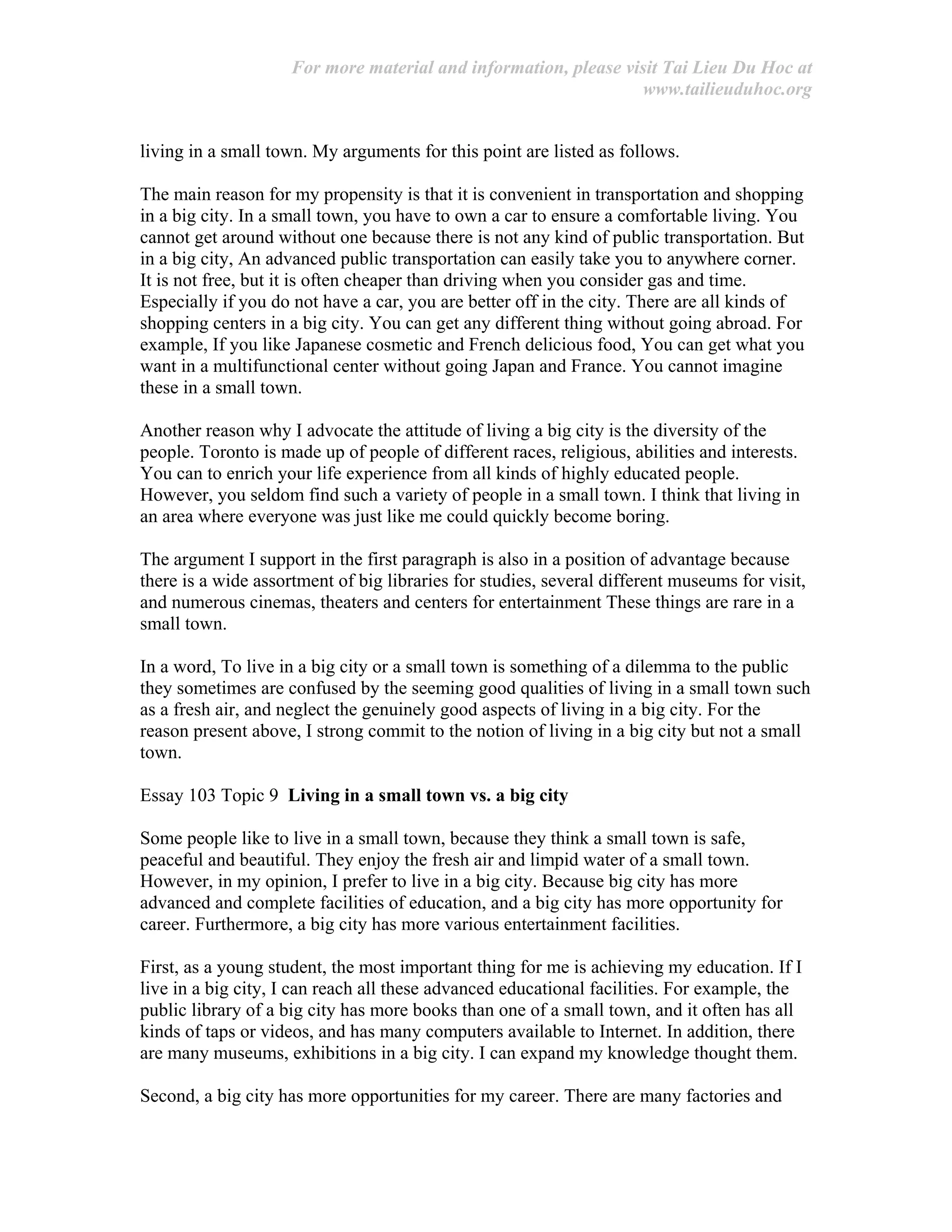 For more material and information, please visit Tai Lieu Du Hoc at
www.tailieuduhoc.org
living in a small town. My arguments for this point are listed as follows.
The main reason for my propensity is that it is convenient in transportation and shopping
in a big city. In a small town, you have to own a car to ensure a comfortable living. You
cannot get around without one because there is not any kind of public transportation. But
in a big city, An advanced public transportation can easily take you to anywhere corner.
It is not free, but it is often cheaper than driving when you consider gas and time.
Especially if you do not have a car, you are better off in the city. There are all kinds of
shopping centers in a big city. You can get any different thing without going abroad. For
example, If you like Japanese cosmetic and French delicious food, You can get what you
want in a multifunctional center without going Japan and France. You cannot imagine
these in a small town.
Another reason why I advocate the attitude of living a big city is the diversity of the
people. Toronto is made up of people of different races, religious, abilities and interests.
You can to enrich your life experience from all kinds of highly educated people.
However, you seldom find such a variety of people in a small town. I think that living in
an area where everyone was just like me could quickly become boring.
The argument I support in the first paragraph is also in a position of advantage because
there is a wide assortment of big libraries for studies, several different museums for visit,
and numerous cinemas, theaters and centers for entertainment These things are rare in a
small town.
In a word, To live in a big city or a small town is something of a dilemma to the public
they sometimes are confused by the seeming good qualities of living in a small town such
as a fresh air, and neglect the genuinely good aspects of living in a big city. For the
reason present above, I strong commit to the notion of living in a big city but not a small
town.
Essay 103 Topic 9 Living in a small town vs. a big city
Some people like to live in a small town, because they think a small town is safe,
peaceful and beautiful. They enjoy the fresh air and limpid water of a small town.
However, in my opinion, I prefer to live in a big city. Because big city has more
advanced and complete facilities of education, and a big city has more opportunity for
career. Furthermore, a big city has more various entertainment facilities.
First, as a young student, the most important thing for me is achieving my education. If I
live in a big city, I can reach all these advanced educational facilities. For example, the
public library of a big city has more books than one of a small town, and it often has all
kinds of taps or videos, and has many computers available to Internet. In addition, there
are many museums, exhibitions in a big city. I can expand my knowledge thought them.
Second, a big city has more opportunities for my career. There are many factories and
 